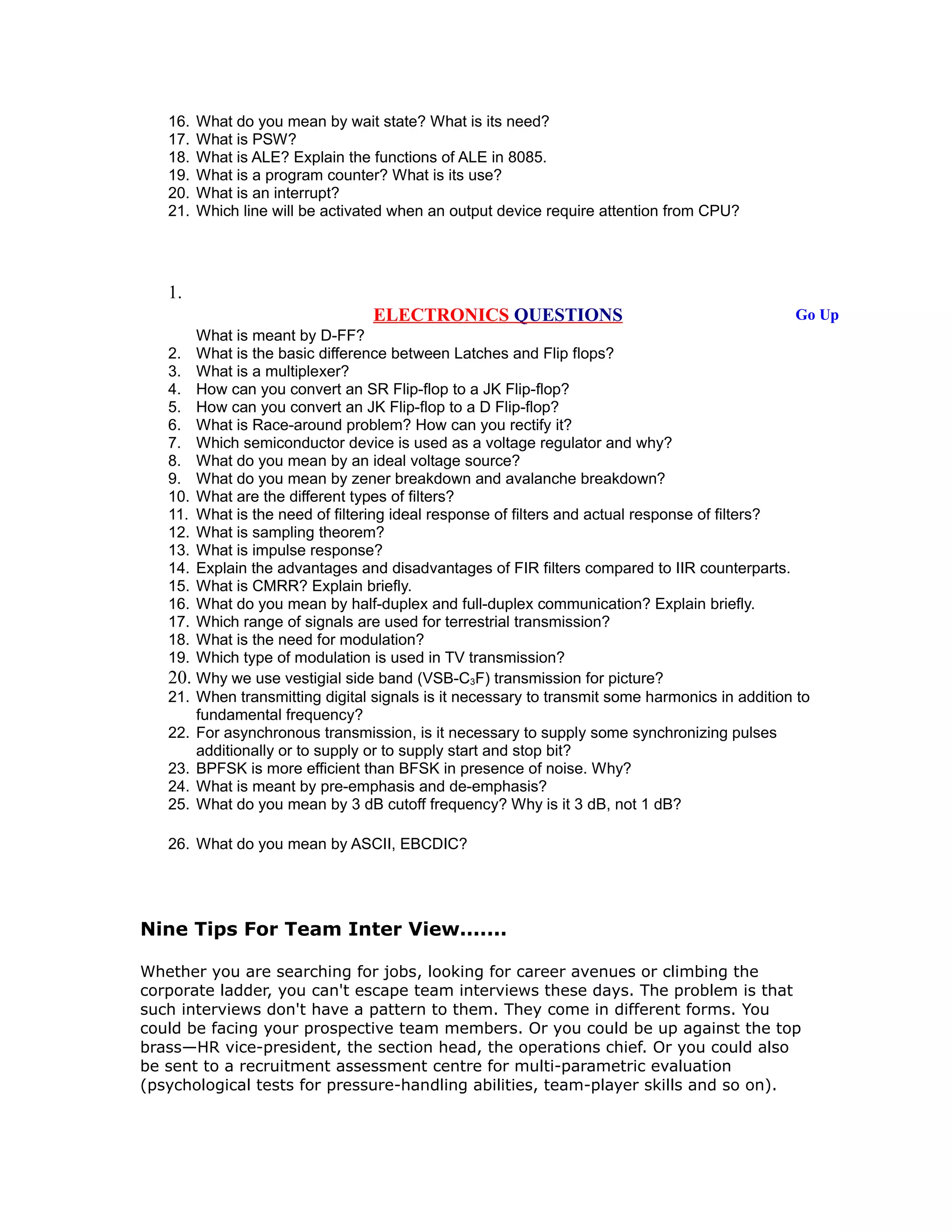 16. What do you mean by wait state? What is its need?
17. What is PSW?
18. What is ALE? Explain the functions of ALE in 8085.
19. What is a program counter? What is its use?
20. What is an interrupt?
21. Which line will be activated when an output device require attention from CPU?
1.
ELECTRONICS QUESTIONS Go Up
What is meant by D-FF?
2. What is the basic difference between Latches and Flip flops?
3. What is a multiplexer?
4. How can you convert an SR Flip-flop to a JK Flip-flop?
5. How can you convert an JK Flip-flop to a D Flip-flop?
6. What is Race-around problem? How can you rectify it?
7. Which semiconductor device is used as a voltage regulator and why?
8. What do you mean by an ideal voltage source?
9. What do you mean by zener breakdown and avalanche breakdown?
10. What are the different types of filters?
11. What is the need of filtering ideal response of filters and actual response of filters?
12. What is sampling theorem?
13. What is impulse response?
14. Explain the advantages and disadvantages of FIR filters compared to IIR counterparts.
15. What is CMRR? Explain briefly.
16. What do you mean by half-duplex and full-duplex communication? Explain briefly.
17. Which range of signals are used for terrestrial transmission?
18. What is the need for modulation?
19. Which type of modulation is used in TV transmission?
20. Why we use vestigial side band (VSB-C3F) transmission for picture?
21. When transmitting digital signals is it necessary to transmit some harmonics in addition to
fundamental frequency?
22. For asynchronous transmission, is it necessary to supply some synchronizing pulses
additionally or to supply or to supply start and stop bit?
23. BPFSK is more efficient than BFSK in presence of noise. Why?
24. What is meant by pre-emphasis and de-emphasis?
25. What do you mean by 3 dB cutoff frequency? Why is it 3 dB, not 1 dB?
26. What do you mean by ASCII, EBCDIC?
Nine Tips For Team Inter View.......
Whether you are searching for jobs, looking for career avenues or climbing the
corporate ladder, you can't escape team interviews these days. The problem is that
such interviews don't have a pattern to them. They come in different forms. You
could be facing your prospective team members. Or you could be up against the top
brass—HR vice-president, the section head, the operations chief. Or you could also
be sent to a recruitment assessment centre for multi-parametric evaluation
(psychological tests for pressure-handling abilities, team-player skills and so on).
 