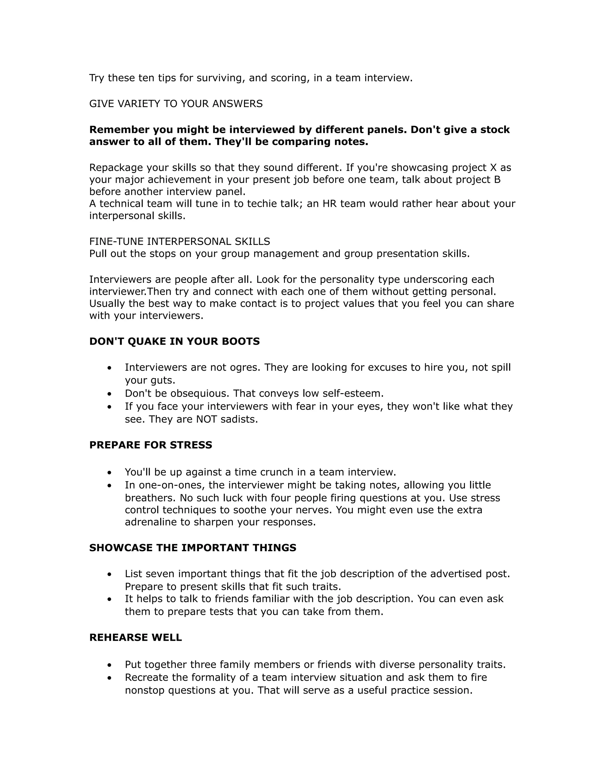 Try these ten tips for surviving, and scoring, in a team interview.
GIVE VARIETY TO YOUR ANSWERS
Remember you might be interviewed by different panels. Don't give a stock
answer to all of them. They'll be comparing notes.
Repackage your skills so that they sound different. If you're showcasing project X as
your major achievement in your present job before one team, talk about project B
before another interview panel.
A technical team will tune in to techie talk; an HR team would rather hear about your
interpersonal skills.
FINE-TUNE INTERPERSONAL SKILLS
Pull out the stops on your group management and group presentation skills.
Interviewers are people after all. Look for the personality type underscoring each
interviewer.Then try and connect with each one of them without getting personal.
Usually the best way to make contact is to project values that you feel you can share
with your interviewers.
DON'T QUAKE IN YOUR BOOTS
• Interviewers are not ogres. They are looking for excuses to hire you, not spill
your guts.
• Don't be obsequious. That conveys low self-esteem.
• If you face your interviewers with fear in your eyes, they won't like what they
see. They are NOT sadists.
PREPARE FOR STRESS
• You'll be up against a time crunch in a team interview.
• In one-on-ones, the interviewer might be taking notes, allowing you little
breathers. No such luck with four people firing questions at you. Use stress
control techniques to soothe your nerves. You might even use the extra
adrenaline to sharpen your responses.
SHOWCASE THE IMPORTANT THINGS
• List seven important things that fit the job description of the advertised post.
Prepare to present skills that fit such traits.
• It helps to talk to friends familiar with the job description. You can even ask
them to prepare tests that you can take from them.
REHEARSE WELL
• Put together three family members or friends with diverse personality traits.
• Recreate the formality of a team interview situation and ask them to fire
nonstop questions at you. That will serve as a useful practice session.
 
