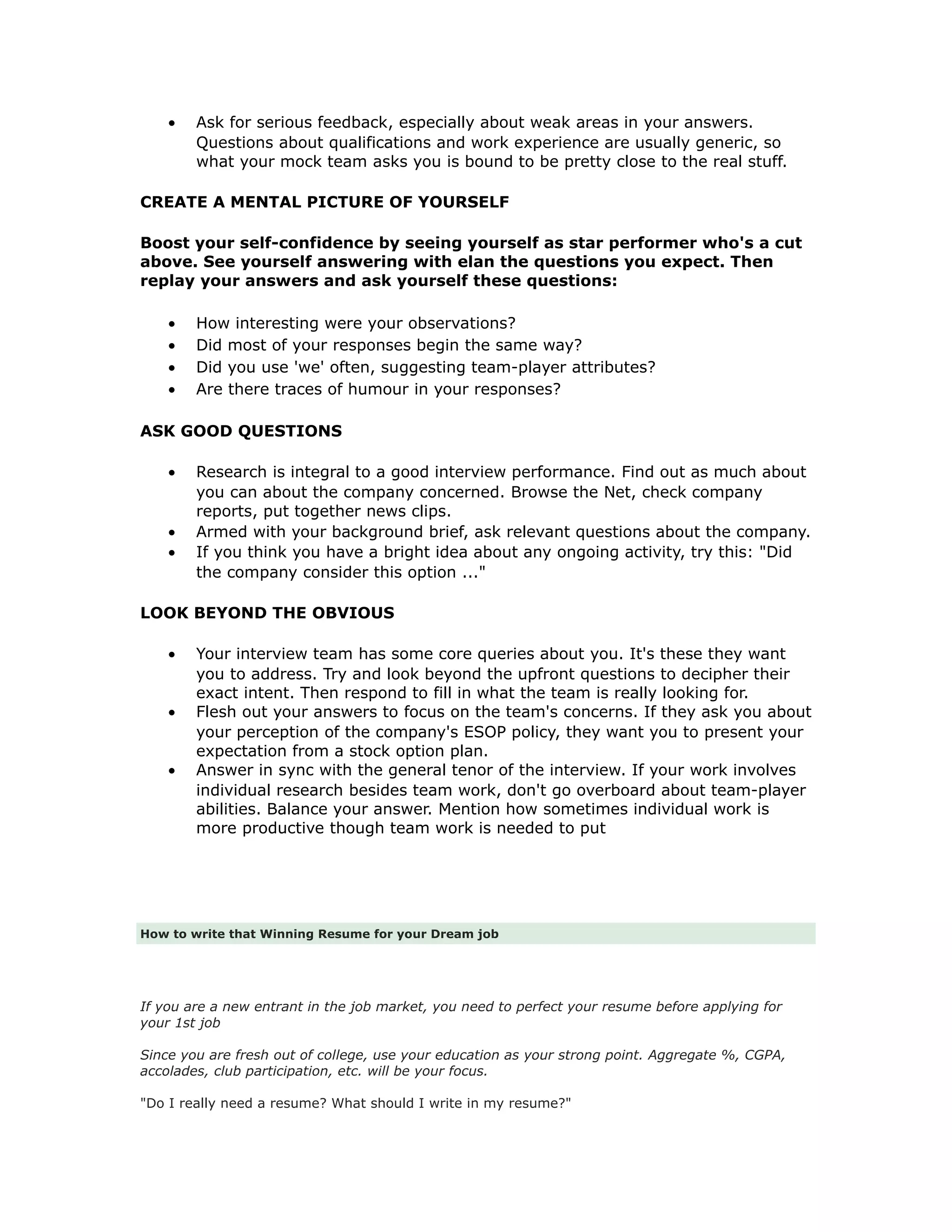 • Ask for serious feedback, especially about weak areas in your answers.
Questions about qualifications and work experience are usually generic, so
what your mock team asks you is bound to be pretty close to the real stuff.
CREATE A MENTAL PICTURE OF YOURSELF
Boost your self-confidence by seeing yourself as star performer who's a cut
above. See yourself answering with elan the questions you expect. Then
replay your answers and ask yourself these questions:
• How interesting were your observations?
• Did most of your responses begin the same way?
• Did you use 'we' often, suggesting team-player attributes?
• Are there traces of humour in your responses?
ASK GOOD QUESTIONS
• Research is integral to a good interview performance. Find out as much about
you can about the company concerned. Browse the Net, check company
reports, put together news clips.
• Armed with your background brief, ask relevant questions about the company.
• If you think you have a bright idea about any ongoing activity, try this: "Did
the company consider this option ..."
LOOK BEYOND THE OBVIOUS
• Your interview team has some core queries about you. It's these they want
you to address. Try and look beyond the upfront questions to decipher their
exact intent. Then respond to fill in what the team is really looking for.
• Flesh out your answers to focus on the team's concerns. If they ask you about
your perception of the company's ESOP policy, they want you to present your
expectation from a stock option plan.
• Answer in sync with the general tenor of the interview. If your work involves
individual research besides team work, don't go overboard about team-player
abilities. Balance your answer. Mention how sometimes individual work is
more productive though team work is needed to put
How to write that Winning Resume for your Dream job
If you are a new entrant in the job market, you need to perfect your resume before applying for
your 1st job
Since you are fresh out of college, use your education as your strong point. Aggregate %, CGPA,
accolades, club participation, etc. will be your focus.
"Do I really need a resume? What should I write in my resume?"
 