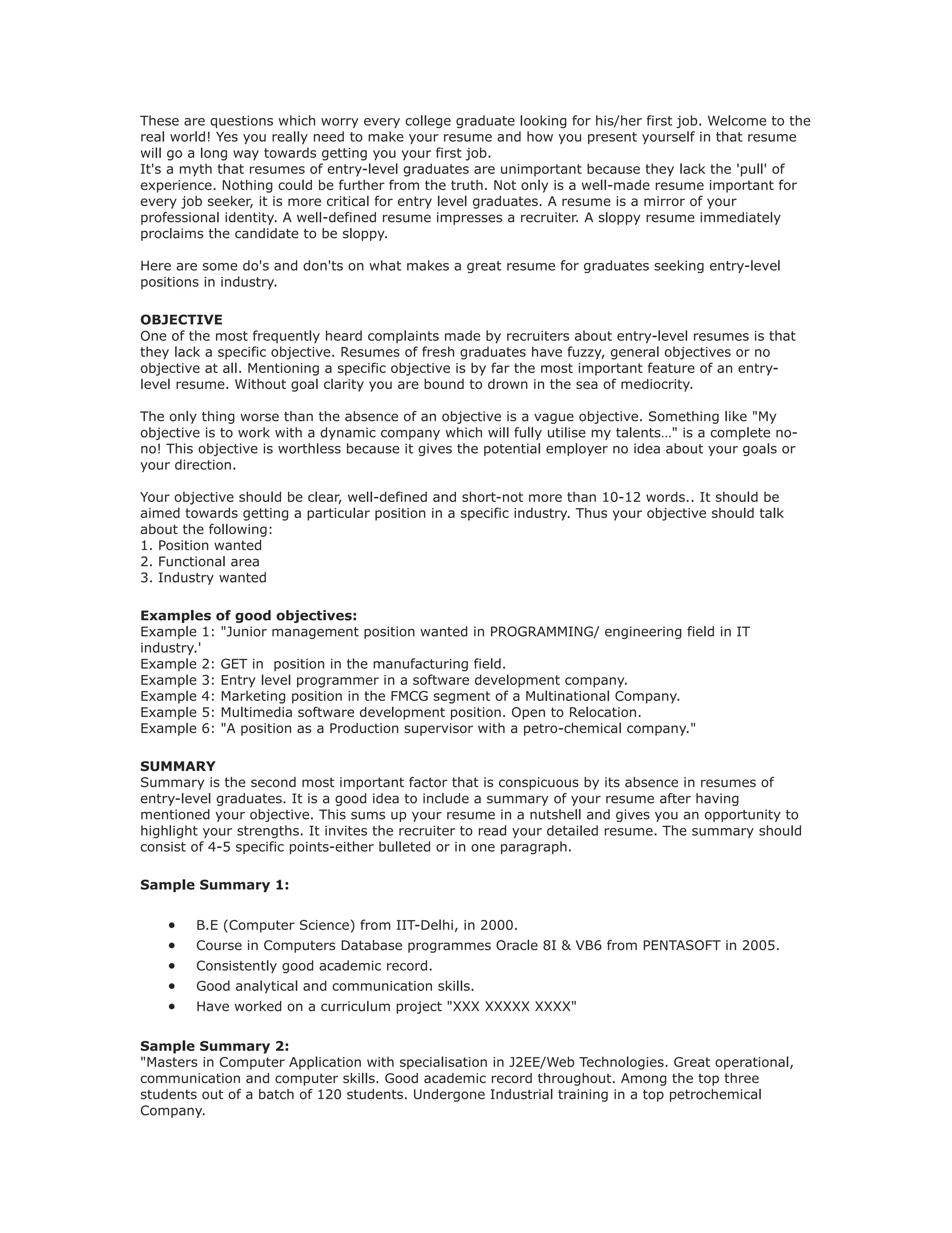 These are questions which worry every college graduate looking for his/her first job. Welcome to the
real world! Yes you really need to make your resume and how you present yourself in that resume
will go a long way towards getting you your first job.
It's a myth that resumes of entry-level graduates are unimportant because they lack the 'pull' of
experience. Nothing could be further from the truth. Not only is a well-made resume important for
every job seeker, it is more critical for entry level graduates. A resume is a mirror of your
professional identity. A well-defined resume impresses a recruiter. A sloppy resume immediately
proclaims the candidate to be sloppy.
Here are some do's and don'ts on what makes a great resume for graduates seeking entry-level
positions in industry.
OBJECTIVE
One of the most frequently heard complaints made by recruiters about entry-level resumes is that
they lack a specific objective. Resumes of fresh graduates have fuzzy, general objectives or no
objective at all. Mentioning a specific objective is by far the most important feature of an entry-
level resume. Without goal clarity you are bound to drown in the sea of mediocrity.
The only thing worse than the absence of an objective is a vague objective. Something like "My
objective is to work with a dynamic company which will fully utilise my talents…" is a complete no-
no! This objective is worthless because it gives the potential employer no idea about your goals or
your direction.
Your objective should be clear, well-defined and short-not more than 10-12 words.. It should be
aimed towards getting a particular position in a specific industry. Thus your objective should talk
about the following:
1. Position wanted
2. Functional area
3. Industry wanted
Examples of good objectives:
Example 1: "Junior management position wanted in PROGRAMMING/ engineering field in IT
industry.'
Example 2: GET in position in the manufacturing field.
Example 3: Entry level programmer in a software development company.
Example 4: Marketing position in the FMCG segment of a Multinational Company.
Example 5: Multimedia software development position. Open to Relocation.
Example 6: "A position as a Production supervisor with a petro-chemical company."
SUMMARY
Summary is the second most important factor that is conspicuous by its absence in resumes of
entry-level graduates. It is a good idea to include a summary of your resume after having
mentioned your objective. This sums up your resume in a nutshell and gives you an opportunity to
highlight your strengths. It invites the recruiter to read your detailed resume. The summary should
consist of 4-5 specific points-either bulleted or in one paragraph.
Sample Summary 1:
• B.E (Computer Science) from IIT-Delhi, in 2000.
• Course in Computers Database programmes Oracle 8I & VB6 from PENTASOFT in 2005.
• Consistently good academic record.
• Good analytical and communication skills.
• Have worked on a curriculum project "XXX XXXXX XXXX"
Sample Summary 2:
"Masters in Computer Application with specialisation in J2EE/Web Technologies. Great operational,
communication and computer skills. Good academic record throughout. Among the top three
students out of a batch of 120 students. Undergone Industrial training in a top petrochemical
Company.
 
