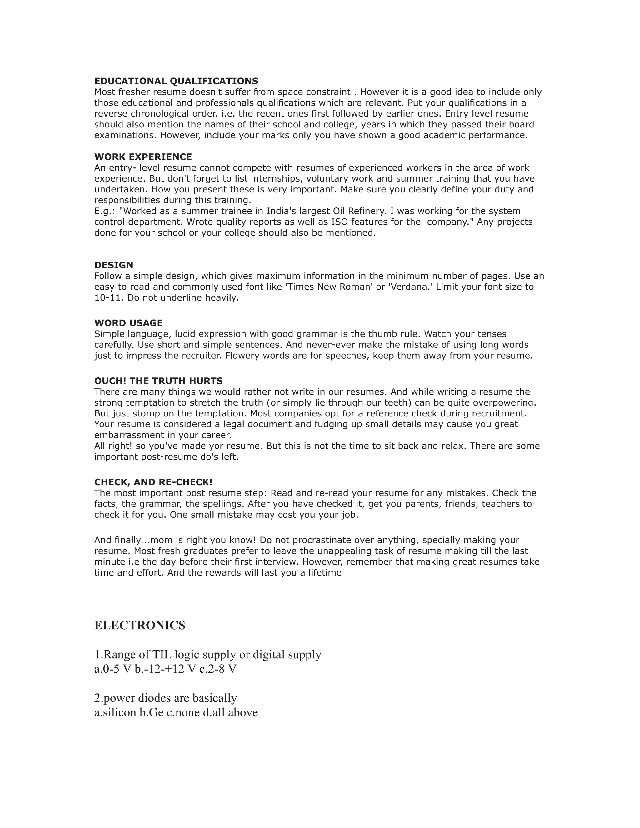 EDUCATIONAL QUALIFICATIONS
Most fresher resume doesn't suffer from space constraint . However it is a good idea to include only
those educational and professionals qualifications which are relevant. Put your qualifications in a
reverse chronological order. i.e. the recent ones first followed by earlier ones. Entry level resume
should also mention the names of their school and college, years in which they passed their board
examinations. However, include your marks only you have shown a good academic performance.
WORK EXPERIENCE
An entry- level resume cannot compete with resumes of experienced workers in the area of work
experience. But don't forget to list internships, voluntary work and summer training that you have
undertaken. How you present these is very important. Make sure you clearly define your duty and
responsibilities during this training.
E.g.: "Worked as a summer trainee in India's largest Oil Refinery. I was working for the system
control department. Wrote quality reports as well as ISO features for the company." Any projects
done for your school or your college should also be mentioned.
DESIGN
Follow a simple design, which gives maximum information in the minimum number of pages. Use an
easy to read and commonly used font like 'Times New Roman' or 'Verdana.' Limit your font size to
10-11. Do not underline heavily.
WORD USAGE
Simple language, lucid expression with good grammar is the thumb rule. Watch your tenses
carefully. Use short and simple sentences. And never-ever make the mistake of using long words
just to impress the recruiter. Flowery words are for speeches, keep them away from your resume.
OUCH! THE TRUTH HURTS
There are many things we would rather not write in our resumes. And while writing a resume the
strong temptation to stretch the truth (or simply lie through our teeth) can be quite overpowering.
But just stomp on the temptation. Most companies opt for a reference check during recruitment.
Your resume is considered a legal document and fudging up small details may cause you great
embarrassment in your career.
All right! so you've made yor resume. But this is not the time to sit back and relax. There are some
important post-resume do's left.
CHECK, AND RE-CHECK!
The most important post resume step: Read and re-read your resume for any mistakes. Check the
facts, the grammar, the spellings. After you have checked it, get you parents, friends, teachers to
check it for you. One small mistake may cost you your job.
And finally...mom is right you know! Do not procrastinate over anything, specially making your
resume. Most fresh graduates prefer to leave the unappealing task of resume making till the last
minute i.e the day before their first interview. However, remember that making great resumes take
time and effort. And the rewards will last you a lifetime
ELECTRONICS
1.Range of TIL logic supply or digital supply
a.0-5 V b.-12-+12 V c.2-8 V
2.power diodes are basically
a.silicon b.Ge c.none d.all above
 