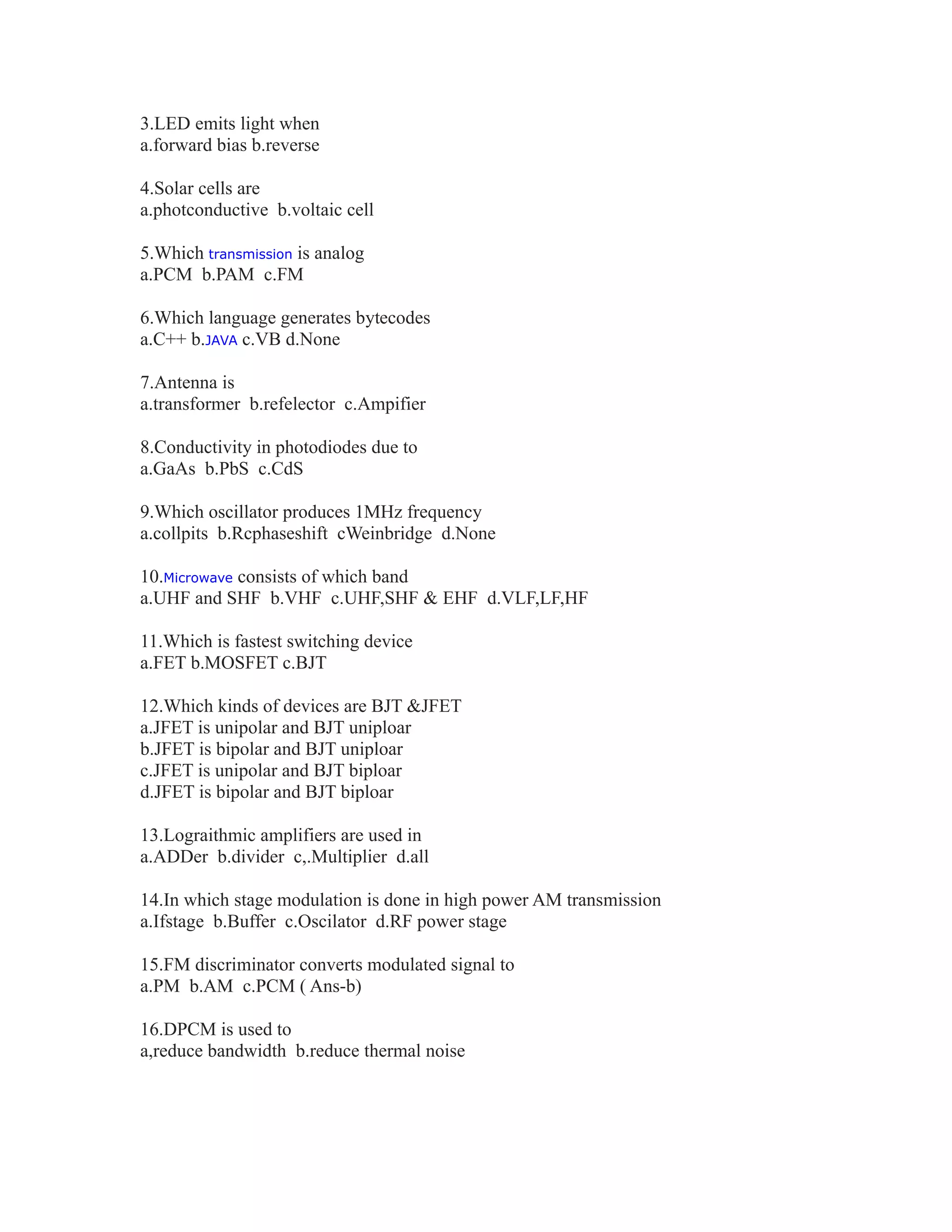3.LED emits light when
a.forward bias b.reverse
4.Solar cells are
a.photconductive b.voltaic cell
5.Which transmission is analog
a.PCM b.PAM c.FM
6.Which language generates bytecodes
a.C++ b.JAVA c.VB d.None
7.Antenna is
a.transformer b.refelector c.Ampifier
8.Conductivity in photodiodes due to
a.GaAs b.PbS c.CdS
9.Which oscillator produces 1MHz frequency
a.collpits b.Rcphaseshift cWeinbridge d.None
10.Microwave consists of which band
a.UHF and SHF b.VHF c.UHF,SHF & EHF d.VLF,LF,HF
11.Which is fastest switching device
a.FET b.MOSFET c.BJT
12.Which kinds of devices are BJT &JFET
a.JFET is unipolar and BJT uniploar
b.JFET is bipolar and BJT uniploar
c.JFET is unipolar and BJT biploar
d.JFET is bipolar and BJT biploar
13.Lograithmic amplifiers are used in
a.ADDer b.divider c,.Multiplier d.all
14.In which stage modulation is done in high power AM transmission
a.Ifstage b.Buffer c.Oscilator d.RF power stage
15.FM discriminator converts modulated signal to
a.PM b.AM c.PCM ( Ans-b)
16.DPCM is used to
a,reduce bandwidth b.reduce thermal noise
 