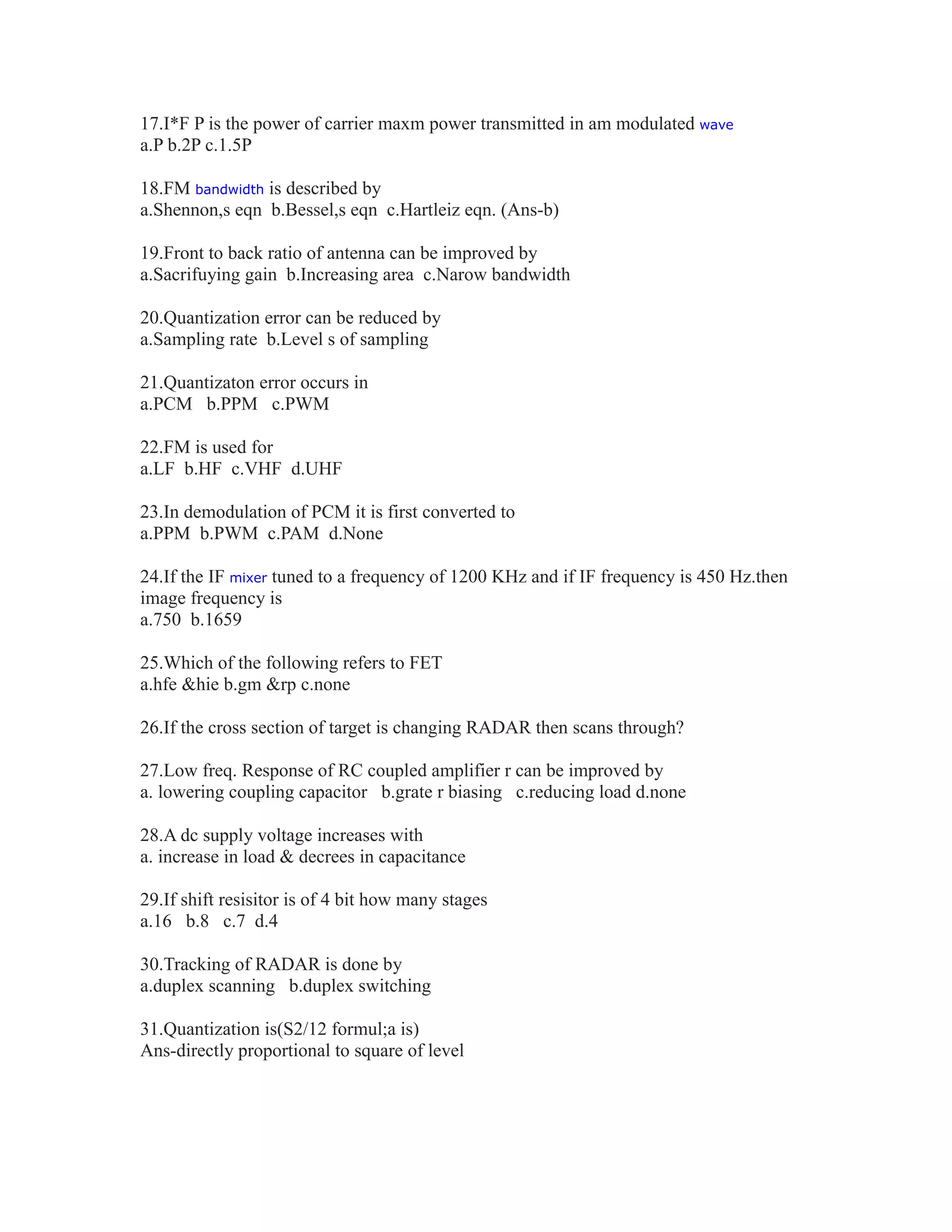 17.I*F P is the power of carrier maxm power transmitted in am modulated wave
a.P b.2P c.1.5P
18.FM bandwidth is described by
a.Shennon,s eqn b.Bessel,s eqn c.Hartleiz eqn. (Ans-b)
19.Front to back ratio of antenna can be improved by
a.Sacrifuying gain b.Increasing area c.Narow bandwidth
20.Quantization error can be reduced by
a.Sampling rate b.Level s of sampling
21.Quantizaton error occurs in
a.PCM b.PPM c.PWM
22.FM is used for
a.LF b.HF c.VHF d.UHF
23.In demodulation of PCM it is first converted to
a.PPM b.PWM c.PAM d.None
24.If the IF mixer tuned to a frequency of 1200 KHz and if IF frequency is 450 Hz.then
image frequency is
a.750 b.1659
25.Which of the following refers to FET
a.hfe &hie b.gm &rp c.none
26.If the cross section of target is changing RADAR then scans through?
27.Low freq. Response of RC coupled amplifier r can be improved by
a. lowering coupling capacitor b.grate r biasing c.reducing load d.none
28.A dc supply voltage increases with
a. increase in load & decrees in capacitance
29.If shift resisitor is of 4 bit how many stages
a.16 b.8 c.7 d.4
30.Tracking of RADAR is done by
a.duplex scanning b.duplex switching
31.Quantization is(S2/12 formul;a is)
Ans-directly proportional to square of level
 