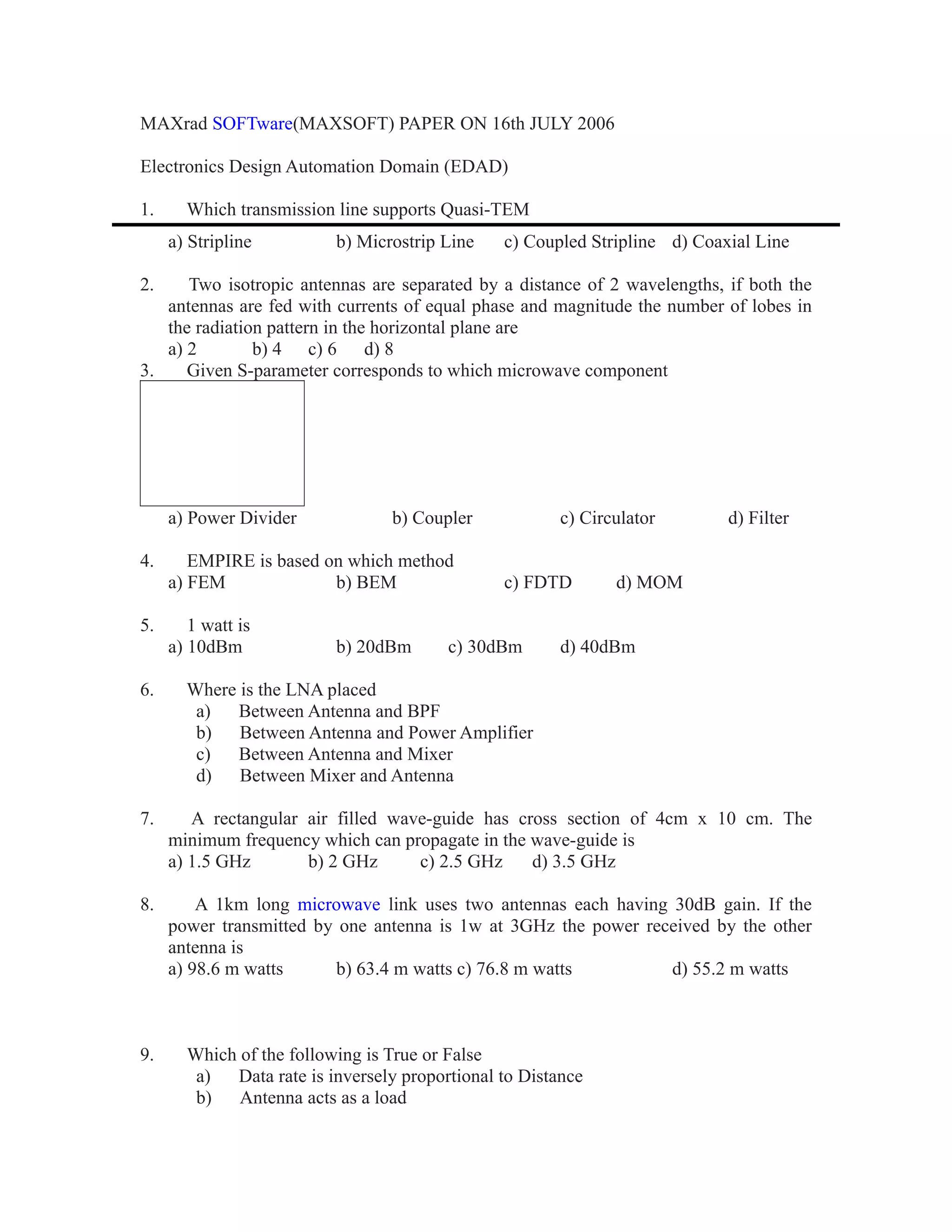 MAXrad SOFTware(MAXSOFT) PAPER ON 16th JULY 2006
Electronics Design Automation Domain (EDAD)
1. Which transmission line supports Quasi-TEM
a) Stripline b) Microstrip Line c) Coupled Stripline d) Coaxial Line
2. Two isotropic antennas are separated by a distance of 2 wavelengths, if both the
antennas are fed with currents of equal phase and magnitude the number of lobes in
the radiation pattern in the horizontal plane are
a) 2 b) 4 c) 6 d) 8
3. Given S-parameter corresponds to which microwave component
a) Power Divider b) Coupler c) Circulator d) Filter
4. EMPIRE is based on which method
a) FEM b) BEM c) FDTD d) MOM
5. 1 watt is
a) 10dBm b) 20dBm c) 30dBm d) 40dBm
6. Where is the LNA placed
a) Between Antenna and BPF
b) Between Antenna and Power Amplifier
c) Between Antenna and Mixer
d) Between Mixer and Antenna
7. A rectangular air filled wave-guide has cross section of 4cm x 10 cm. The
minimum frequency which can propagate in the wave-guide is
a) 1.5 GHz b) 2 GHz c) 2.5 GHz d) 3.5 GHz
8. A 1km long microwave link uses two antennas each having 30dB gain. If the
power transmitted by one antenna is 1w at 3GHz the power received by the other
antenna is
a) 98.6 m watts b) 63.4 m watts c) 76.8 m watts d) 55.2 m watts
9. Which of the following is True or False
a) Data rate is inversely proportional to Distance
b) Antenna acts as a load
 