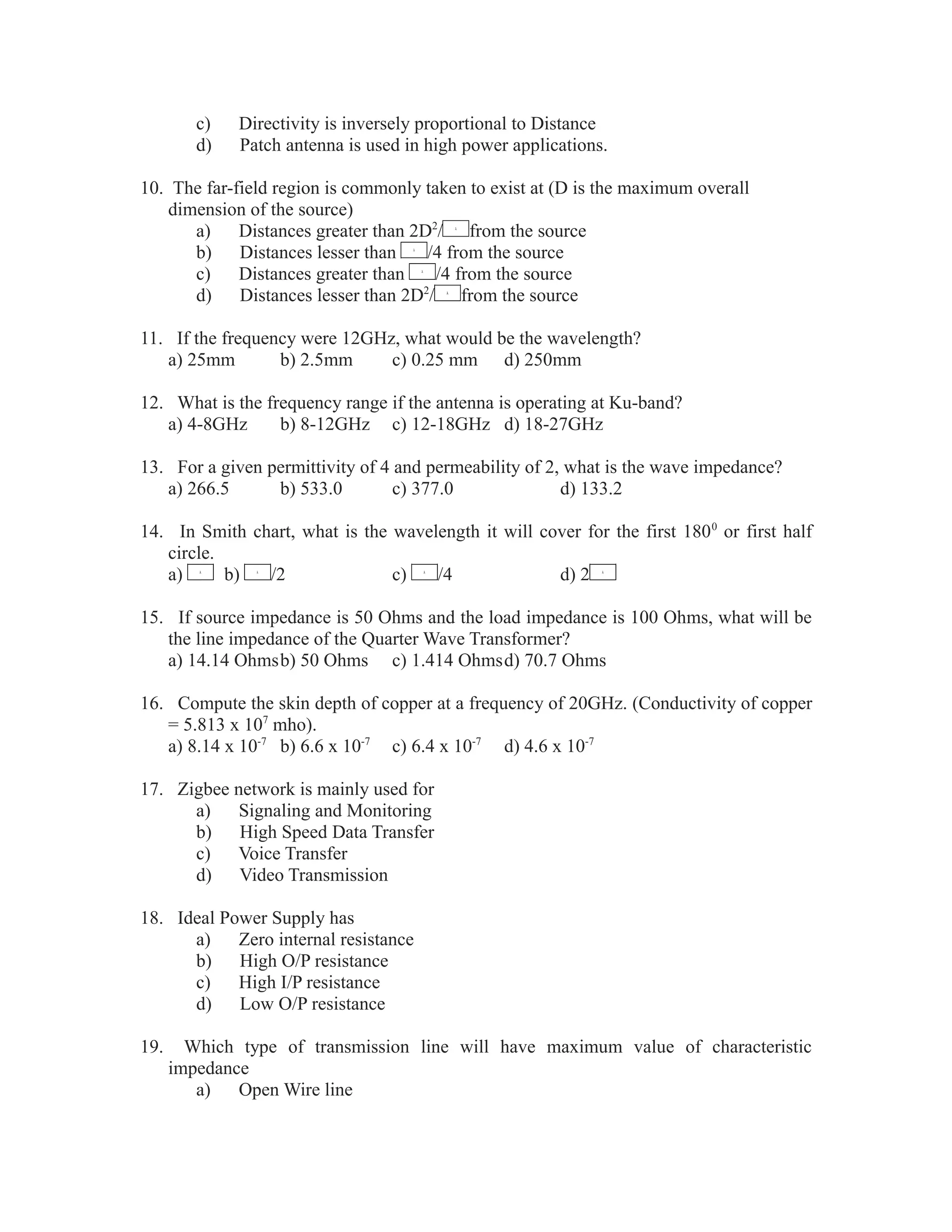 c) Directivity is inversely proportional to Distance
d) Patch antenna is used in high power applications.
10. The far-field region is commonly taken to exist at (D is the maximum overall
dimension of the source)
a) Distances greater than 2D2
/ from the source
b) Distances lesser than /4 from the source
c) Distances greater than /4 from the source
d) Distances lesser than 2D2
/ from the source
11. If the frequency were 12GHz, what would be the wavelength?
a) 25mm b) 2.5mm c) 0.25 mm d) 250mm
12. What is the frequency range if the antenna is operating at Ku-band?
a) 4-8GHz b) 8-12GHz c) 12-18GHz d) 18-27GHz
13. For a given permittivity of 4 and permeability of 2, what is the wave impedance?
a) 266.5 b) 533.0 c) 377.0 d) 133.2
14. In Smith chart, what is the wavelength it will cover for the first 1800
or first half
circle.
a) b) /2 c) /4 d) 2
15. If source impedance is 50 Ohms and the load impedance is 100 Ohms, what will be
the line impedance of the Quarter Wave Transformer?
a) 14.14 Ohmsb) 50 Ohms c) 1.414 Ohmsd) 70.7 Ohms
16. Compute the skin depth of copper at a frequency of 20GHz. (Conductivity of copper
= 5.813 x 107
mho).
a) 8.14 x 10-7
b) 6.6 x 10-7
c) 6.4 x 10-7
d) 4.6 x 10-7
17. Zigbee network is mainly used for
a) Signaling and Monitoring
b) High Speed Data Transfer
c) Voice Transfer
d) Video Transmission
18. Ideal Power Supply has
a) Zero internal resistance
b) High O/P resistance
c) High I/P resistance
d) Low O/P resistance
19. Which type of transmission line will have maximum value of characteristic
impedance
a) Open Wire line
 