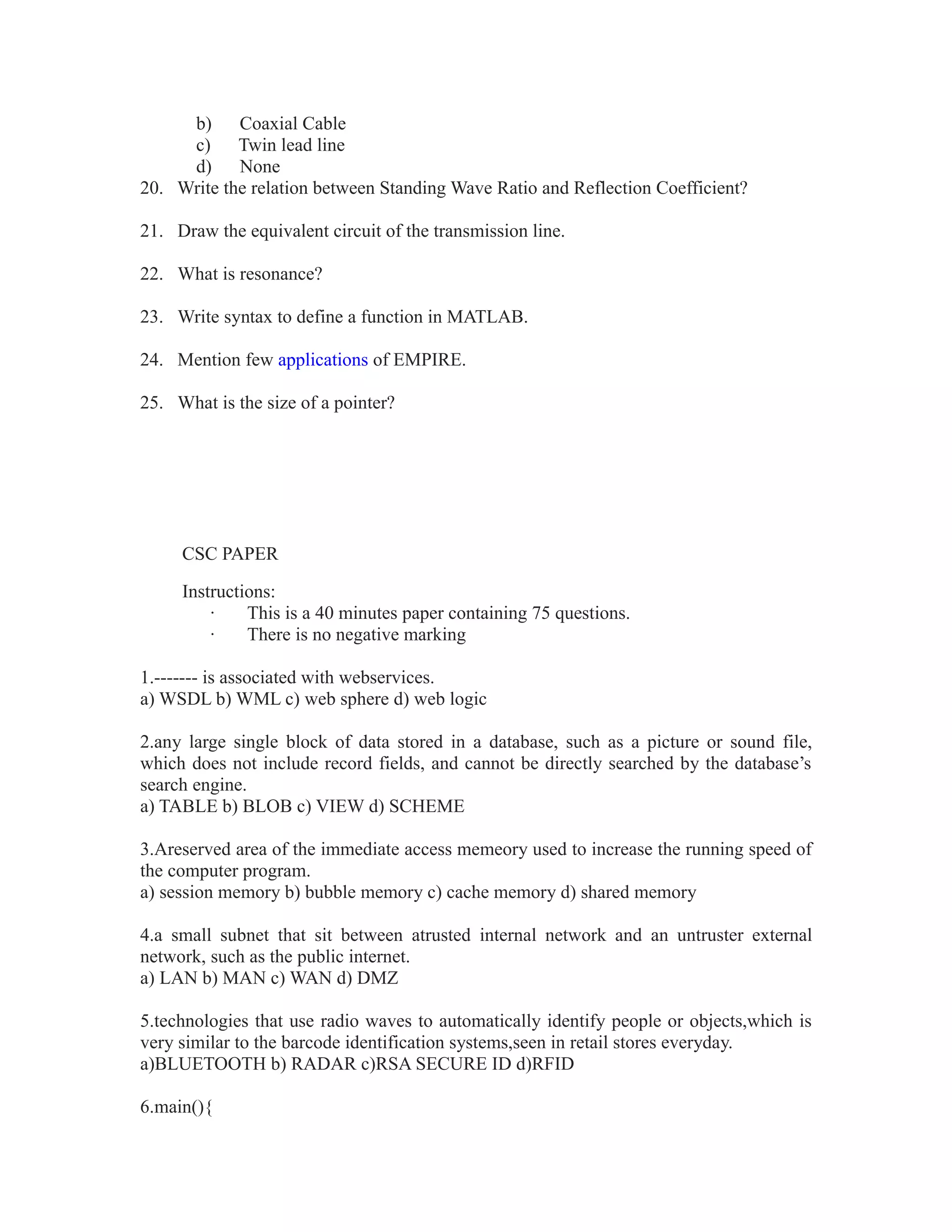 b) Coaxial Cable
c) Twin lead line
d) None
20. Write the relation between Standing Wave Ratio and Reflection Coefficient?
21. Draw the equivalent circuit of the transmission line.
22. What is resonance?
23. Write syntax to define a function in MATLAB.
24. Mention few applications of EMPIRE.
25. What is the size of a pointer?
CSC PAPER
Instructions:
· This is a 40 minutes paper containing 75 questions.
· There is no negative marking
1.------- is associated with webservices.
a) WSDL b) WML c) web sphere d) web logic
2.any large single block of data stored in a database, such as a picture or sound file,
which does not include record fields, and cannot be directly searched by the database’s
search engine.
a) TABLE b) BLOB c) VIEW d) SCHEME
3.Areserved area of the immediate access memeory used to increase the running speed of
the computer program.
a) session memory b) bubble memory c) cache memory d) shared memory
4.a small subnet that sit between atrusted internal network and an untruster external
network, such as the public internet.
a) LAN b) MAN c) WAN d) DMZ
5.technologies that use radio waves to automatically identify people or objects,which is
very similar to the barcode identification systems,seen in retail stores everyday.
a)BLUETOOTH b) RADAR c)RSA SECURE ID d)RFID
6.main(){
 