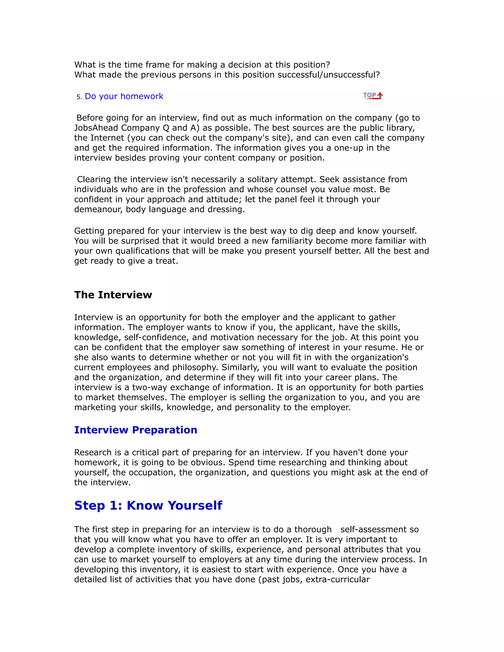 What is the time frame for making a decision at this position?
What made the previous persons in this position successful/unsuccessful?
5. Do your homework
Before going for an interview, find out as much information on the company (go to
JobsAhead Company Q and A) as possible. The best sources are the public library,
the Internet (you can check out the company's site), and can even call the company
and get the required information. The information gives you a one-up in the
interview besides proving your content company or position.
Clearing the interview isn't necessarily a solitary attempt. Seek assistance from
individuals who are in the profession and whose counsel you value most. Be
confident in your approach and attitude; let the panel feel it through your
demeanour, body language and dressing.
Getting prepared for your interview is the best way to dig deep and know yourself.
You will be surprised that it would breed a new familiarity become more familiar with
your own qualifications that will be make you present yourself better. All the best and
get ready to give a treat.
The Interview
Interview is an opportunity for both the employer and the applicant to gather
information. The employer wants to know if you, the applicant, have the skills,
knowledge, self-confidence, and motivation necessary for the job. At this point you
can be confident that the employer saw something of interest in your resume. He or
she also wants to determine whether or not you will fit in with the organization's
current employees and philosophy. Similarly, you will want to evaluate the position
and the organization, and determine if they will fit into your career plans. The
interview is a two-way exchange of information. It is an opportunity for both parties
to market themselves. The employer is selling the organization to you, and you are
marketing your skills, knowledge, and personality to the employer.
Interview Preparation
Research is a critical part of preparing for an interview. If you haven't done your
homework, it is going to be obvious. Spend time researching and thinking about
yourself, the occupation, the organization, and questions you might ask at the end of
the interview.
Step 1: Know Yourself
The first step in preparing for an interview is to do a thorough self-assessment so
that you will know what you have to offer an employer. It is very important to
develop a complete inventory of skills, experience, and personal attributes that you
can use to market yourself to employers at any time during the interview process. In
developing this inventory, it is easiest to start with experience. Once you have a
detailed list of activities that you have done (past jobs, extra-curricular
 