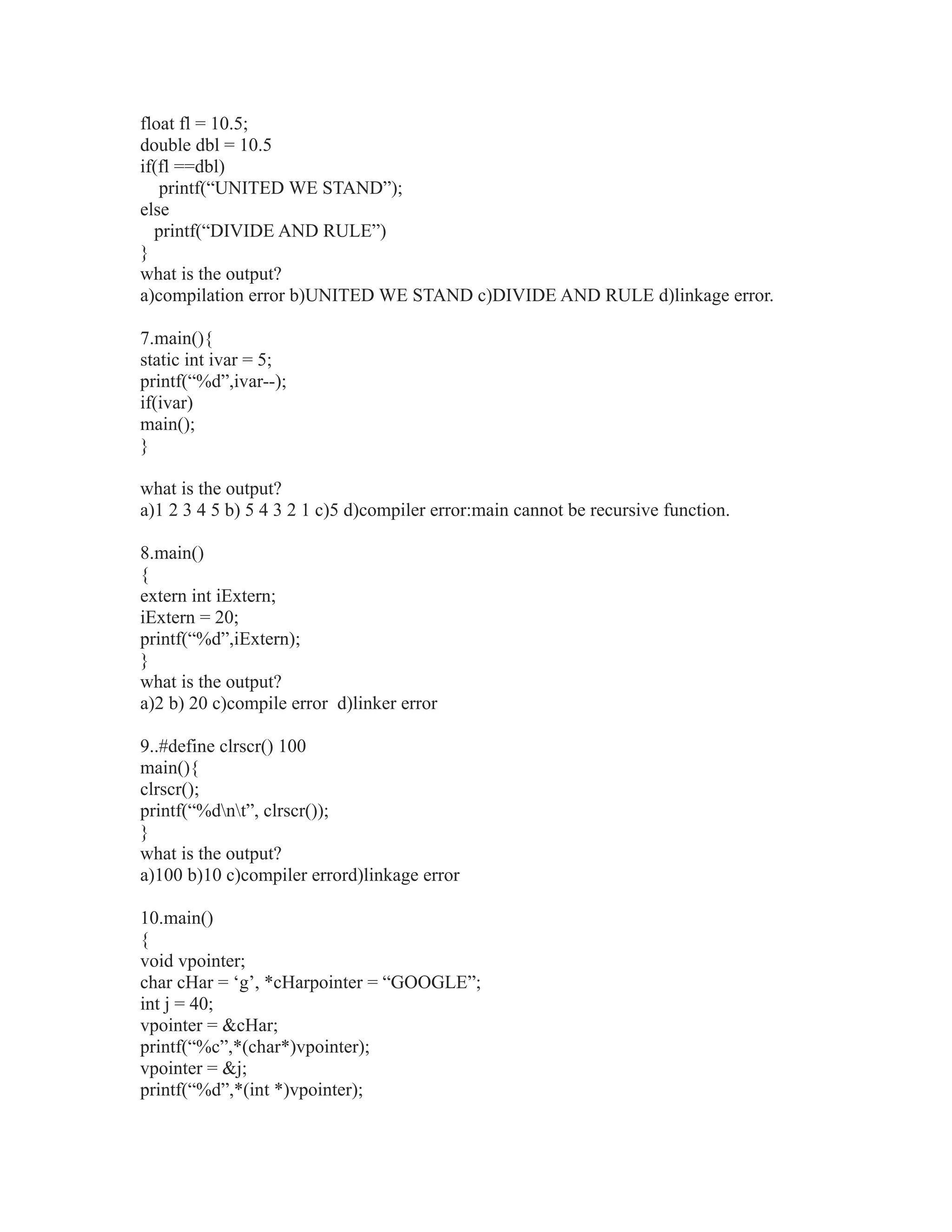 float fl = 10.5;
double dbl = 10.5
if(fl ==dbl)
printf(“UNITED WE STAND”);
else
printf(“DIVIDE AND RULE”)
}
what is the output?
a)compilation error b)UNITED WE STAND c)DIVIDE AND RULE d)linkage error.
7.main(){
static int ivar = 5;
printf(“%d”,ivar--);
if(ivar)
main();
}
what is the output?
a)1 2 3 4 5 b) 5 4 3 2 1 c)5 d)compiler error:main cannot be recursive function.
8.main()
{
extern int iExtern;
iExtern = 20;
printf(“%d”,iExtern);
}
what is the output?
a)2 b) 20 c)compile error d)linker error
9..#define clrscr() 100
main(){
clrscr();
printf(“%dnt”, clrscr());
}
what is the output?
a)100 b)10 c)compiler errord)linkage error
10.main()
{
void vpointer;
char cHar = ‘g’, *cHarpointer = “GOOGLE”;
int j = 40;
vpointer = &cHar;
printf(“%c”,*(char*)vpointer);
vpointer = &j;
printf(“%d”,*(int *)vpointer);
 