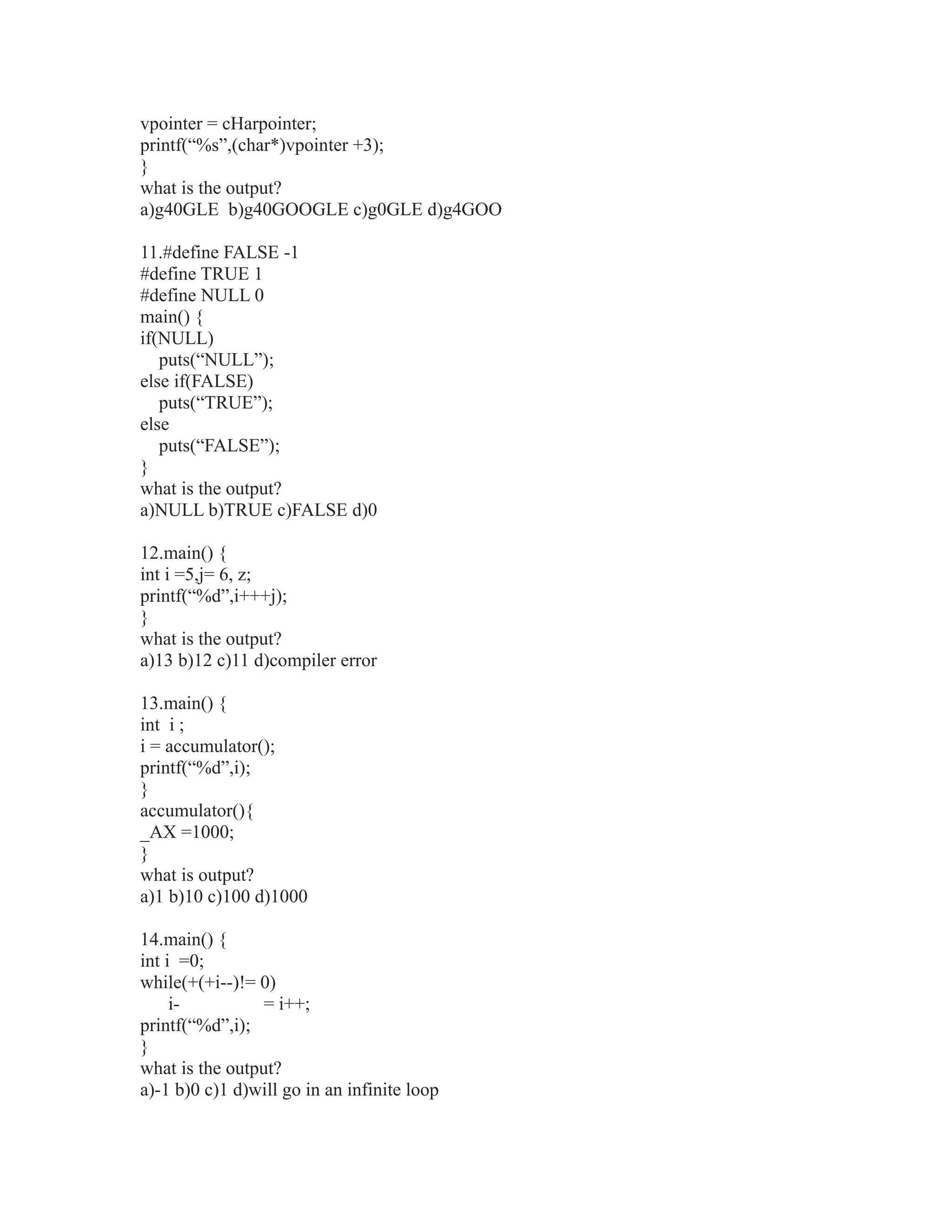 vpointer = cHarpointer;
printf(“%s”,(char*)vpointer +3);
}
what is the output?
a)g40GLE b)g40GOOGLE c)g0GLE d)g4GOO
11.#define FALSE -1
#define TRUE 1
#define NULL 0
main() {
if(NULL)
puts(“NULL”);
else if(FALSE)
puts(“TRUE”);
else
puts(“FALSE”);
}
what is the output?
a)NULL b)TRUE c)FALSE d)0
12.main() {
int i =5,j= 6, z;
printf(“%d”,i+++j);
}
what is the output?
a)13 b)12 c)11 d)compiler error
13.main() {
int i ;
i = accumulator();
printf(“%d”,i);
}
accumulator(){
_AX =1000;
}
what is output?
a)1 b)10 c)100 d)1000
14.main() {
int i =0;
while(+(+i--)!= 0)
i- = i++;
printf(“%d”,i);
}
what is the output?
a)-1 b)0 c)1 d)will go in an infinite loop
 