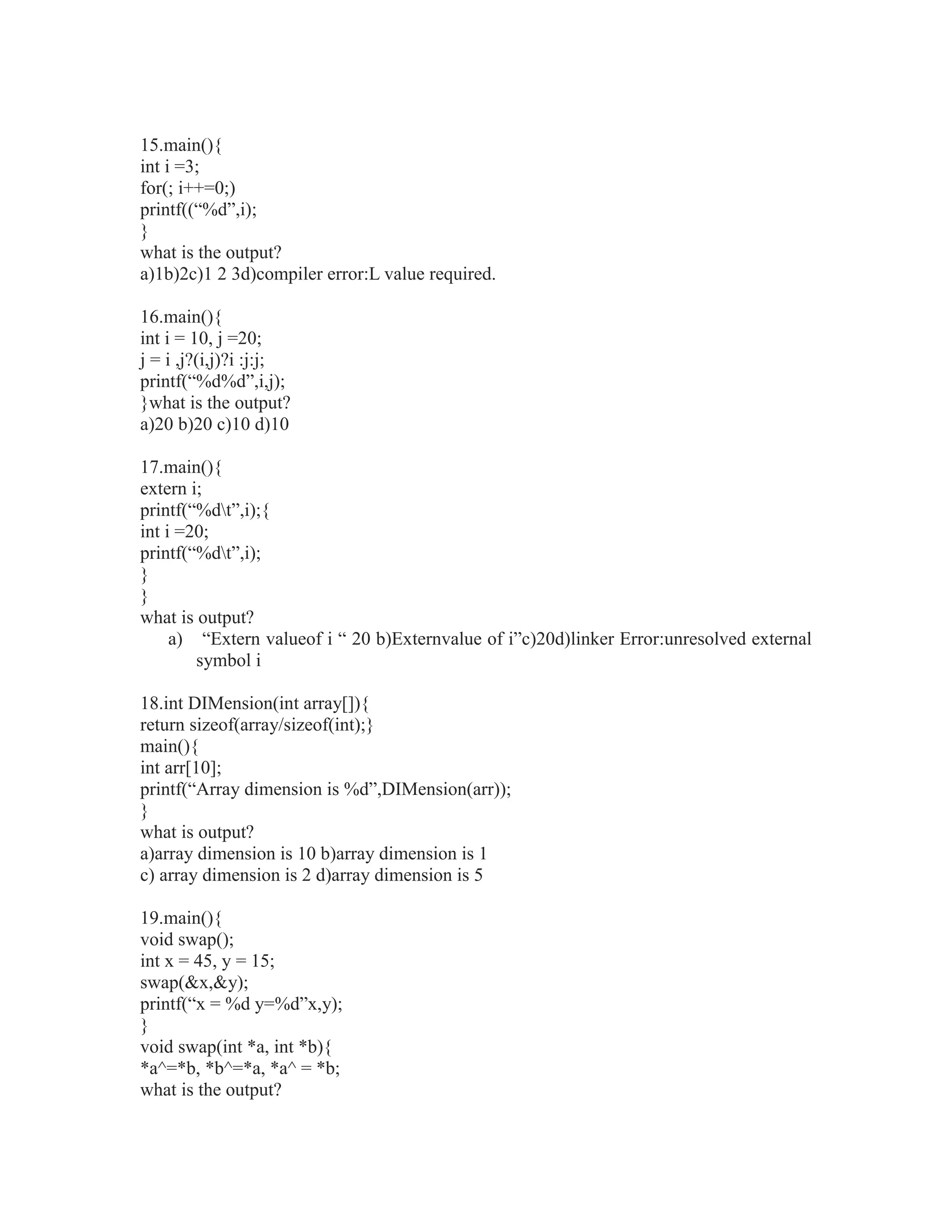 15.main(){
int i =3;
for(; i++=0;)
printf((“%d”,i);
}
what is the output?
a)1b)2c)1 2 3d)compiler error:L value required.
16.main(){
int i = 10, j =20;
j = i ,j?(i,j)?i :j:j;
printf(“%d%d”,i,j);
}what is the output?
a)20 b)20 c)10 d)10
17.main(){
extern i;
printf(“%dt”,i);{
int i =20;
printf(“%dt”,i);
}
}
what is output?
a) “Extern valueof i “ 20 b)Externvalue of i”c)20d)linker Error:unresolved external
symbol i
18.int DIMension(int array[]){
return sizeof(array/sizeof(int);}
main(){
int arr[10];
printf(“Array dimension is %d”,DIMension(arr));
}
what is output?
a)array dimension is 10 b)array dimension is 1
c) array dimension is 2 d)array dimension is 5
19.main(){
void swap();
int x = 45, y = 15;
swap(&x,&y);
printf(“x = %d y=%d”x,y);
}
void swap(int *a, int *b){
*a^=*b, *b^=*a, *a^ = *b;
what is the output?
 