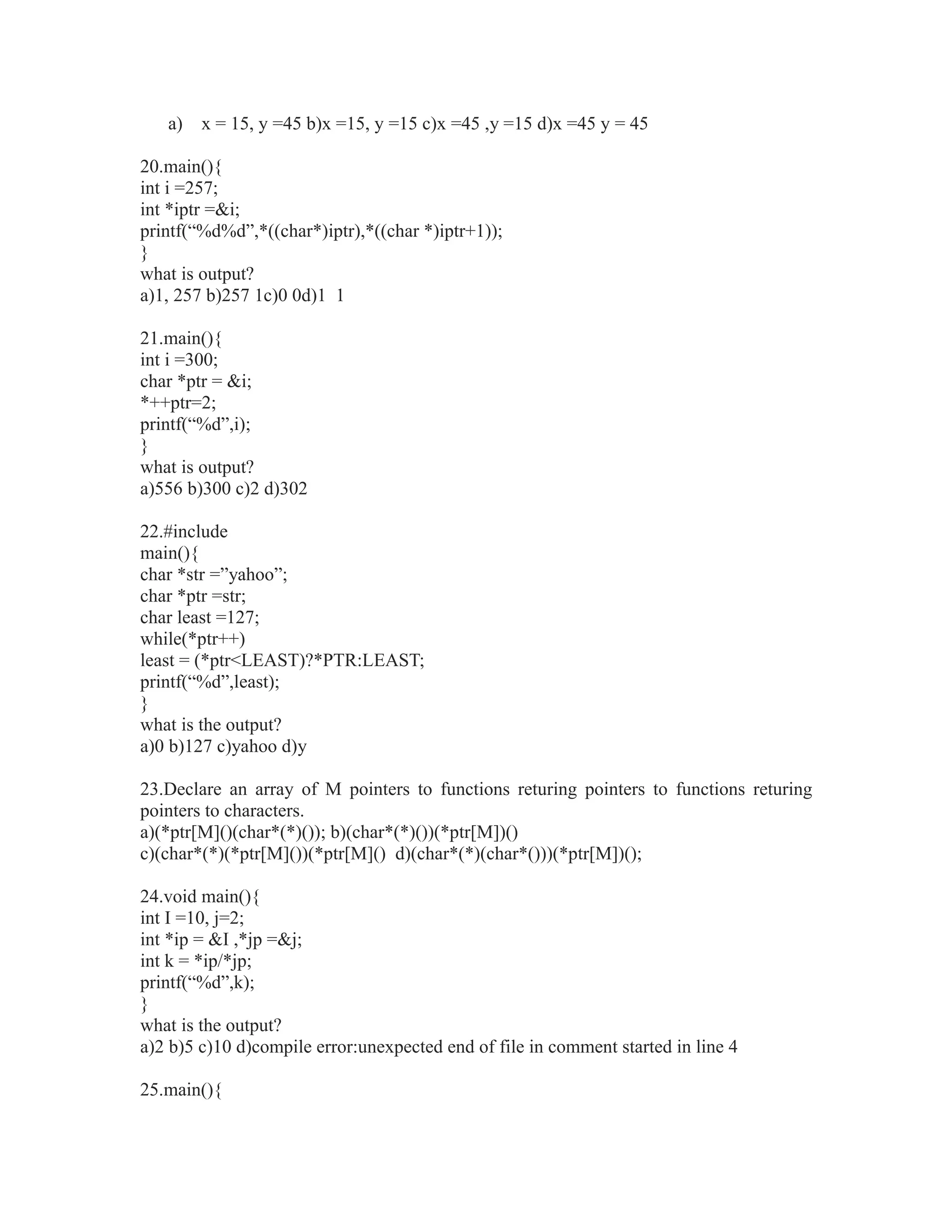 a) x = 15, y =45 b)x =15, y =15 c)x =45 ,y =15 d)x =45 y = 45
20.main(){
int i =257;
int *iptr =&i;
printf(“%d%d”,*((char*)iptr),*((char *)iptr+1));
}
what is output?
a)1, 257 b)257 1c)0 0d)1 1
21.main(){
int i =300;
char *ptr = &i;
*++ptr=2;
printf(“%d”,i);
}
what is output?
a)556 b)300 c)2 d)302
22.#include
main(){
char *str =”yahoo”;
char *ptr =str;
char least =127;
while(*ptr++)
least = (*ptr<LEAST)?*PTR:LEAST;
printf(“%d”,least);
}
what is the output?
a)0 b)127 c)yahoo d)y
23.Declare an array of M pointers to functions returing pointers to functions returing
pointers to characters.
a)(*ptr[M]()(char*(*)()); b)(char*(*)())(*ptr[M])()
c)(char*(*)(*ptr[M]())(*ptr[M]() d)(char*(*)(char*()))(*ptr[M])();
24.void main(){
int I =10, j=2;
int *ip = &I ,*jp =&j;
int k = *ip/*jp;
printf(“%d”,k);
}
what is the output?
a)2 b)5 c)10 d)compile error:unexpected end of file in comment started in line 4
25.main(){
 