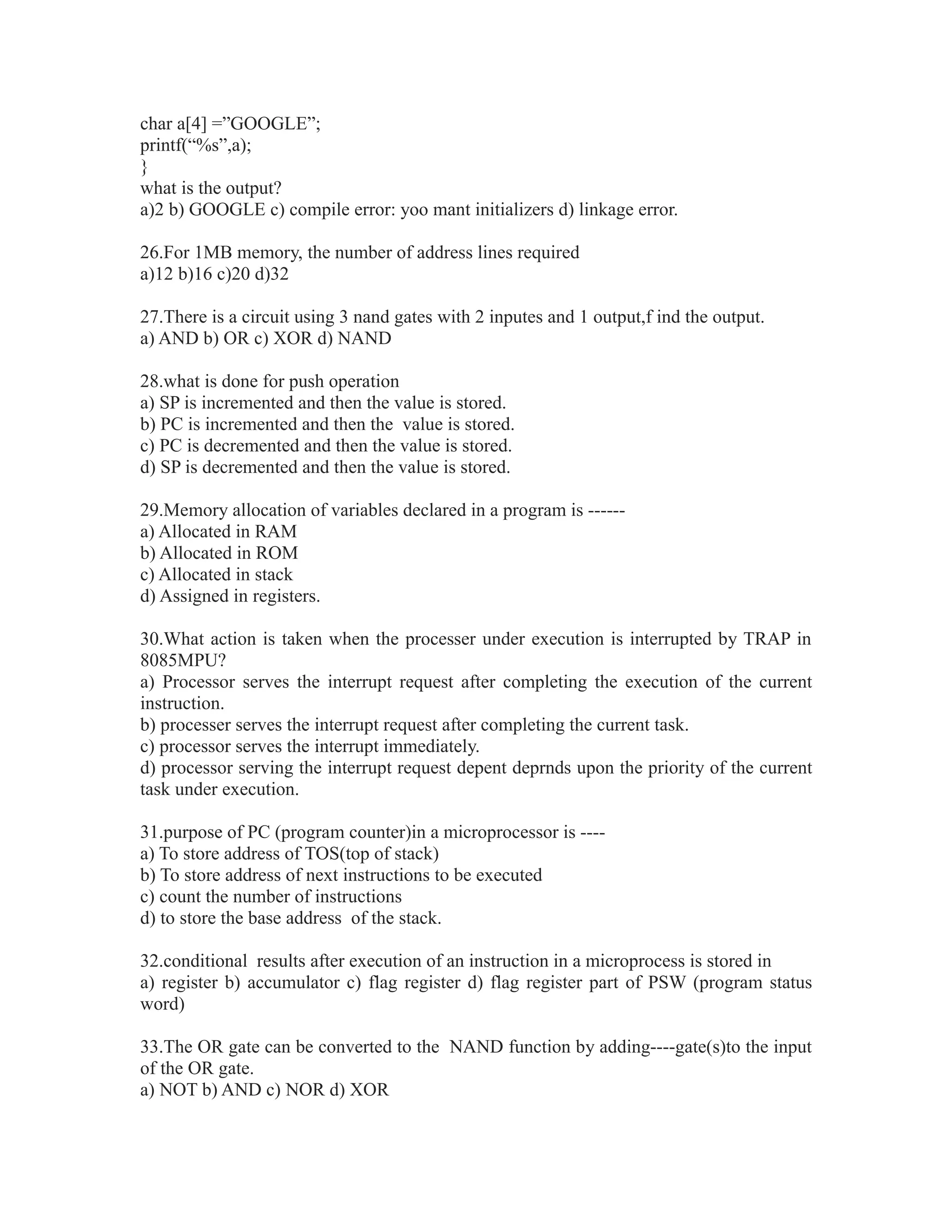 char a[4] =”GOOGLE”;
printf(“%s”,a);
}
what is the output?
a)2 b) GOOGLE c) compile error: yoo mant initializers d) linkage error.
26.For 1MB memory, the number of address lines required
a)12 b)16 c)20 d)32
27.There is a circuit using 3 nand gates with 2 inputes and 1 output,f ind the output.
a) AND b) OR c) XOR d) NAND
28.what is done for push operation
a) SP is incremented and then the value is stored.
b) PC is incremented and then the value is stored.
c) PC is decremented and then the value is stored.
d) SP is decremented and then the value is stored.
29.Memory allocation of variables declared in a program is ------
a) Allocated in RAM
b) Allocated in ROM
c) Allocated in stack
d) Assigned in registers.
30.What action is taken when the processer under execution is interrupted by TRAP in
8085MPU?
a) Processor serves the interrupt request after completing the execution of the current
instruction.
b) processer serves the interrupt request after completing the current task.
c) processor serves the interrupt immediately.
d) processor serving the interrupt request depent deprnds upon the priority of the current
task under execution.
31.purpose of PC (program counter)in a microprocessor is ----
a) To store address of TOS(top of stack)
b) To store address of next instructions to be executed
c) count the number of instructions
d) to store the base address of the stack.
32.conditional results after execution of an instruction in a microprocess is stored in
a) register b) accumulator c) flag register d) flag register part of PSW (program status
word)
33.The OR gate can be converted to the NAND function by adding----gate(s)to the input
of the OR gate.
a) NOT b) AND c) NOR d) XOR
 