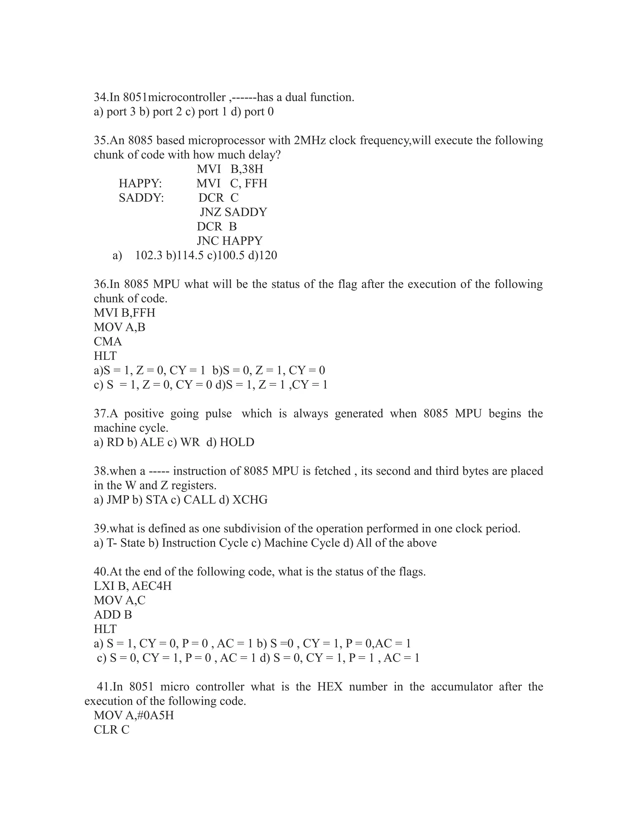 34.In 8051microcontroller ,------has a dual function.
a) port 3 b) port 2 c) port 1 d) port 0
35.An 8085 based microprocessor with 2MHz clock frequency,will execute the following
chunk of code with how much delay?
MVI B,38H
HAPPY: MVI C, FFH
SADDY: DCR C
JNZ SADDY
DCR B
JNC HAPPY
a) 102.3 b)114.5 c)100.5 d)120
36.In 8085 MPU what will be the status of the flag after the execution of the following
chunk of code.
MVI B,FFH
MOV A,B
CMA
HLT
a)S = 1, Z = 0, CY = 1 b)S = 0, Z = 1, CY = 0
c) S = 1, Z = 0, CY = 0 d)S = 1, Z = 1 ,CY = 1
37.A positive going pulse which is always generated when 8085 MPU begins the
machine cycle.
a) RD b) ALE c) WR d) HOLD
38.when a ----- instruction of 8085 MPU is fetched , its second and third bytes are placed
in the W and Z registers.
a) JMP b) STA c) CALL d) XCHG
39.what is defined as one subdivision of the operation performed in one clock period.
a) T- State b) Instruction Cycle c) Machine Cycle d) All of the above
40.At the end of the following code, what is the status of the flags.
LXI B, AEC4H
MOV A,C
ADD B
HLT
a) S = 1, CY = 0, P = 0 , AC = 1 b) S =0 , CY = 1, P = 0,AC = 1
c) S = 0, CY = 1, P = 0 , AC = 1 d) S = 0, CY = 1, P = 1 , AC = 1
41.In 8051 micro controller what is the HEX number in the accumulator after the
execution of the following code.
MOV A,#0A5H
CLR C
 