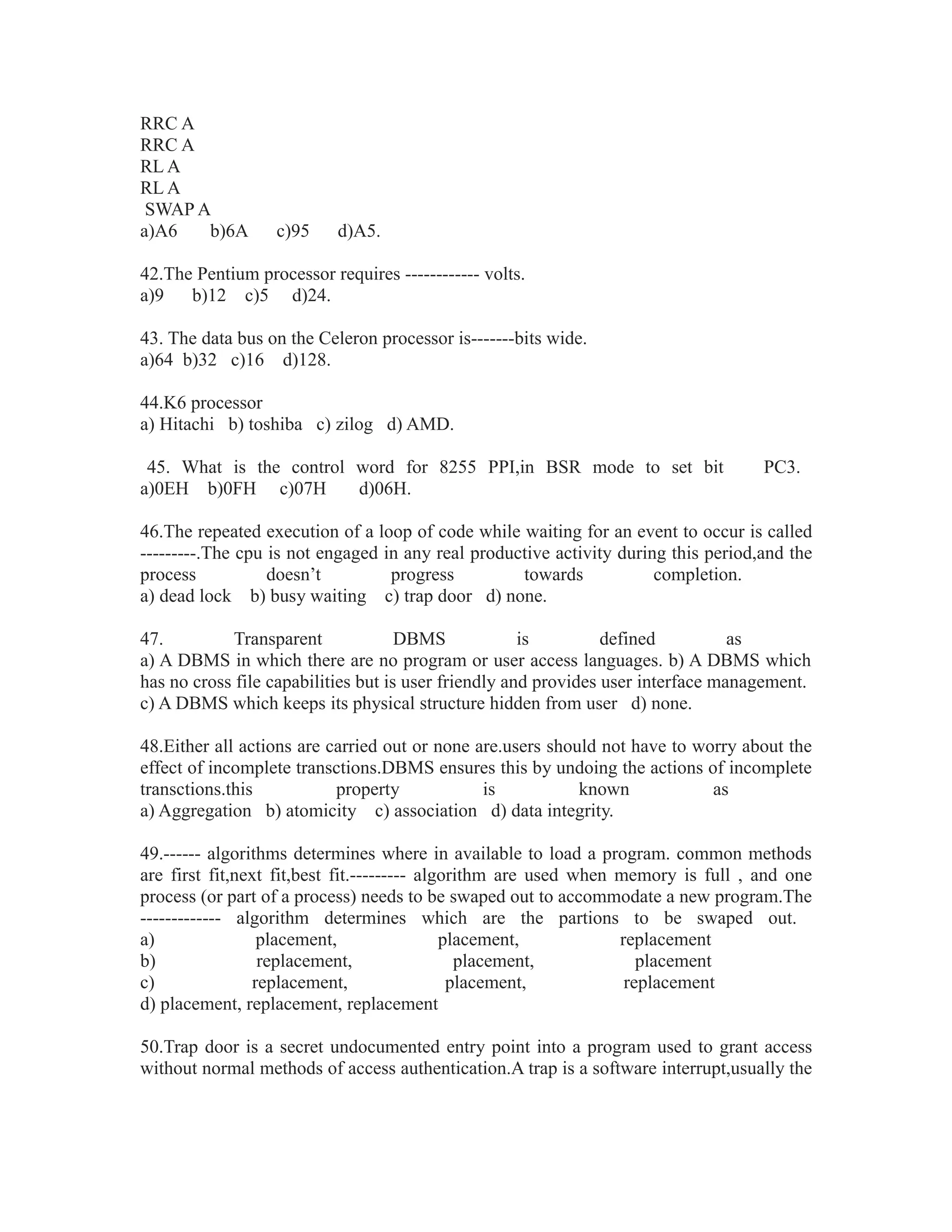 RRC A
RRC A
RL A
RL A
SWAP A
a)A6 b)6A c)95 d)A5.
42.The Pentium processor requires ------------ volts.
a)9 b)12 c)5 d)24.
43. The data bus on the Celeron processor is-------bits wide.
a)64 b)32 c)16 d)128.
44.K6 processor
a) Hitachi b) toshiba c) zilog d) AMD.
45. What is the control word for 8255 PPI,in BSR mode to set bit PC3.
a)0EH b)0FH c)07H d)06H.
46.The repeated execution of a loop of code while waiting for an event to occur is called
---------.The cpu is not engaged in any real productive activity during this period,and the
process doesn’t progress towards completion.
a) dead lock b) busy waiting c) trap door d) none.
47. Transparent DBMS is defined as
a) A DBMS in which there are no program or user access languages. b) A DBMS which
has no cross file capabilities but is user friendly and provides user interface management.
c) A DBMS which keeps its physical structure hidden from user d) none.
48.Either all actions are carried out or none are.users should not have to worry about the
effect of incomplete transctions.DBMS ensures this by undoing the actions of incomplete
transctions.this property is known as
a) Aggregation b) atomicity c) association d) data integrity.
49.------ algorithms determines where in available to load a program. common methods
are first fit,next fit,best fit.--------- algorithm are used when memory is full , and one
process (or part of a process) needs to be swaped out to accommodate a new program.The
------------- algorithm determines which are the partions to be swaped out.
a) placement, placement, replacement
b) replacement, placement, placement
c) replacement, placement, replacement
d) placement, replacement, replacement
50.Trap door is a secret undocumented entry point into a program used to grant access
without normal methods of access authentication.A trap is a software interrupt,usually the
 
