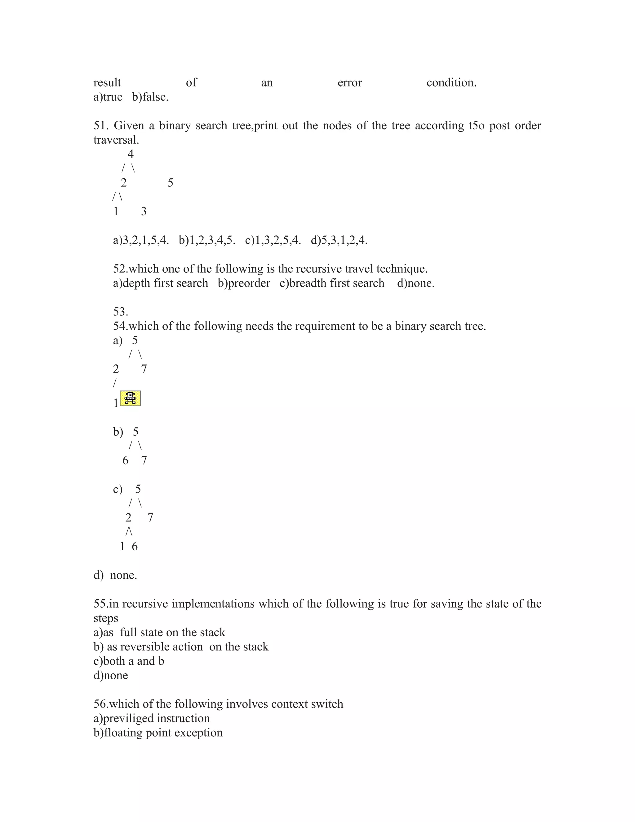 result of an error condition.
a)true b)false.
51. Given a binary search tree,print out the nodes of the tree according t5o post order
traversal.
4
/ 
2 5
/ 
1 3
a)3,2,1,5,4. b)1,2,3,4,5. c)1,3,2,5,4. d)5,3,1,2,4.
52.which one of the following is the recursive travel technique.
a)depth first search b)preorder c)breadth first search d)none.
53.
54.which of the following needs the requirement to be a binary search tree.
a) 5
/ 
2 7
/
1
b) 5
/ 
6 7
c) 5
/ 
2 7
/
1 6
d) none.
55.in recursive implementations which of the following is true for saving the state of the
steps
a)as full state on the stack
b) as reversible action on the stack
c)both a and b
d)none
56.which of the following involves context switch
a)previliged instruction
b)floating point exception
 