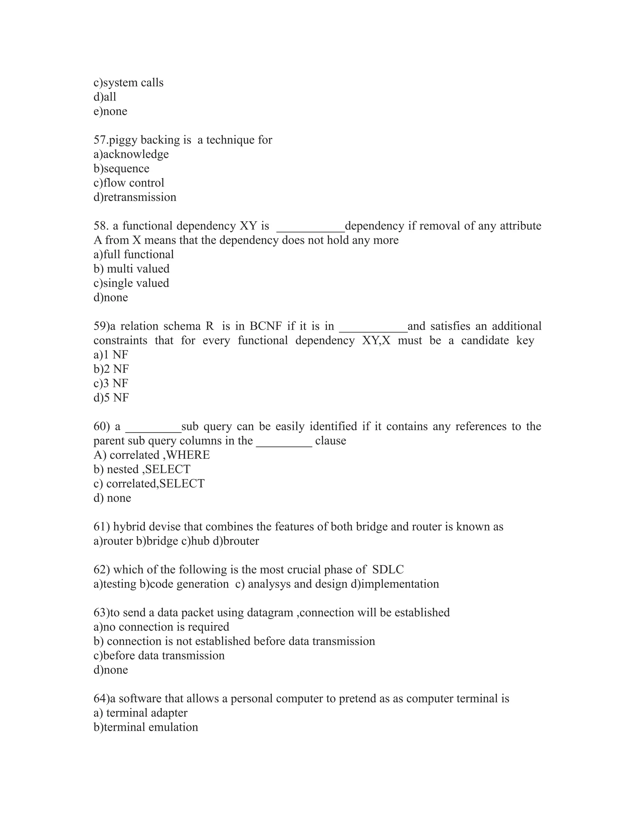 c)system calls
d)all
e)none
57.piggy backing is a technique for
a)acknowledge
b)sequence
c)flow control
d)retransmission
58. a functional dependency XY is ___________dependency if removal of any attribute
A from X means that the dependency does not hold any more
a)full functional
b) multi valued
c)single valued
d)none
59)a relation schema R is in BCNF if it is in ___________and satisfies an additional
constraints that for every functional dependency XY,X must be a candidate key
a)1 NF
b)2 NF
c)3 NF
d)5 NF
60) a _________sub query can be easily identified if it contains any references to the
parent sub query columns in the _________ clause
A) correlated ,WHERE
b) nested ,SELECT
c) correlated,SELECT
d) none
61) hybrid devise that combines the features of both bridge and router is known as
a)router b)bridge c)hub d)brouter
62) which of the following is the most crucial phase of SDLC
a)testing b)code generation c) analysys and design d)implementation
63)to send a data packet using datagram ,connection will be established
a)no connection is required
b) connection is not established before data transmission
c)before data transmission
d)none
64)a software that allows a personal computer to pretend as as computer terminal is
a) terminal adapter
b)terminal emulation
 