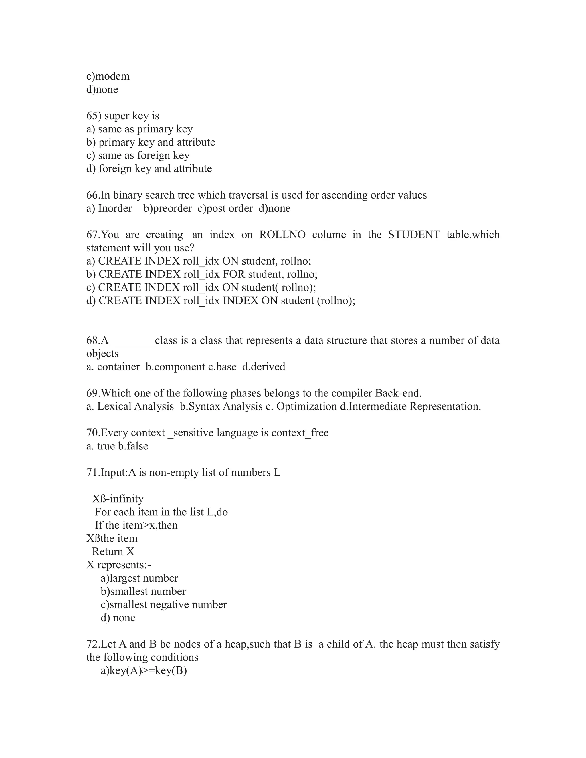 c)modem
d)none
65) super key is
a) same as primary key
b) primary key and attribute
c) same as foreign key
d) foreign key and attribute
66.In binary search tree which traversal is used for ascending order values
a) Inorder b)preorder c)post order d)none
67.You are creating an index on ROLLNO colume in the STUDENT table.which
statement will you use?
a) CREATE INDEX roll_idx ON student, rollno;
b) CREATE INDEX roll_idx FOR student, rollno;
c) CREATE INDEX roll_idx ON student( rollno);
d) CREATE INDEX roll_idx INDEX ON student (rollno);
68.A________class is a class that represents a data structure that stores a number of data
objects
a. container b.component c.base d.derived
69.Which one of the following phases belongs to the compiler Back-end.
a. Lexical Analysis b.Syntax Analysis c. Optimization d.Intermediate Representation.
70.Every context _sensitive language is context_free
a. true b.false
71.Input:A is non-empty list of numbers L
Xß-infinity
For each item in the list L,do
If the item>x,then
Xßthe item
Return X
X represents:-
a)largest number
b)smallest number
c)smallest negative number
d) none
72.Let A and B be nodes of a heap,such that B is a child of A. the heap must then satisfy
the following conditions
a)key(A)>=key(B)
 