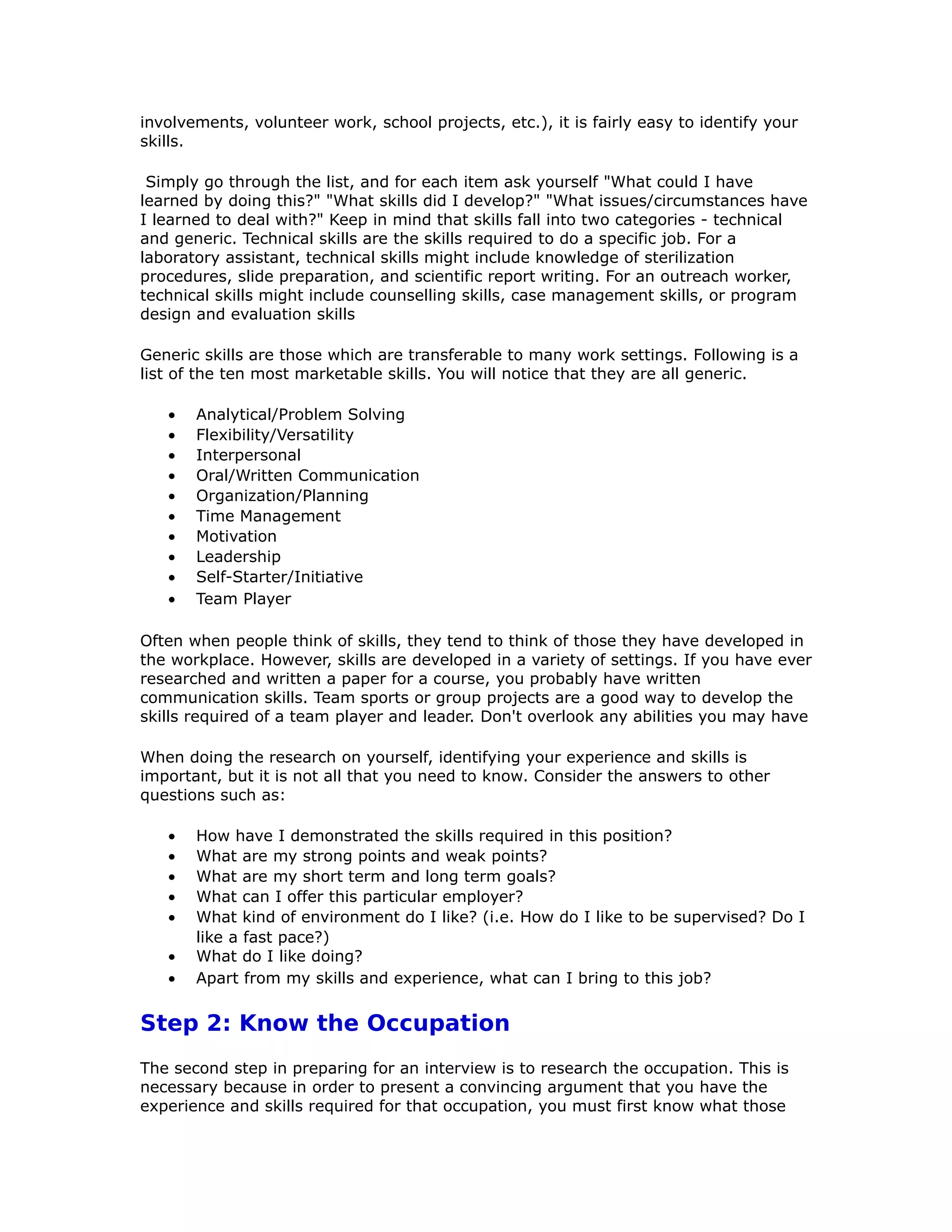 involvements, volunteer work, school projects, etc.), it is fairly easy to identify your
skills.
Simply go through the list, and for each item ask yourself "What could I have
learned by doing this?" "What skills did I develop?" "What issues/circumstances have
I learned to deal with?" Keep in mind that skills fall into two categories - technical
and generic. Technical skills are the skills required to do a specific job. For a
laboratory assistant, technical skills might include knowledge of sterilization
procedures, slide preparation, and scientific report writing. For an outreach worker,
technical skills might include counselling skills, case management skills, or program
design and evaluation skills
Generic skills are those which are transferable to many work settings. Following is a
list of the ten most marketable skills. You will notice that they are all generic.
• Analytical/Problem Solving
• Flexibility/Versatility
• Interpersonal
• Oral/Written Communication
• Organization/Planning
• Time Management
• Motivation
• Leadership
• Self-Starter/Initiative
• Team Player
Often when people think of skills, they tend to think of those they have developed in
the workplace. However, skills are developed in a variety of settings. If you have ever
researched and written a paper for a course, you probably have written
communication skills. Team sports or group projects are a good way to develop the
skills required of a team player and leader. Don't overlook any abilities you may have
When doing the research on yourself, identifying your experience and skills is
important, but it is not all that you need to know. Consider the answers to other
questions such as:
• How have I demonstrated the skills required in this position?
• What are my strong points and weak points?
• What are my short term and long term goals?
• What can I offer this particular employer?
• What kind of environment do I like? (i.e. How do I like to be supervised? Do I
like a fast pace?)
• What do I like doing?
• Apart from my skills and experience, what can I bring to this job?
Step 2: Know the Occupation
The second step in preparing for an interview is to research the occupation. This is
necessary because in order to present a convincing argument that you have the
experience and skills required for that occupation, you must first know what those
 