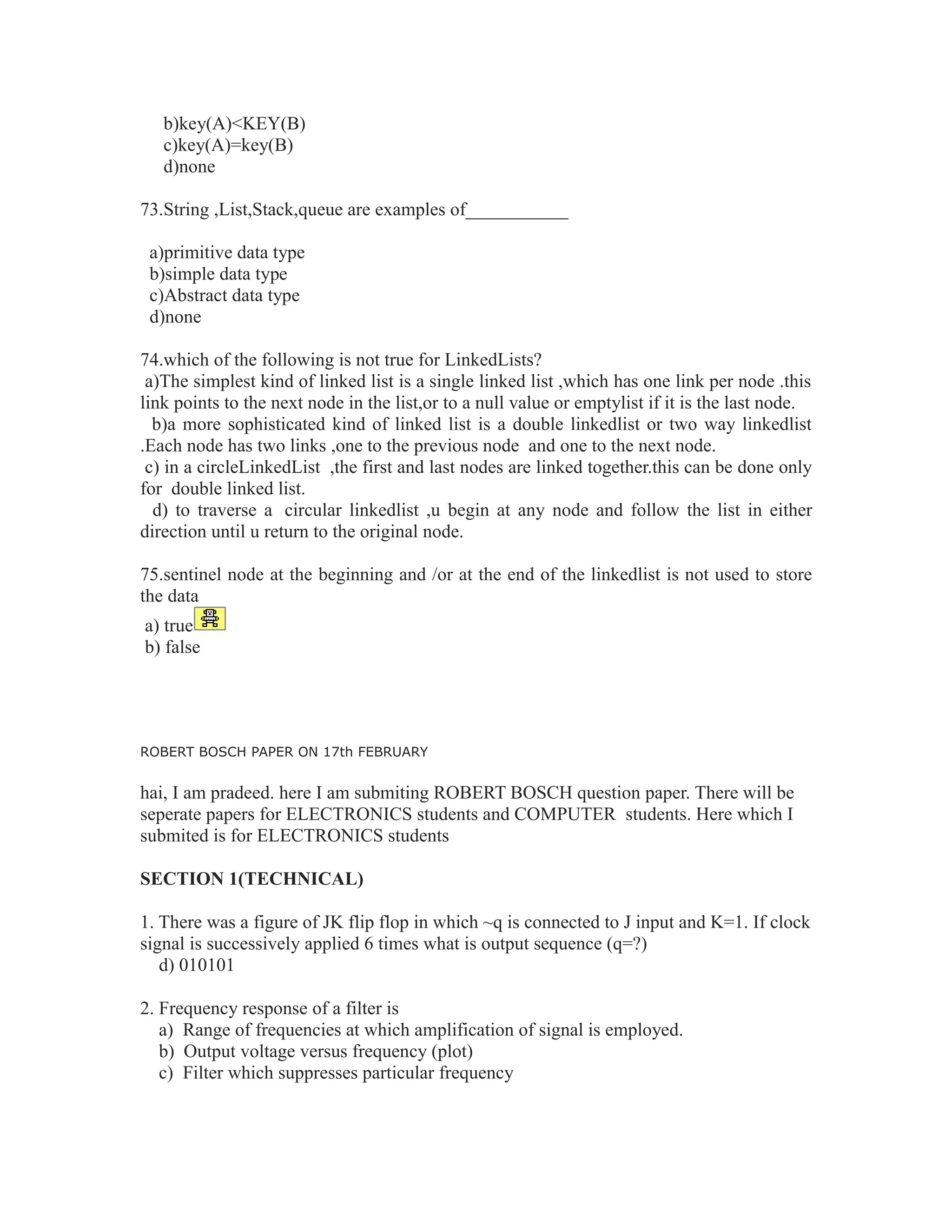 b)key(A)<KEY(B)
c)key(A)=key(B)
d)none
73.String ,List,Stack,queue are examples of___________
a)primitive data type
b)simple data type
c)Abstract data type
d)none
74.which of the following is not true for LinkedLists?
a)The simplest kind of linked list is a single linked list ,which has one link per node .this
link points to the next node in the list,or to a null value or emptylist if it is the last node.
b)a more sophisticated kind of linked list is a double linkedlist or two way linkedlist
.Each node has two links ,one to the previous node and one to the next node.
c) in a circleLinkedList ,the first and last nodes are linked together.this can be done only
for double linked list.
d) to traverse a circular linkedlist ,u begin at any node and follow the list in either
direction until u return to the original node.
75.sentinel node at the beginning and /or at the end of the linkedlist is not used to store
the data
a) true
b) false
ROBERT BOSCH PAPER ON 17th FEBRUARY
hai, I am pradeed. here I am submiting ROBERT BOSCH question paper. There will be
seperate papers for ELECTRONICS students and COMPUTER students. Here which I
submited is for ELECTRONICS students
SECTION 1(TECHNICAL)
1. There was a figure of JK flip flop in which ~q is connected to J input and K=1. If clock
signal is successively applied 6 times what is output sequence (q=?)
d) 010101
2. Frequency response of a filter is
a) Range of frequencies at which amplification of signal is employed.
b) Output voltage versus frequency (plot)
c) Filter which suppresses particular frequency
 