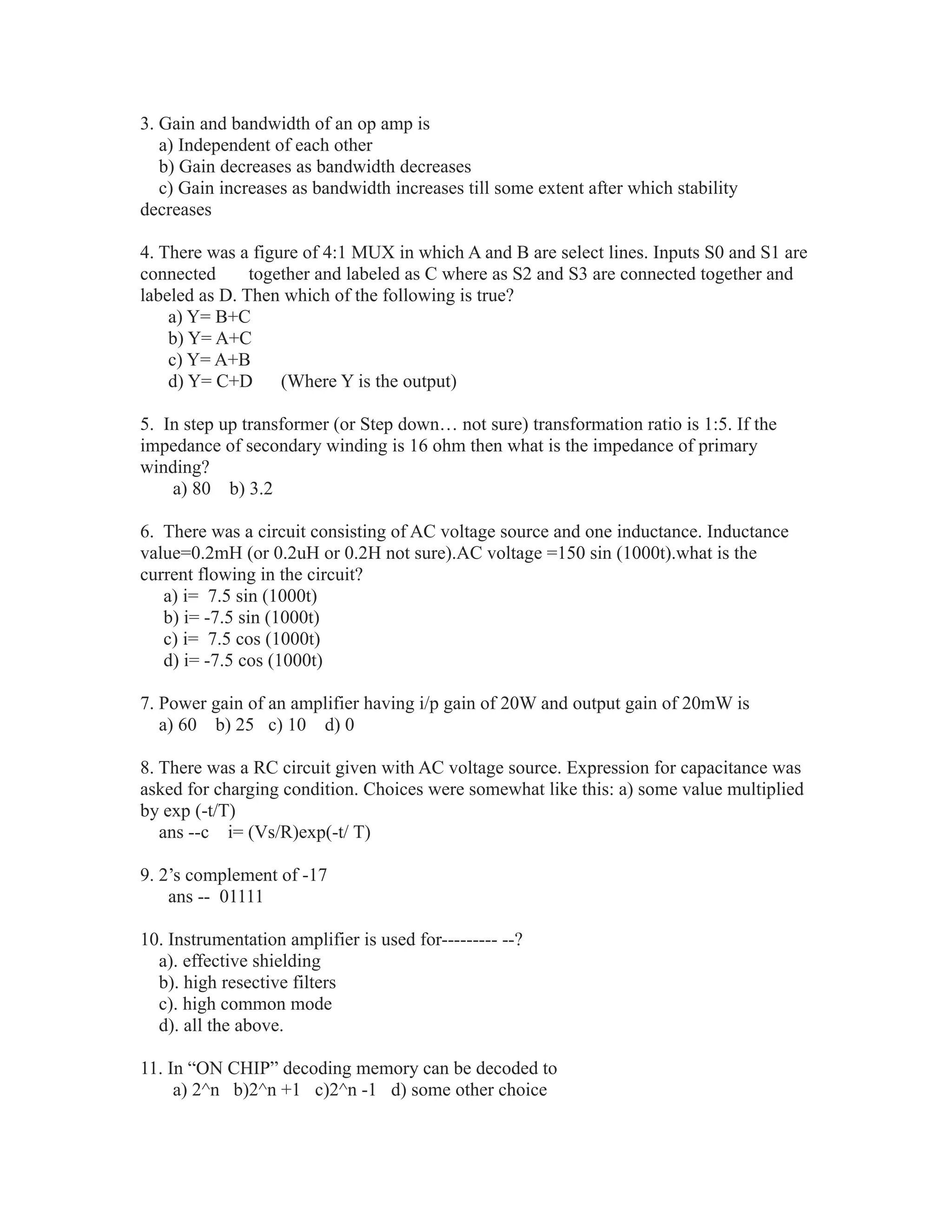 3. Gain and bandwidth of an op amp is
a) Independent of each other
b) Gain decreases as bandwidth decreases
c) Gain increases as bandwidth increases till some extent after which stability
decreases
4. There was a figure of 4:1 MUX in which A and B are select lines. Inputs S0 and S1 are
connected together and labeled as C where as S2 and S3 are connected together and
labeled as D. Then which of the following is true?
a) Y= B+C
b) Y= A+C
c) Y= A+B
d) Y= C+D (Where Y is the output)
5. In step up transformer (or Step down… not sure) transformation ratio is 1:5. If the
impedance of secondary winding is 16 ohm then what is the impedance of primary
winding?
a) 80 b) 3.2
6. There was a circuit consisting of AC voltage source and one inductance. Inductance
value=0.2mH (or 0.2uH or 0.2H not sure).AC voltage =150 sin (1000t).what is the
current flowing in the circuit?
a) i= 7.5 sin (1000t)
b) i= -7.5 sin (1000t)
c) i= 7.5 cos (1000t)
d) i= -7.5 cos (1000t)
7. Power gain of an amplifier having i/p gain of 20W and output gain of 20mW is
a) 60 b) 25 c) 10 d) 0
8. There was a RC circuit given with AC voltage source. Expression for capacitance was
asked for charging condition. Choices were somewhat like this: a) some value multiplied
by exp (-t/T)
ans --c i= (Vs/R)exp(-t/ T)
9. 2’s complement of -17
ans -- 01111
10. Instrumentation amplifier is used for--------- --?
a). effective shielding
b). high resective filters
c). high common mode
d). all the above.
11. In “ON CHIP” decoding memory can be decoded to
a) 2^n b)2^n +1 c)2^n -1 d) some other choice
 