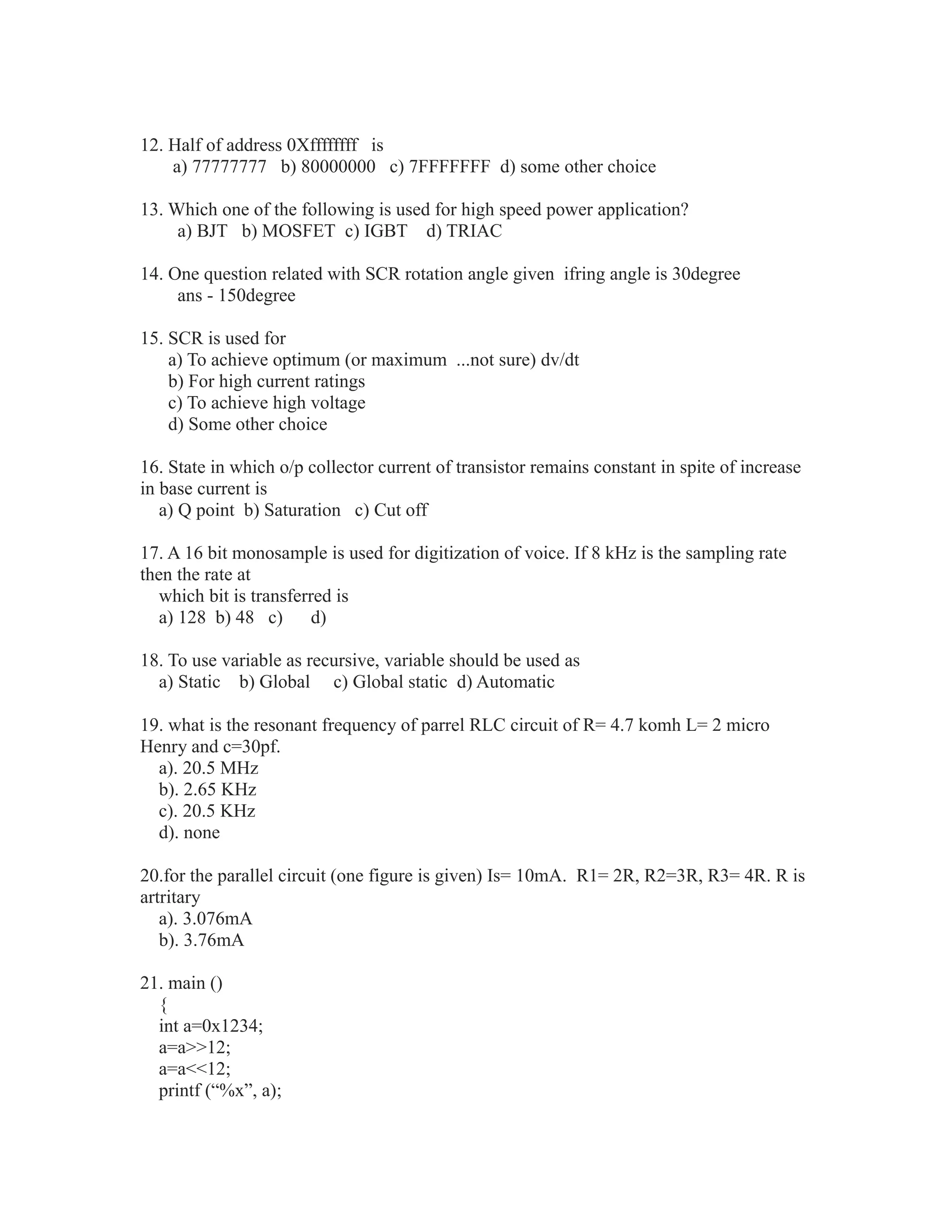 12. Half of address 0Xffffffff is
a) 77777777 b) 80000000 c) 7FFFFFFF d) some other choice
13. Which one of the following is used for high speed power application?
a) BJT b) MOSFET c) IGBT d) TRIAC
14. One question related with SCR rotation angle given ifring angle is 30degree
ans - 150degree
15. SCR is used for
a) To achieve optimum (or maximum ...not sure) dv/dt
b) For high current ratings
c) To achieve high voltage
d) Some other choice
16. State in which o/p collector current of transistor remains constant in spite of increase
in base current is
a) Q point b) Saturation c) Cut off
17. A 16 bit monosample is used for digitization of voice. If 8 kHz is the sampling rate
then the rate at
which bit is transferred is
a) 128 b) 48 c) d)
18. To use variable as recursive, variable should be used as
a) Static b) Global c) Global static d) Automatic
19. what is the resonant frequency of parrel RLC circuit of R= 4.7 komh L= 2 micro
Henry and c=30pf.
a). 20.5 MHz
b). 2.65 KHz
c). 20.5 KHz
d). none
20.for the parallel circuit (one figure is given) Is= 10mA. R1= 2R, R2=3R, R3= 4R. R is
artritary
a). 3.076mA
b). 3.76mA
21. main ()
{
int a=0x1234;
a=a>>12;
a=a<<12;
printf (“%x”, a);
 