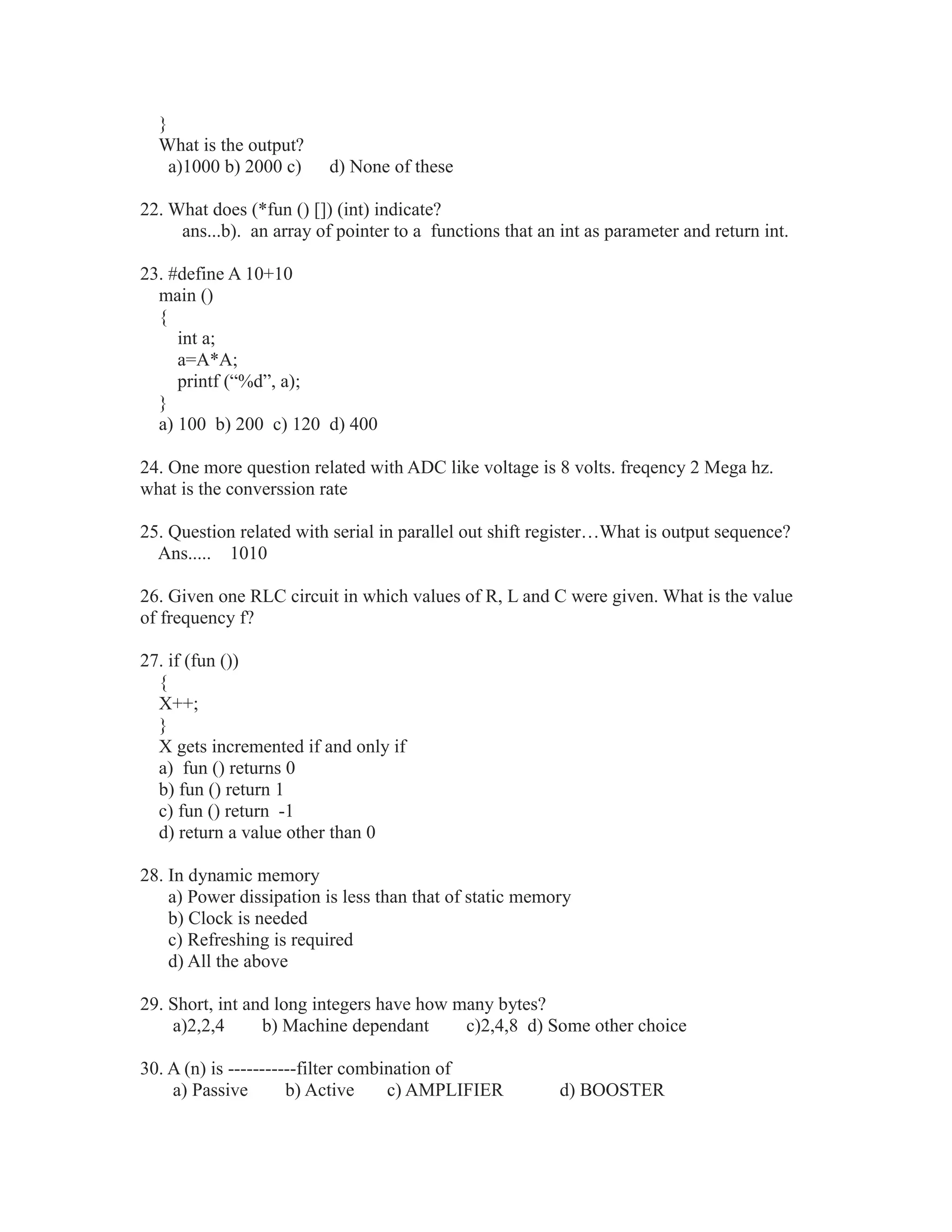 }
What is the output?
a)1000 b) 2000 c) d) None of these
22. What does (*fun () []) (int) indicate?
ans...b). an array of pointer to a functions that an int as parameter and return int.
23. #define A 10+10
main ()
{
int a;
a=A*A;
printf (“%d”, a);
}
a) 100 b) 200 c) 120 d) 400
24. One more question related with ADC like voltage is 8 volts. freqency 2 Mega hz.
what is the converssion rate
25. Question related with serial in parallel out shift register…What is output sequence?
Ans..... 1010
26. Given one RLC circuit in which values of R, L and C were given. What is the value
of frequency f?
27. if (fun ())
{
X++;
}
X gets incremented if and only if
a) fun () returns 0
b) fun () return 1
c) fun () return -1
d) return a value other than 0
28. In dynamic memory
a) Power dissipation is less than that of static memory
b) Clock is needed
c) Refreshing is required
d) All the above
29. Short, int and long integers have how many bytes?
a)2,2,4 b) Machine dependant c)2,4,8 d) Some other choice
30. A (n) is -----------filter combination of
a) Passive b) Active c) AMPLIFIER d) BOOSTER
 