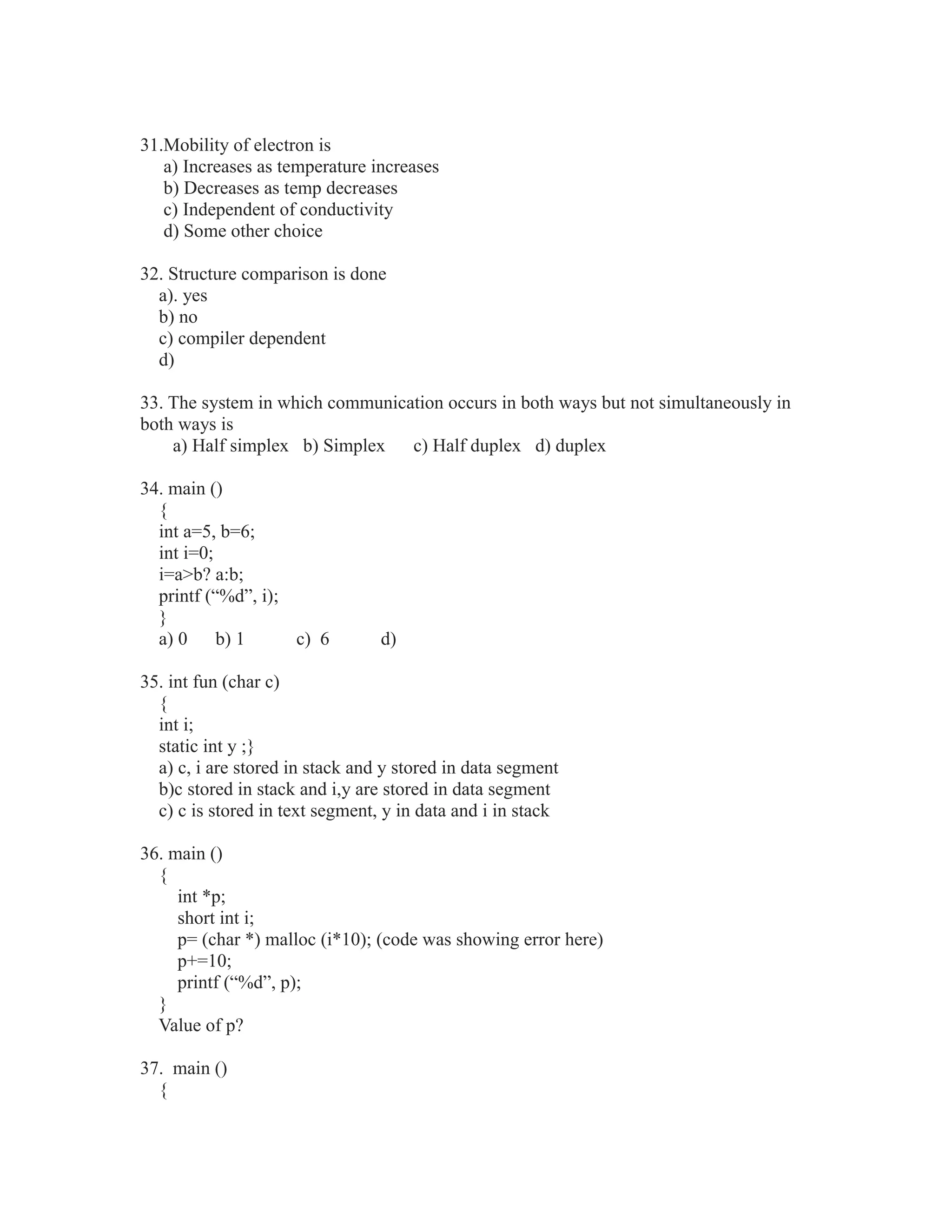 31.Mobility of electron is
a) Increases as temperature increases
b) Decreases as temp decreases
c) Independent of conductivity
d) Some other choice
32. Structure comparison is done
a). yes
b) no
c) compiler dependent
d)
33. The system in which communication occurs in both ways but not simultaneously in
both ways is
a) Half simplex b) Simplex c) Half duplex d) duplex
34. main ()
{
int a=5, b=6;
int i=0;
i=a>b? a:b;
printf (“%d”, i);
}
a) 0 b) 1 c) 6 d)
35. int fun (char c)
{
int i;
static int y ;}
a) c, i are stored in stack and y stored in data segment
b)c stored in stack and i,y are stored in data segment
c) c is stored in text segment, y in data and i in stack
36. main ()
{
int *p;
short int i;
p= (char *) malloc (i*10); (code was showing error here)
p+=10;
printf (“%d”, p);
}
Value of p?
37. main ()
{
 