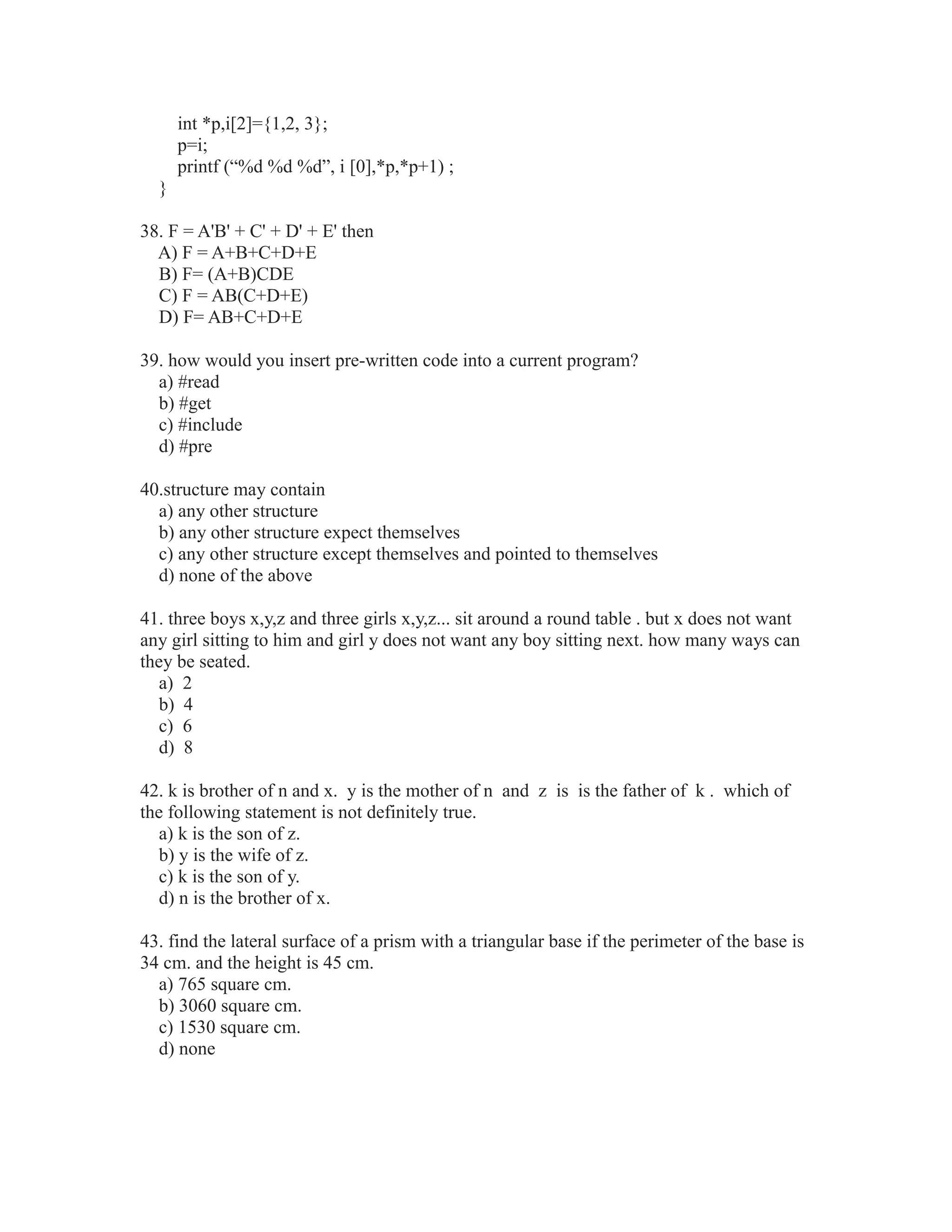 int *p,i[2]={1,2, 3};
p=i;
printf (“%d %d %d”, i [0],*p,*p+1) ;
}
38. F = A'B' + C' + D' + E' then
A) F = A+B+C+D+E
B) F= (A+B)CDE
C) F = AB(C+D+E)
D) F= AB+C+D+E
39. how would you insert pre-written code into a current program?
a) #read
b) #get
c) #include
d) #pre
40.structure may contain
a) any other structure
b) any other structure expect themselves
c) any other structure except themselves and pointed to themselves
d) none of the above
41. three boys x,y,z and three girls x,y,z... sit around a round table . but x does not want
any girl sitting to him and girl y does not want any boy sitting next. how many ways can
they be seated.
a) 2
b) 4
c) 6
d) 8
42. k is brother of n and x. y is the mother of n and z is is the father of k . which of
the following statement is not definitely true.
a) k is the son of z.
b) y is the wife of z.
c) k is the son of y.
d) n is the brother of x.
43. find the lateral surface of a prism with a triangular base if the perimeter of the base is
34 cm. and the height is 45 cm.
a) 765 square cm.
b) 3060 square cm.
c) 1530 square cm.
d) none
 