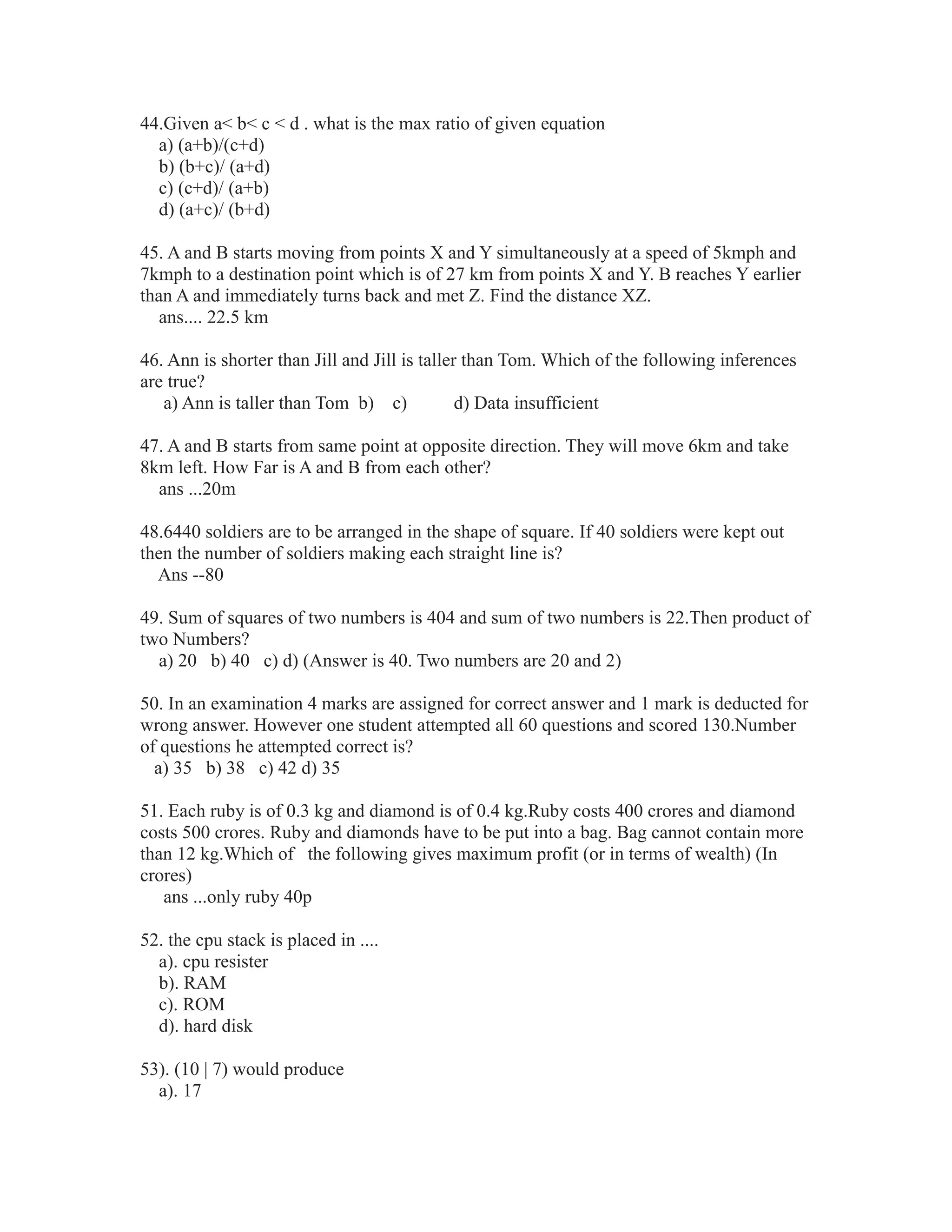 44.Given a< b< c < d . what is the max ratio of given equation
a) (a+b)/(c+d)
b) (b+c)/ (a+d)
c) (c+d)/ (a+b)
d) (a+c)/ (b+d)
45. A and B starts moving from points X and Y simultaneously at a speed of 5kmph and
7kmph to a destination point which is of 27 km from points X and Y. B reaches Y earlier
than A and immediately turns back and met Z. Find the distance XZ.
ans.... 22.5 km
46. Ann is shorter than Jill and Jill is taller than Tom. Which of the following inferences
are true?
a) Ann is taller than Tom b) c) d) Data insufficient
47. A and B starts from same point at opposite direction. They will move 6km and take
8km left. How Far is A and B from each other?
ans ...20m
48.6440 soldiers are to be arranged in the shape of square. If 40 soldiers were kept out
then the number of soldiers making each straight line is?
Ans --80
49. Sum of squares of two numbers is 404 and sum of two numbers is 22.Then product of
two Numbers?
a) 20 b) 40 c) d) (Answer is 40. Two numbers are 20 and 2)
50. In an examination 4 marks are assigned for correct answer and 1 mark is deducted for
wrong answer. However one student attempted all 60 questions and scored 130.Number
of questions he attempted correct is?
a) 35 b) 38 c) 42 d) 35
51. Each ruby is of 0.3 kg and diamond is of 0.4 kg.Ruby costs 400 crores and diamond
costs 500 crores. Ruby and diamonds have to be put into a bag. Bag cannot contain more
than 12 kg.Which of the following gives maximum profit (or in terms of wealth) (In
crores)
ans ...only ruby 40p
52. the cpu stack is placed in ....
a). cpu resister
b). RAM
c). ROM
d). hard disk
53). (10 | 7) would produce
a). 17
 