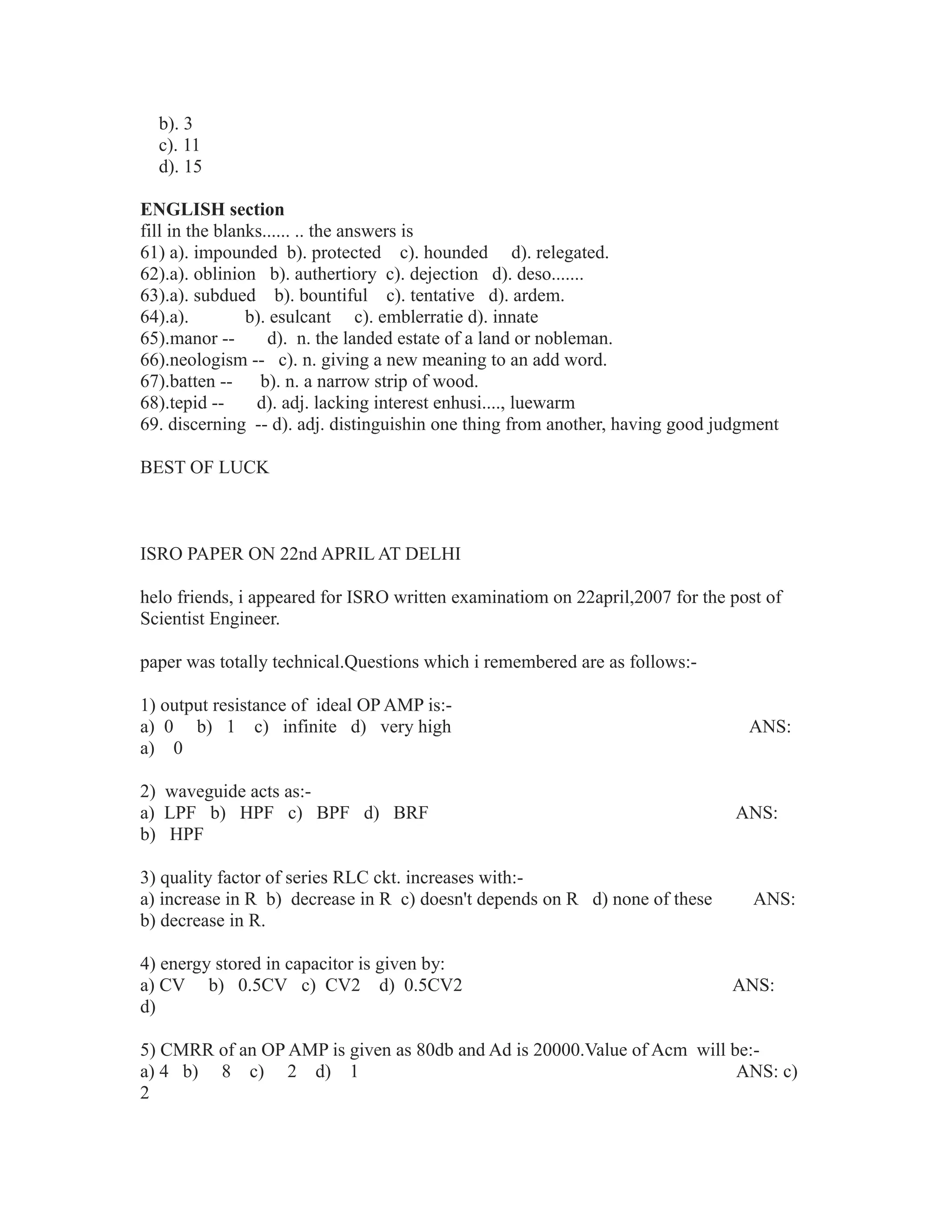 b). 3
c). 11
d). 15
ENGLISH section
fill in the blanks...... .. the answers is
61) a). impounded b). protected c). hounded d). relegated.
62).a). oblinion b). authertiory c). dejection d). deso.......
63).a). subdued b). bountiful c). tentative d). ardem.
64).a). b). esulcant c). emblerratie d). innate
65).manor -- d). n. the landed estate of a land or nobleman.
66).neologism -- c). n. giving a new meaning to an add word.
67).batten -- b). n. a narrow strip of wood.
68).tepid -- d). adj. lacking interest enhusi...., luewarm
69. discerning -- d). adj. distinguishin one thing from another, having good judgment
BEST OF LUCK
ISRO PAPER ON 22nd APRIL AT DELHI
helo friends, i appeared for ISRO written examinatiom on 22april,2007 for the post of
Scientist Engineer.
paper was totally technical.Questions which i remembered are as follows:-
1) output resistance of ideal OP AMP is:-
a) 0 b) 1 c) infinite d) very high ANS:
a) 0
2) waveguide acts as:-
a) LPF b) HPF c) BPF d) BRF ANS:
b) HPF
3) quality factor of series RLC ckt. increases with:-
a) increase in R b) decrease in R c) doesn't depends on R d) none of these ANS:
b) decrease in R.
4) energy stored in capacitor is given by:
a) CV b) 0.5CV c) CV2 d) 0.5CV2 ANS:
d)
5) CMRR of an OP AMP is given as 80db and Ad is 20000.Value of Acm will be:-
a) 4 b) 8 c) 2 d) 1 ANS: c)
2
 