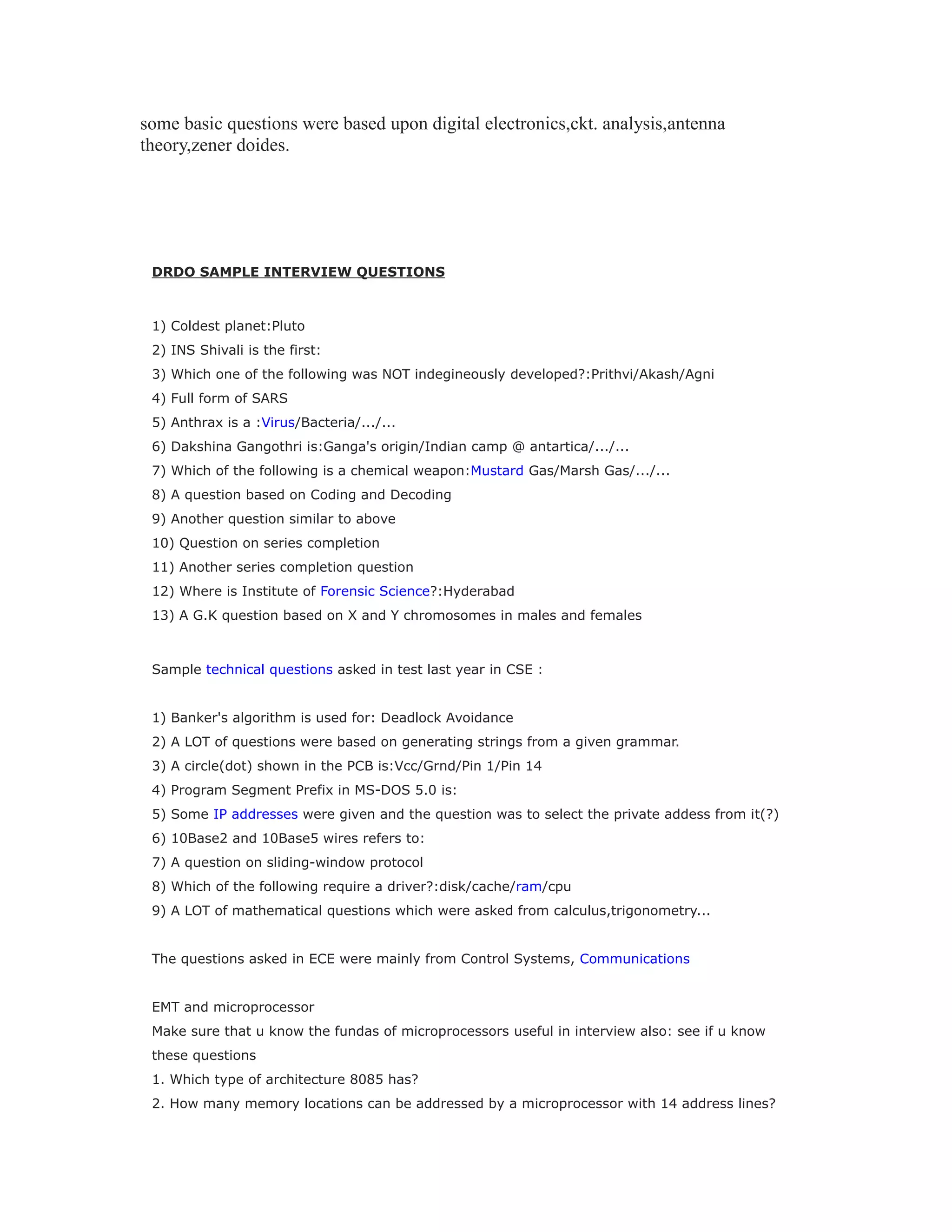 some basic questions were based upon digital electronics,ckt. analysis,antenna
theory,zener doides.
DRDO SAMPLE INTERVIEW QUESTIONS
1) Coldest planet:Pluto
2) INS Shivali is the first:
3) Which one of the following was NOT indegineously developed?:Prithvi/Akash/Agni
4) Full form of SARS
5) Anthrax is a :Virus/Bacteria/.../...
6) Dakshina Gangothri is:Ganga's origin/Indian camp @ antartica/.../...
7) Which of the following is a chemical weapon:Mustard Gas/Marsh Gas/.../...
8) A question based on Coding and Decoding
9) Another question similar to above
10) Question on series completion
11) Another series completion question
12) Where is Institute of Forensic Science?:Hyderabad
13) A G.K question based on X and Y chromosomes in males and females
Sample technical questions asked in test last year in CSE :
1) Banker's algorithm is used for: Deadlock Avoidance
2) A LOT of questions were based on generating strings from a given grammar.
3) A circle(dot) shown in the PCB is:Vcc/Grnd/Pin 1/Pin 14
4) Program Segment Prefix in MS-DOS 5.0 is:
5) Some IP addresses were given and the question was to select the private addess from it(?)
6) 10Base2 and 10Base5 wires refers to:
7) A question on sliding-window protocol
8) Which of the following require a driver?:disk/cache/ram/cpu
9) A LOT of mathematical questions which were asked from calculus,trigonometry...
The questions asked in ECE were mainly from Control Systems, Communications
EMT and microprocessor
Make sure that u know the fundas of microprocessors useful in interview also: see if u know
these questions
1. Which type of architecture 8085 has?
2. How many memory locations can be addressed by a microprocessor with 14 address lines?
 
