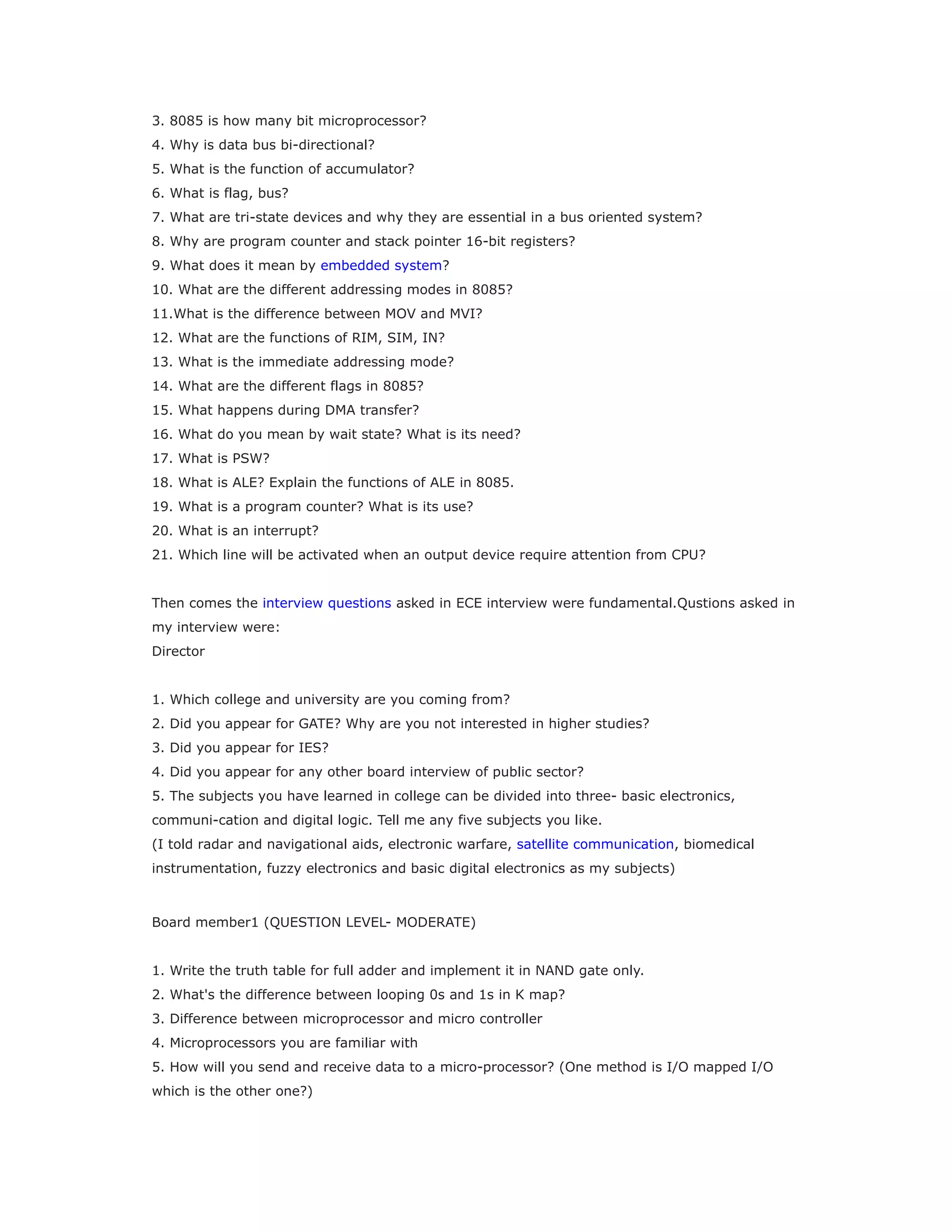 3. 8085 is how many bit microprocessor?
4. Why is data bus bi-directional?
5. What is the function of accumulator?
6. What is flag, bus?
7. What are tri-state devices and why they are essential in a bus oriented system?
8. Why are program counter and stack pointer 16-bit registers?
9. What does it mean by embedded system?
10. What are the different addressing modes in 8085?
11.What is the difference between MOV and MVI?
12. What are the functions of RIM, SIM, IN?
13. What is the immediate addressing mode?
14. What are the different flags in 8085?
15. What happens during DMA transfer?
16. What do you mean by wait state? What is its need?
17. What is PSW?
18. What is ALE? Explain the functions of ALE in 8085.
19. What is a program counter? What is its use?
20. What is an interrupt?
21. Which line will be activated when an output device require attention from CPU?
Then comes the interview questions asked in ECE interview were fundamental.Qustions asked in
my interview were:
Director
1. Which college and university are you coming from?
2. Did you appear for GATE? Why are you not interested in higher studies?
3. Did you appear for IES?
4. Did you appear for any other board interview of public sector?
5. The subjects you have learned in college can be divided into three- basic electronics,
communi-cation and digital logic. Tell me any five subjects you like.
(I told radar and navigational aids, electronic warfare, satellite communication, biomedical
instrumentation, fuzzy electronics and basic digital electronics as my subjects)
Board member1 (QUESTION LEVEL- MODERATE)
1. Write the truth table for full adder and implement it in NAND gate only.
2. What's the difference between looping 0s and 1s in K map?
3. Difference between microprocessor and micro controller
4. Microprocessors you are familiar with
5. How will you send and receive data to a micro-processor? (One method is I/O mapped I/O
which is the other one?)
 