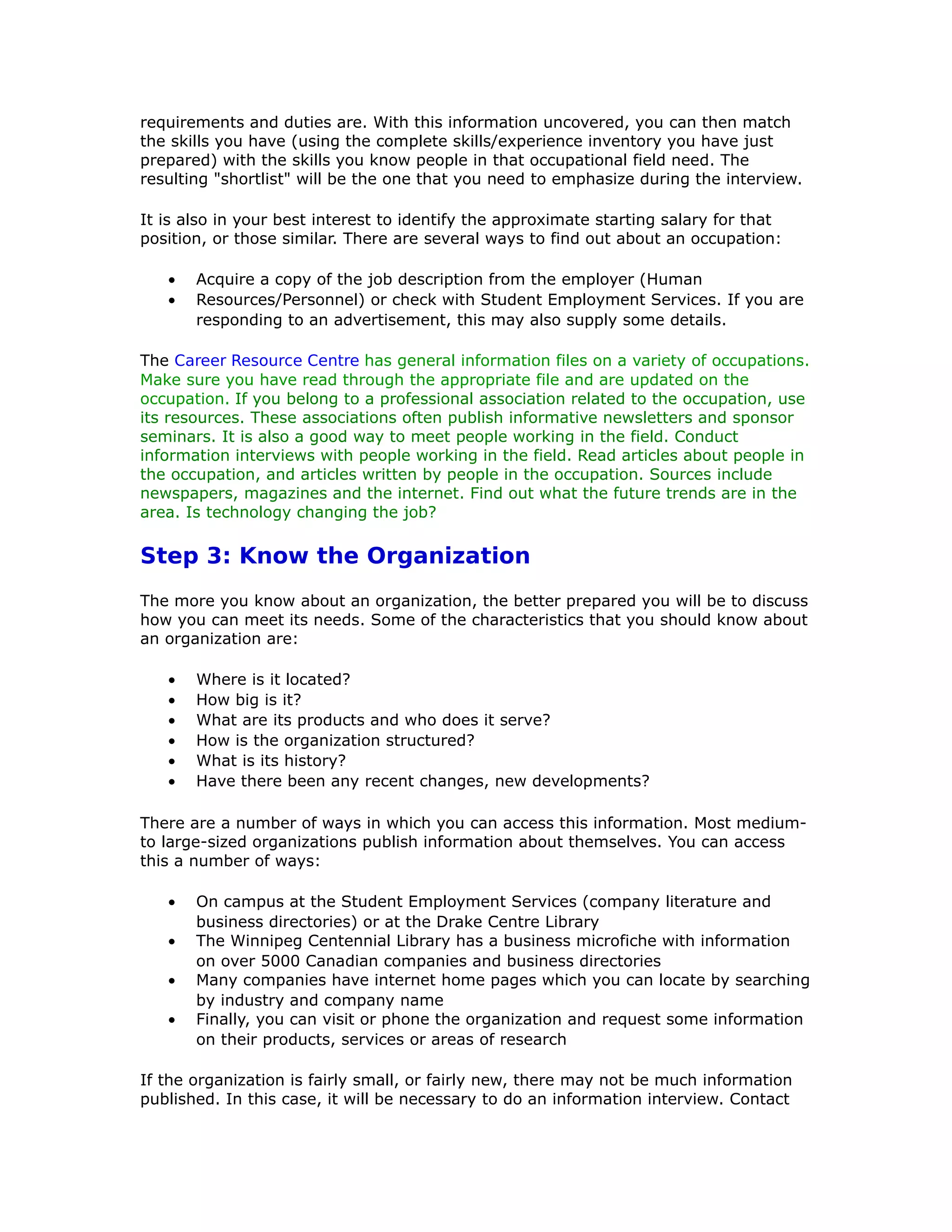 requirements and duties are. With this information uncovered, you can then match
the skills you have (using the complete skills/experience inventory you have just
prepared) with the skills you know people in that occupational field need. The
resulting "shortlist" will be the one that you need to emphasize during the interview.
It is also in your best interest to identify the approximate starting salary for that
position, or those similar. There are several ways to find out about an occupation:
• Acquire a copy of the job description from the employer (Human
• Resources/Personnel) or check with Student Employment Services. If you are
responding to an advertisement, this may also supply some details.
The Career Resource Centre has general information files on a variety of occupations.
Make sure you have read through the appropriate file and are updated on the
occupation. If you belong to a professional association related to the occupation, use
its resources. These associations often publish informative newsletters and sponsor
seminars. It is also a good way to meet people working in the field. Conduct
information interviews with people working in the field. Read articles about people in
the occupation, and articles written by people in the occupation. Sources include
newspapers, magazines and the internet. Find out what the future trends are in the
area. Is technology changing the job?
Step 3: Know the Organization
The more you know about an organization, the better prepared you will be to discuss
how you can meet its needs. Some of the characteristics that you should know about
an organization are:
• Where is it located?
• How big is it?
• What are its products and who does it serve?
• How is the organization structured?
• What is its history?
• Have there been any recent changes, new developments?
There are a number of ways in which you can access this information. Most medium-
to large-sized organizations publish information about themselves. You can access
this a number of ways:
• On campus at the Student Employment Services (company literature and
business directories) or at the Drake Centre Library
• The Winnipeg Centennial Library has a business microfiche with information
on over 5000 Canadian companies and business directories
• Many companies have internet home pages which you can locate by searching
by industry and company name
• Finally, you can visit or phone the organization and request some information
on their products, services or areas of research
If the organization is fairly small, or fairly new, there may not be much information
published. In this case, it will be necessary to do an information interview. Contact
 