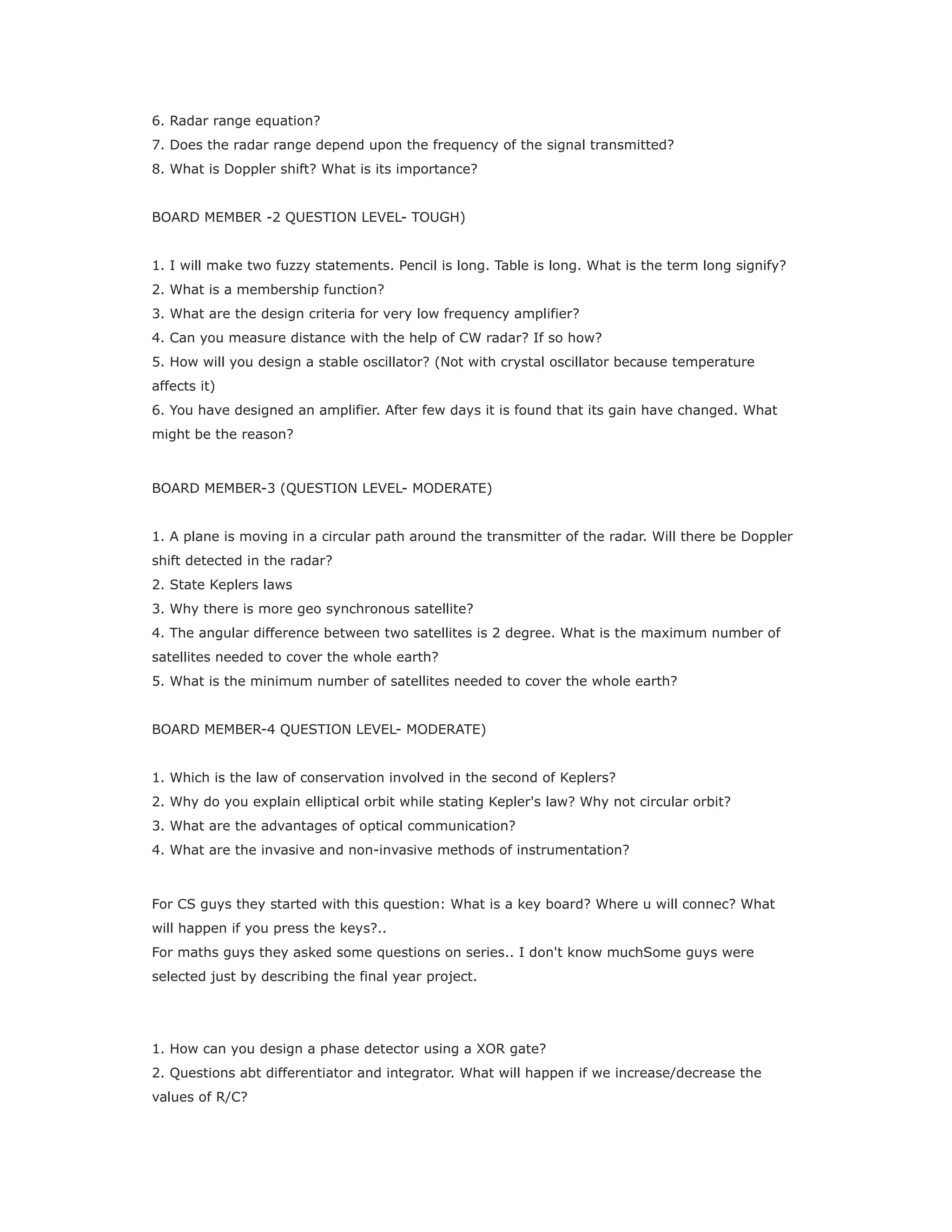 6. Radar range equation?
7. Does the radar range depend upon the frequency of the signal transmitted?
8. What is Doppler shift? What is its importance?
BOARD MEMBER -2 QUESTION LEVEL- TOUGH)
1. I will make two fuzzy statements. Pencil is long. Table is long. What is the term long signify?
2. What is a membership function?
3. What are the design criteria for very low frequency amplifier?
4. Can you measure distance with the help of CW radar? If so how?
5. How will you design a stable oscillator? (Not with crystal oscillator because temperature
affects it)
6. You have designed an amplifier. After few days it is found that its gain have changed. What
might be the reason?
BOARD MEMBER-3 (QUESTION LEVEL- MODERATE)
1. A plane is moving in a circular path around the transmitter of the radar. Will there be Doppler
shift detected in the radar?
2. State Keplers laws
3. Why there is more geo synchronous satellite?
4. The angular difference between two satellites is 2 degree. What is the maximum number of
satellites needed to cover the whole earth?
5. What is the minimum number of satellites needed to cover the whole earth?
BOARD MEMBER-4 QUESTION LEVEL- MODERATE)
1. Which is the law of conservation involved in the second of Keplers?
2. Why do you explain elliptical orbit while stating Kepler's law? Why not circular orbit?
3. What are the advantages of optical communication?
4. What are the invasive and non-invasive methods of instrumentation?
For CS guys they started with this question: What is a key board? Where u will connec? What
will happen if you press the keys?..
For maths guys they asked some questions on series.. I don't know muchSome guys were
selected just by describing the final year project.
1. How can you design a phase detector using a XOR gate?
2. Questions abt differentiator and integrator. What will happen if we increase/decrease the
values of R/C?
 