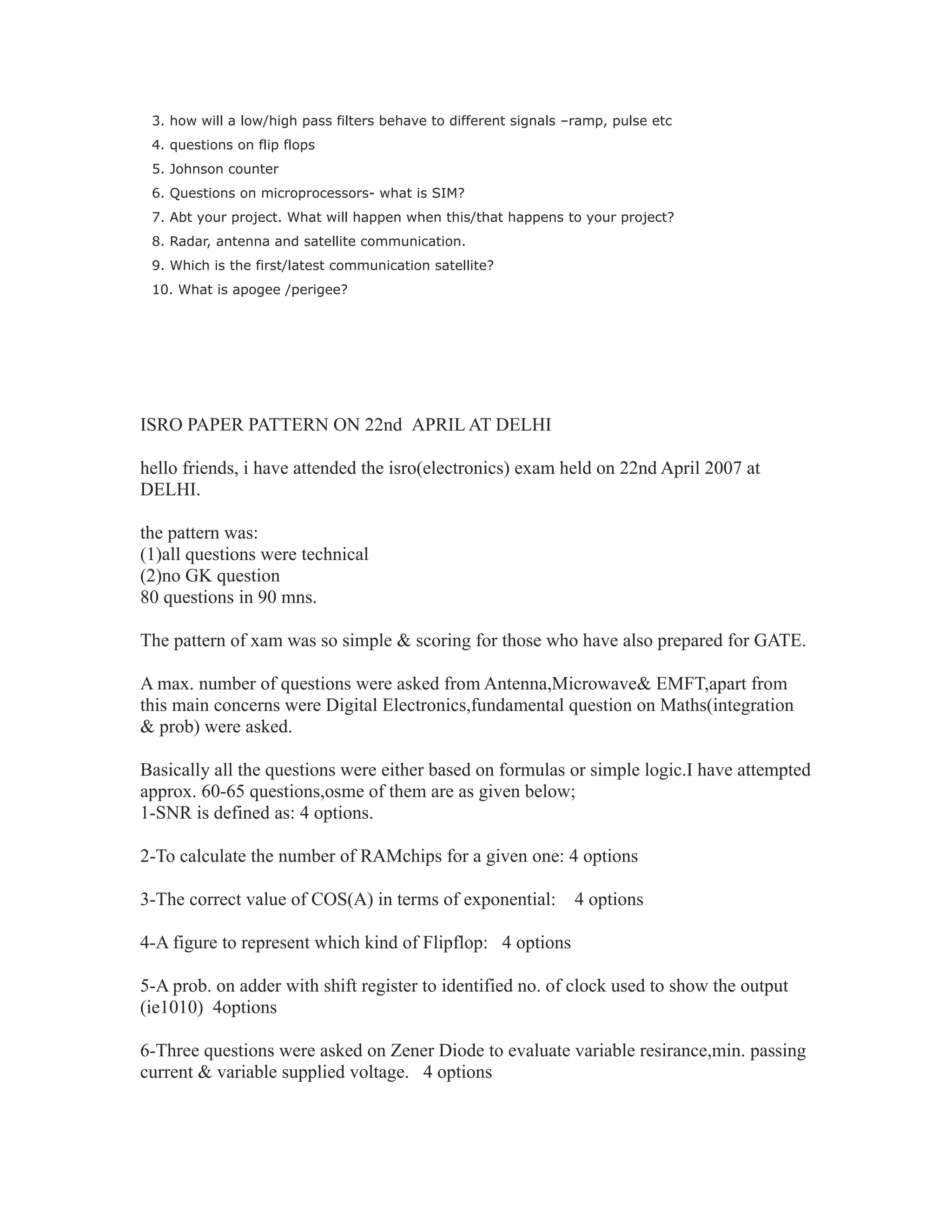 3. how will a low/high pass filters behave to different signals –ramp, pulse etc
4. questions on flip flops
5. Johnson counter
6. Questions on microprocessors- what is SIM?
7. Abt your project. What will happen when this/that happens to your project?
8. Radar, antenna and satellite communication.
9. Which is the first/latest communication satellite?
10. What is apogee /perigee?
ISRO PAPER PATTERN ON 22nd APRIL AT DELHI
hello friends, i have attended the isro(electronics) exam held on 22nd April 2007 at
DELHI.
the pattern was:
(1)all questions were technical
(2)no GK question
80 questions in 90 mns.
The pattern of xam was so simple & scoring for those who have also prepared for GATE.
A max. number of questions were asked from Antenna,Microwave& EMFT,apart from
this main concerns were Digital Electronics,fundamental question on Maths(integration
& prob) were asked.
Basically all the questions were either based on formulas or simple logic.I have attempted
approx. 60-65 questions,osme of them are as given below;
1-SNR is defined as: 4 options.
2-To calculate the number of RAMchips for a given one: 4 options
3-The correct value of COS(A) in terms of exponential: 4 options
4-A figure to represent which kind of Flipflop: 4 options
5-A prob. on adder with shift register to identified no. of clock used to show the output
(ie1010) 4options
6-Three questions were asked on Zener Diode to evaluate variable resirance,min. passing
current & variable supplied voltage. 4 options
 