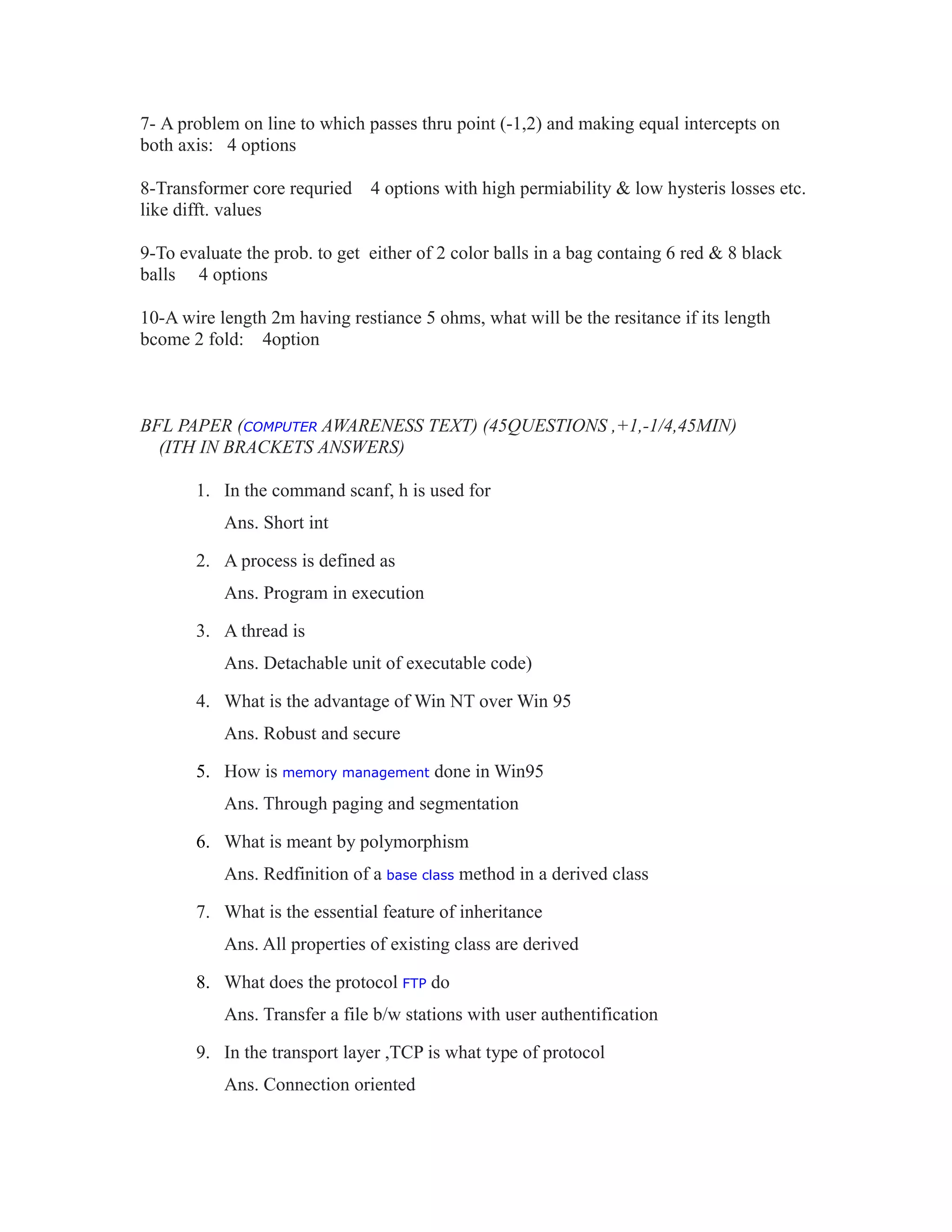 7- A problem on line to which passes thru point (-1,2) and making equal intercepts on
both axis: 4 options
8-Transformer core requried 4 options with high permiability & low hysteris losses etc.
like difft. values
9-To evaluate the prob. to get either of 2 color balls in a bag containg 6 red & 8 black
balls 4 options
10-A wire length 2m having restiance 5 ohms, what will be the resitance if its length
bcome 2 fold: 4option
BFL PAPER (COMPUTER AWARENESS TEXT) (45QUESTIONS ,+1,-1/4,45MIN)
(ITH IN BRACKETS ANSWERS)
1. In the command scanf, h is used for
Ans. Short int
2. A process is defined as
Ans. Program in execution
3. A thread is
Ans. Detachable unit of executable code)
4. What is the advantage of Win NT over Win 95
Ans. Robust and secure
5. How is memory management done in Win95
Ans. Through paging and segmentation
6. What is meant by polymorphism
Ans. Redfinition of a base class method in a derived class
7. What is the essential feature of inheritance
Ans. All properties of existing class are derived
8. What does the protocol FTP do
Ans. Transfer a file b/w stations with user authentification
9. In the transport layer ,TCP is what type of protocol
Ans. Connection oriented
 