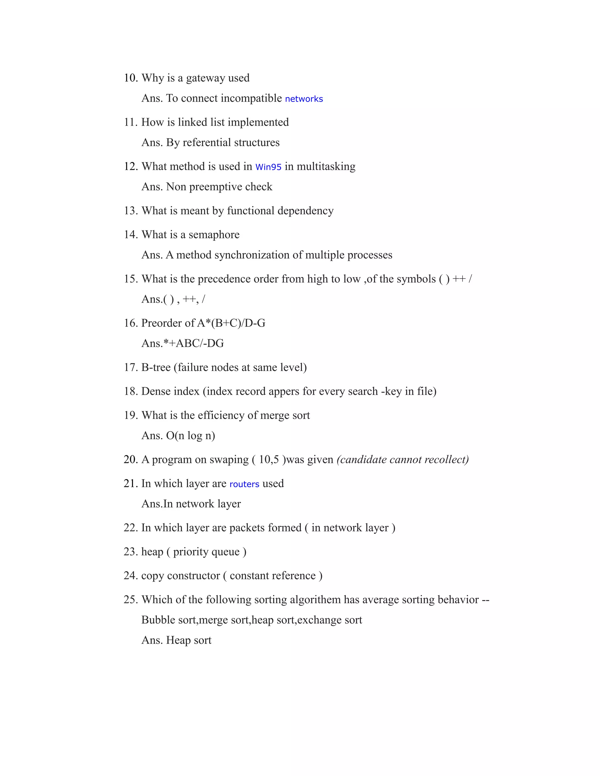 10. Why is a gateway used
Ans. To connect incompatible networks
11. How is linked list implemented
Ans. By referential structures
12. What method is used in Win95 in multitasking
Ans. Non preemptive check
13. What is meant by functional dependency
14. What is a semaphore
Ans. A method synchronization of multiple processes
15. What is the precedence order from high to low ,of the symbols ( ) ++ /
Ans.( ) , ++, /
16. Preorder of A*(B+C)/D-G
Ans.*+ABC/-DG
17. B-tree (failure nodes at same level)
18. Dense index (index record appers for every search -key in file)
19. What is the efficiency of merge sort
Ans. O(n log n)
20. A program on swaping ( 10,5 )was given (candidate cannot recollect)
21. In which layer are routers used
Ans.In network layer
22. In which layer are packets formed ( in network layer )
23. heap ( priority queue )
24. copy constructor ( constant reference )
25. Which of the following sorting algorithem has average sorting behavior --
Bubble sort,merge sort,heap sort,exchange sort
Ans. Heap sort
 
