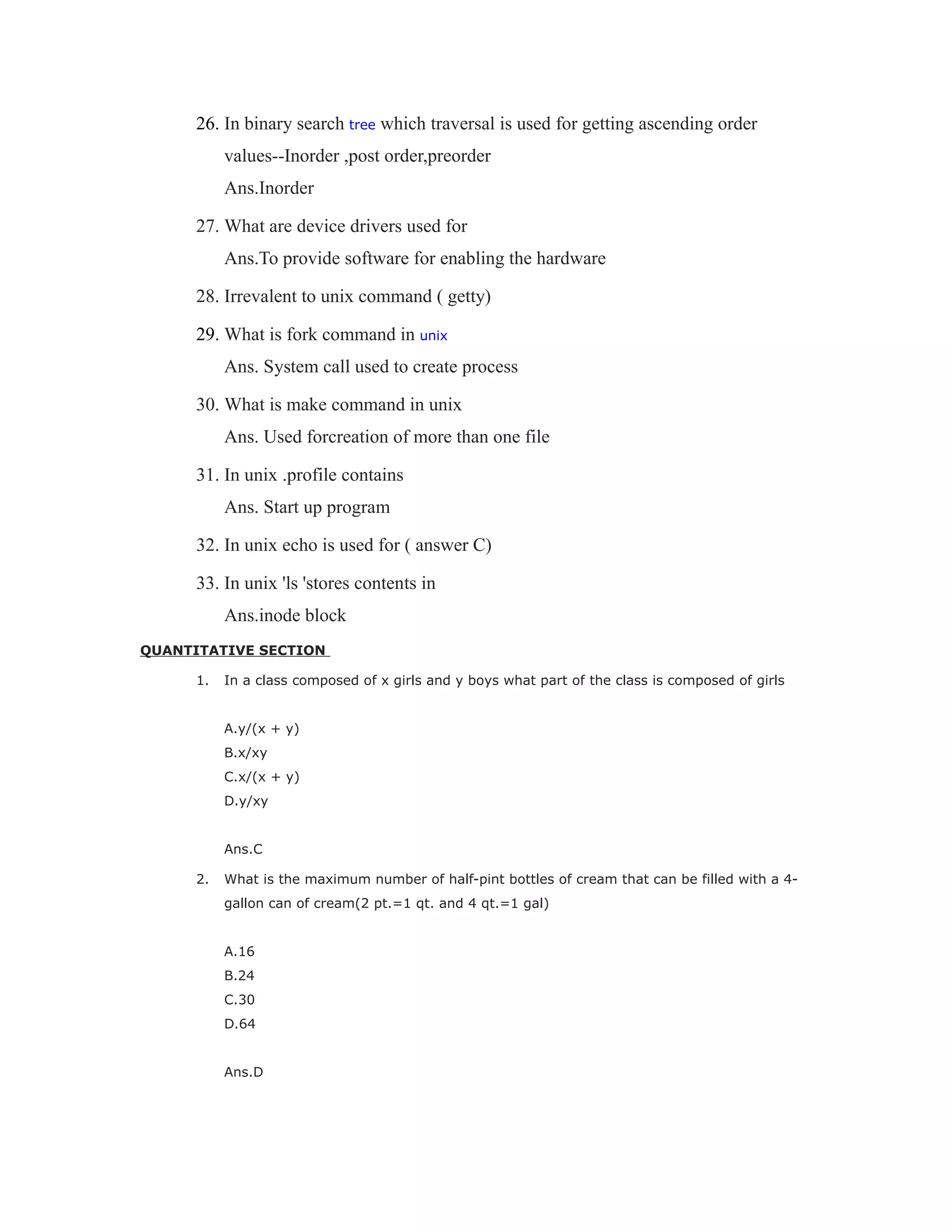 26. In binary search tree which traversal is used for getting ascending order
values--Inorder ,post order,preorder
Ans.Inorder
27. What are device drivers used for
Ans.To provide software for enabling the hardware
28. Irrevalent to unix command ( getty)
29. What is fork command in unix
Ans. System call used to create process
30. What is make command in unix
Ans. Used forcreation of more than one file
31. In unix .profile contains
Ans. Start up program
32. In unix echo is used for ( answer C)
33. In unix 'ls 'stores contents in
Ans.inode block
QUANTITATIVE SECTION
1. In a class composed of x girls and y boys what part of the class is composed of girls
A.y/(x + y)
B.x/xy
C.x/(x + y)
D.y/xy
Ans.C
2. What is the maximum number of half-pint bottles of cream that can be filled with a 4-
gallon can of cream(2 pt.=1 qt. and 4 qt.=1 gal)
A.16
B.24
C.30
D.64
Ans.D
 
