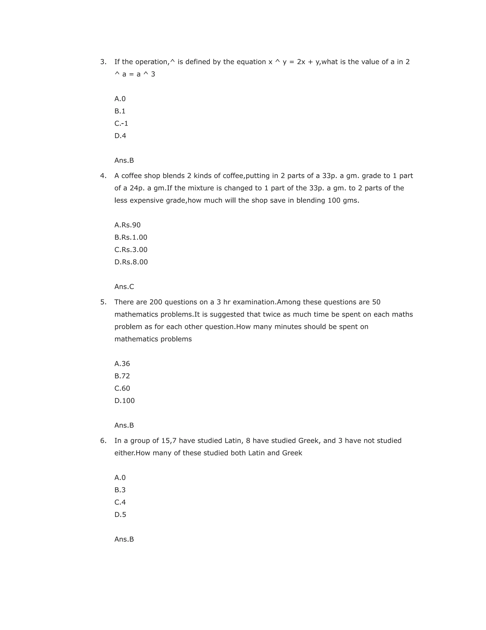 3. If the operation,^ is defined by the equation x ^ y = 2x + y,what is the value of a in 2
^ a = a ^ 3
A.0
B.1
C.-1
D.4
Ans.B
4. A coffee shop blends 2 kinds of coffee,putting in 2 parts of a 33p. a gm. grade to 1 part
of a 24p. a gm.If the mixture is changed to 1 part of the 33p. a gm. to 2 parts of the
less expensive grade,how much will the shop save in blending 100 gms.
A.Rs.90
B.Rs.1.00
C.Rs.3.00
D.Rs.8.00
Ans.C
5. There are 200 questions on a 3 hr examination.Among these questions are 50
mathematics problems.It is suggested that twice as much time be spent on each maths
problem as for each other question.How many minutes should be spent on
mathematics problems
A.36
B.72
C.60
D.100
Ans.B
6. In a group of 15,7 have studied Latin, 8 have studied Greek, and 3 have not studied
either.How many of these studied both Latin and Greek
A.0
B.3
C.4
D.5
Ans.B
 