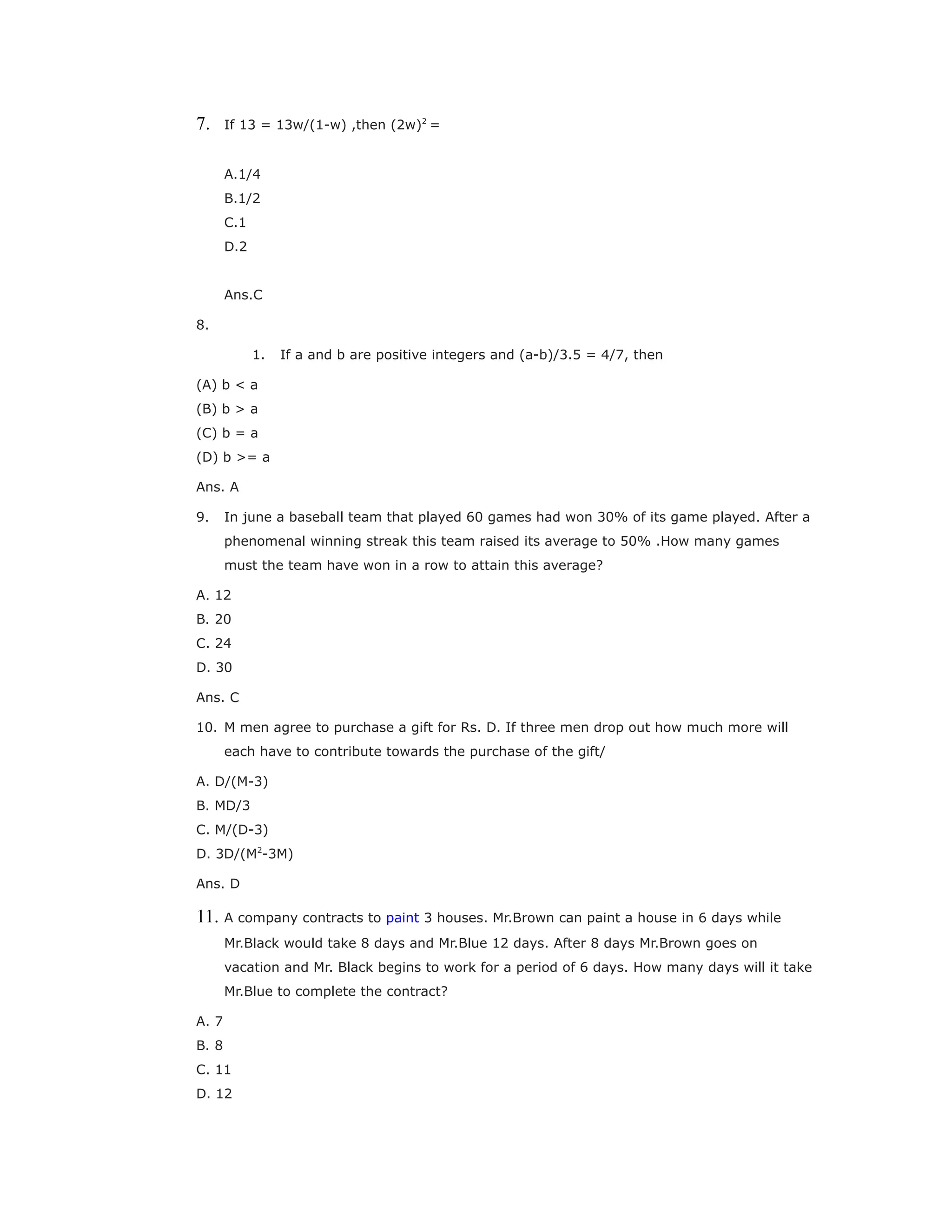 7. If 13 = 13w/(1-w) ,then (2w)2
=
A.1/4
B.1/2
C.1
D.2
Ans.C
8.
1. If a and b are positive integers and (a-b)/3.5 = 4/7, then
(A) b < a
(B) b > a
(C) b = a
(D) b >= a
Ans. A
9. In june a baseball team that played 60 games had won 30% of its game played. After a
phenomenal winning streak this team raised its average to 50% .How many games
must the team have won in a row to attain this average?
A. 12
B. 20
C. 24
D. 30
Ans. C
10. M men agree to purchase a gift for Rs. D. If three men drop out how much more will
each have to contribute towards the purchase of the gift/
A. D/(M-3)
B. MD/3
C. M/(D-3)
D. 3D/(M2
-3M)
Ans. D
11. A company contracts to paint 3 houses. Mr.Brown can paint a house in 6 days while
Mr.Black would take 8 days and Mr.Blue 12 days. After 8 days Mr.Brown goes on
vacation and Mr. Black begins to work for a period of 6 days. How many days will it take
Mr.Blue to complete the contract?
A. 7
B. 8
C. 11
D. 12
 