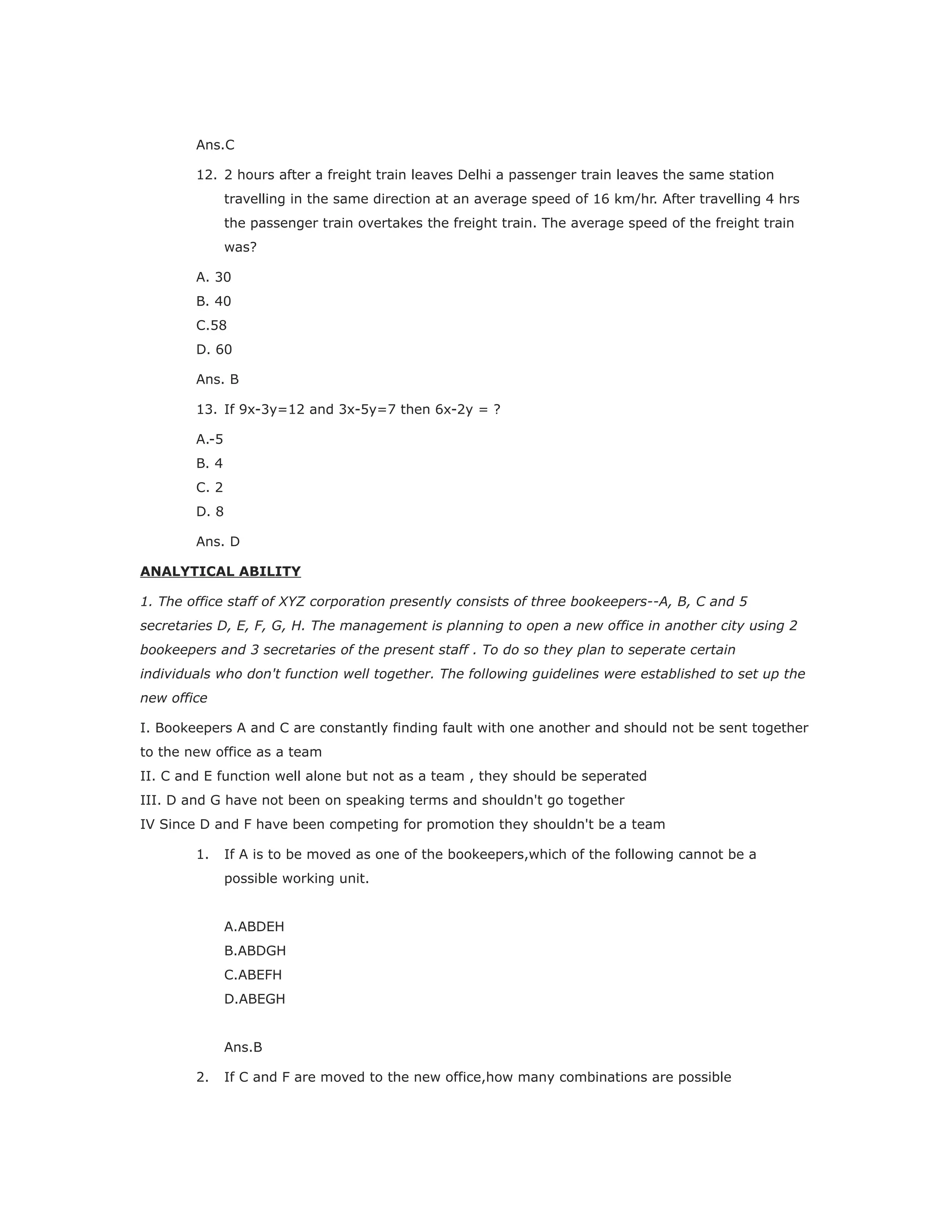 Ans.C
12. 2 hours after a freight train leaves Delhi a passenger train leaves the same station
travelling in the same direction at an average speed of 16 km/hr. After travelling 4 hrs
the passenger train overtakes the freight train. The average speed of the freight train
was?
A. 30
B. 40
C.58
D. 60
Ans. B
13. If 9x-3y=12 and 3x-5y=7 then 6x-2y = ?
A.-5
B. 4
C. 2
D. 8
Ans. D
ANALYTICAL ABILITY
1. The office staff of XYZ corporation presently consists of three bookeepers--A, B, C and 5
secretaries D, E, F, G, H. The management is planning to open a new office in another city using 2
bookeepers and 3 secretaries of the present staff . To do so they plan to seperate certain
individuals who don't function well together. The following guidelines were established to set up the
new office
I. Bookeepers A and C are constantly finding fault with one another and should not be sent together
to the new office as a team
II. C and E function well alone but not as a team , they should be seperated
III. D and G have not been on speaking terms and shouldn't go together
IV Since D and F have been competing for promotion they shouldn't be a team
1. If A is to be moved as one of the bookeepers,which of the following cannot be a
possible working unit.
A.ABDEH
B.ABDGH
C.ABEFH
D.ABEGH
Ans.B
2. If C and F are moved to the new office,how many combinations are possible
 