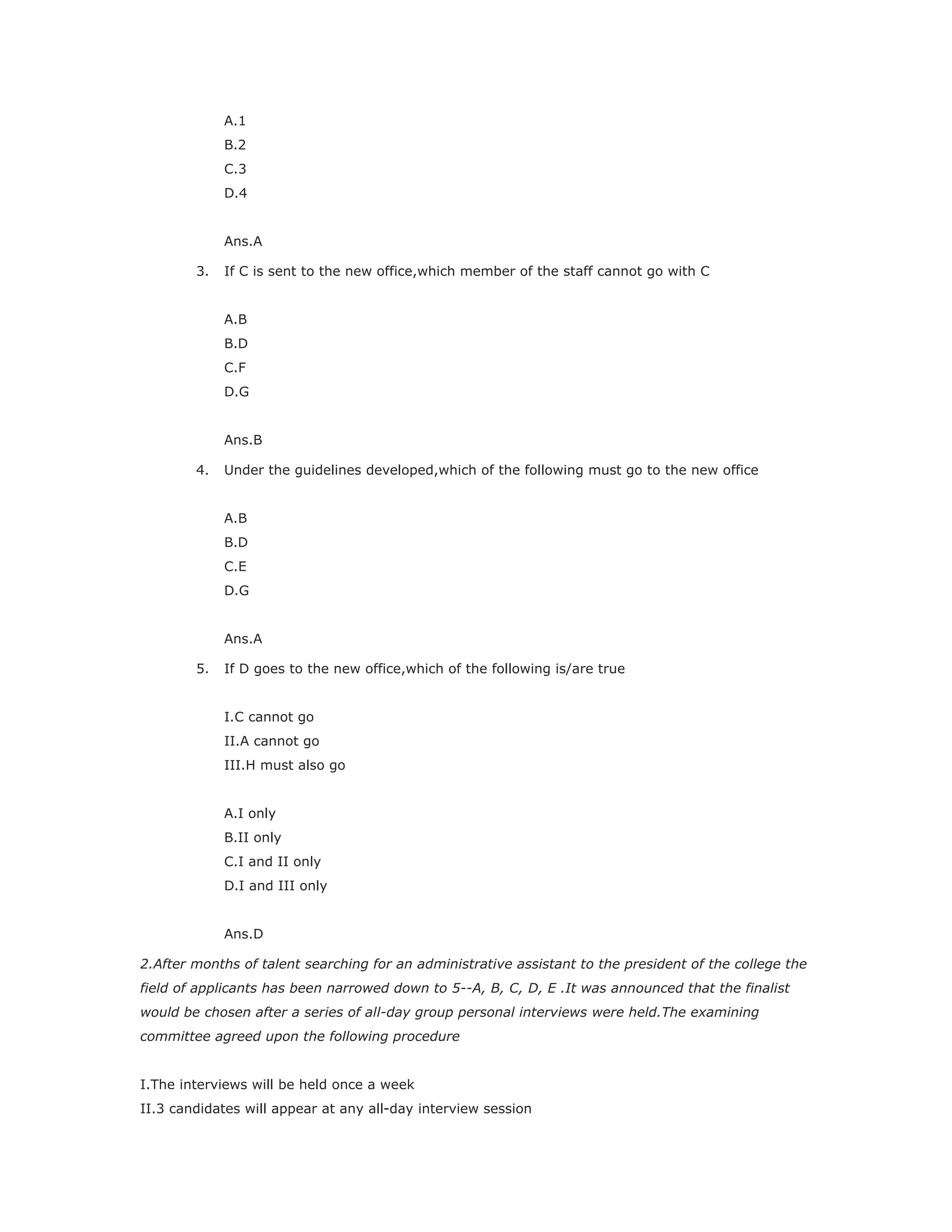 A.1
B.2
C.3
D.4
Ans.A
3. If C is sent to the new office,which member of the staff cannot go with C
A.B
B.D
C.F
D.G
Ans.B
4. Under the guidelines developed,which of the following must go to the new office
A.B
B.D
C.E
D.G
Ans.A
5. If D goes to the new office,which of the following is/are true
I.C cannot go
II.A cannot go
III.H must also go
A.I only
B.II only
C.I and II only
D.I and III only
Ans.D
2.After months of talent searching for an administrative assistant to the president of the college the
field of applicants has been narrowed down to 5--A, B, C, D, E .It was announced that the finalist
would be chosen after a series of all-day group personal interviews were held.The examining
committee agreed upon the following procedure
I.The interviews will be held once a week
II.3 candidates will appear at any all-day interview session
 