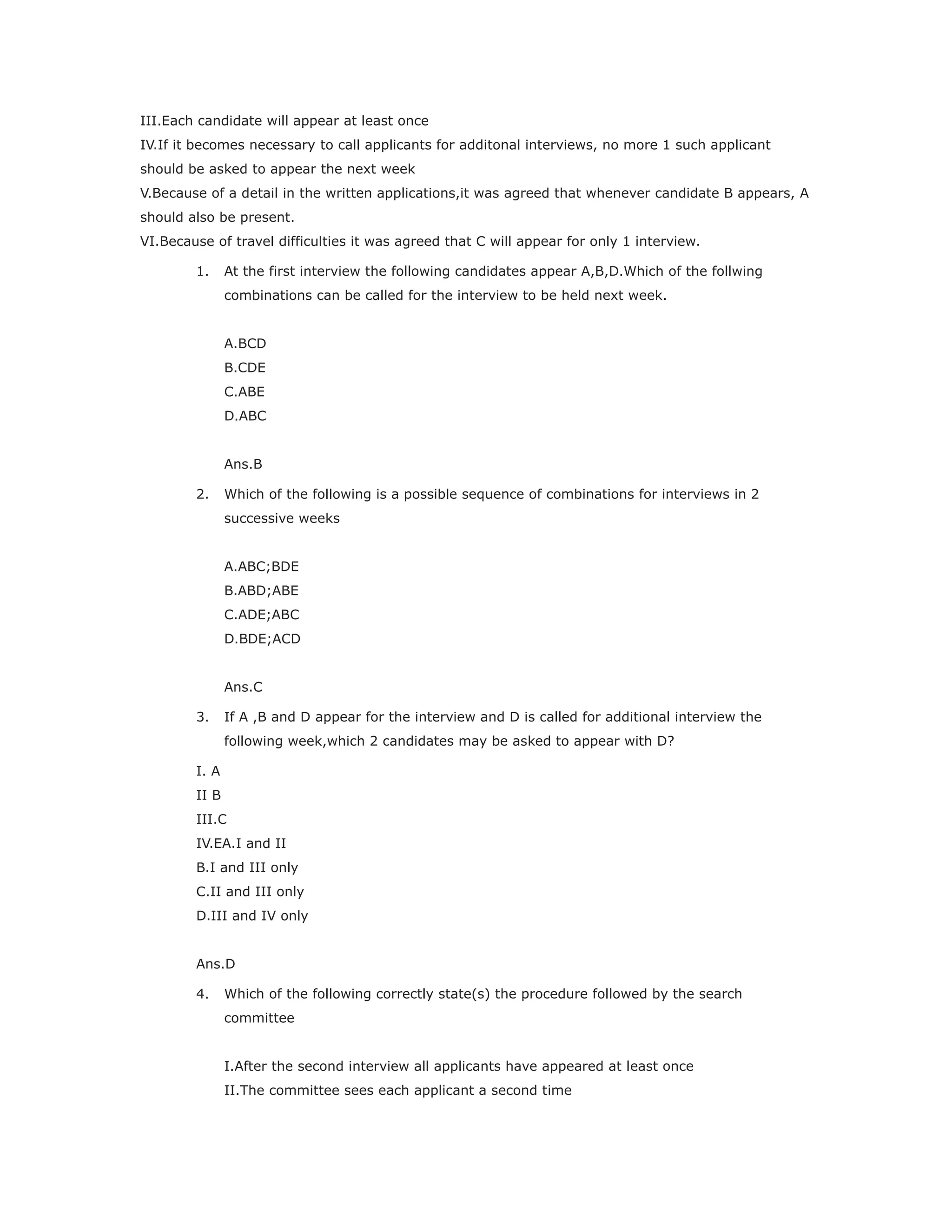 III.Each candidate will appear at least once
IV.If it becomes necessary to call applicants for additonal interviews, no more 1 such applicant
should be asked to appear the next week
V.Because of a detail in the written applications,it was agreed that whenever candidate B appears, A
should also be present.
VI.Because of travel difficulties it was agreed that C will appear for only 1 interview.
1. At the first interview the following candidates appear A,B,D.Which of the follwing
combinations can be called for the interview to be held next week.
A.BCD
B.CDE
C.ABE
D.ABC
Ans.B
2. Which of the following is a possible sequence of combinations for interviews in 2
successive weeks
A.ABC;BDE
B.ABD;ABE
C.ADE;ABC
D.BDE;ACD
Ans.C
3. If A ,B and D appear for the interview and D is called for additional interview the
following week,which 2 candidates may be asked to appear with D?
I. A
II B
III.C
IV.EA.I and II
B.I and III only
C.II and III only
D.III and IV only
Ans.D
4. Which of the following correctly state(s) the procedure followed by the search
committee
I.After the second interview all applicants have appeared at least once
II.The committee sees each applicant a second time
 