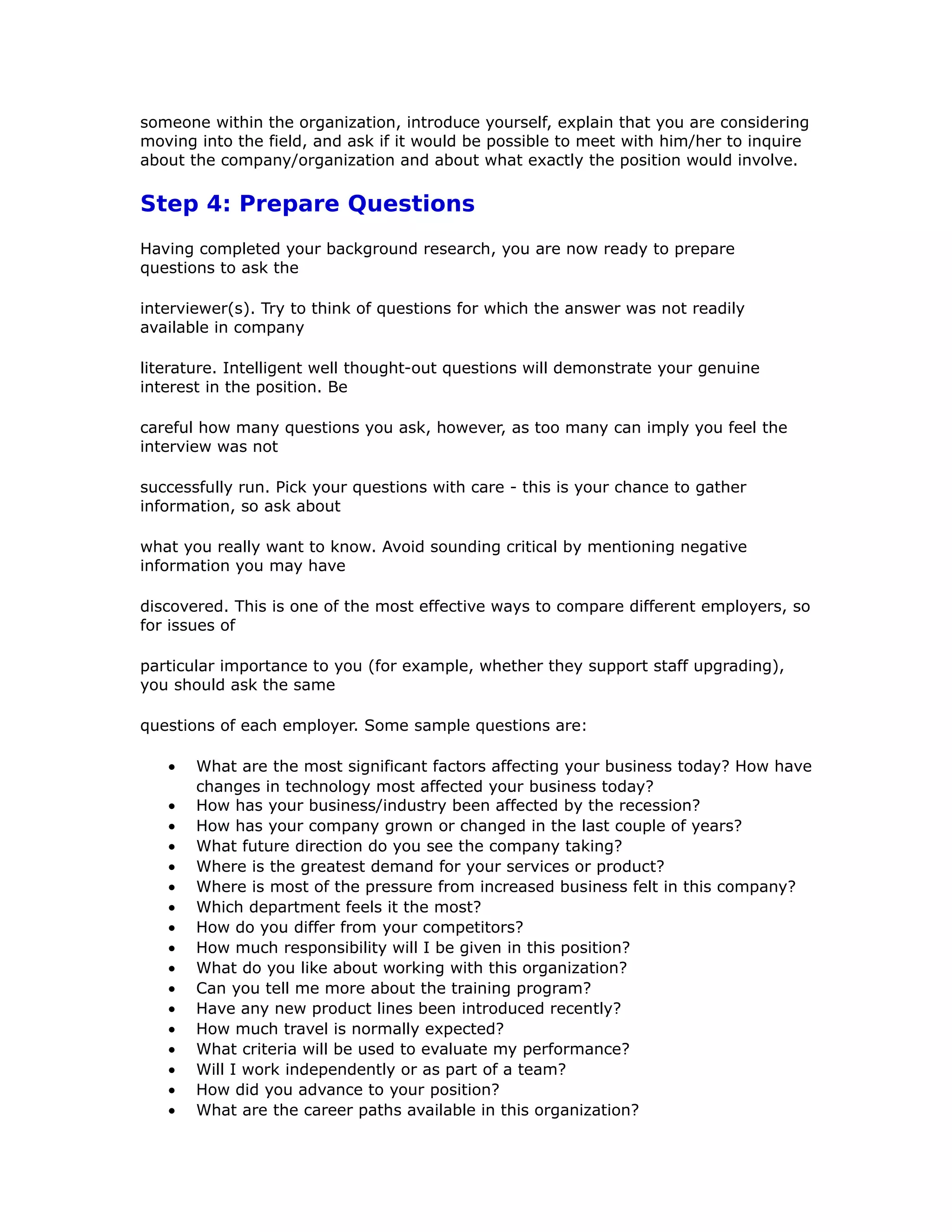 someone within the organization, introduce yourself, explain that you are considering
moving into the field, and ask if it would be possible to meet with him/her to inquire
about the company/organization and about what exactly the position would involve.
Step 4: Prepare Questions
Having completed your background research, you are now ready to prepare
questions to ask the
interviewer(s). Try to think of questions for which the answer was not readily
available in company
literature. Intelligent well thought-out questions will demonstrate your genuine
interest in the position. Be
careful how many questions you ask, however, as too many can imply you feel the
interview was not
successfully run. Pick your questions with care - this is your chance to gather
information, so ask about
what you really want to know. Avoid sounding critical by mentioning negative
information you may have
discovered. This is one of the most effective ways to compare different employers, so
for issues of
particular importance to you (for example, whether they support staff upgrading),
you should ask the same
questions of each employer. Some sample questions are:
• What are the most significant factors affecting your business today? How have
changes in technology most affected your business today?
• How has your business/industry been affected by the recession?
• How has your company grown or changed in the last couple of years?
• What future direction do you see the company taking?
• Where is the greatest demand for your services or product?
• Where is most of the pressure from increased business felt in this company?
• Which department feels it the most?
• How do you differ from your competitors?
• How much responsibility will I be given in this position?
• What do you like about working with this organization?
• Can you tell me more about the training program?
• Have any new product lines been introduced recently?
• How much travel is normally expected?
• What criteria will be used to evaluate my performance?
• Will I work independently or as part of a team?
• How did you advance to your position?
• What are the career paths available in this organization?
 