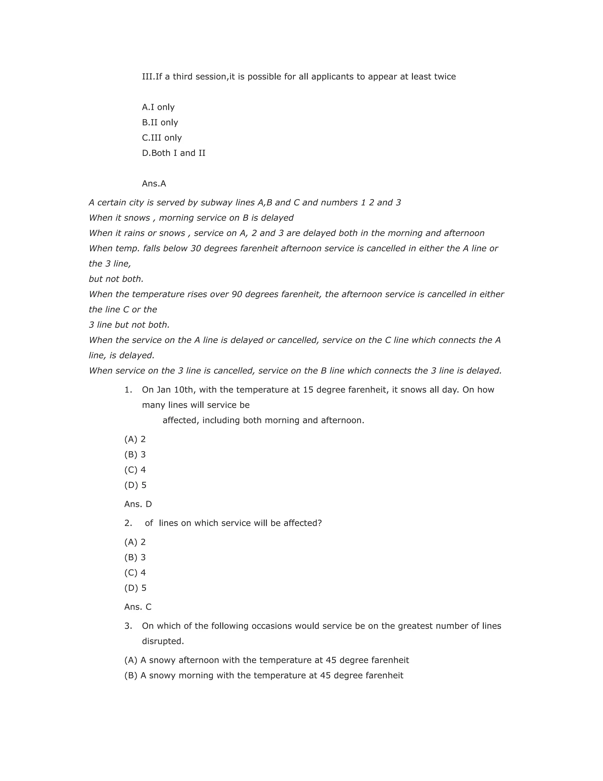 III.If a third session,it is possible for all applicants to appear at least twice
A.I only
B.II only
C.III only
D.Both I and II
Ans.A
A certain city is served by subway lines A,B and C and numbers 1 2 and 3
When it snows , morning service on B is delayed
When it rains or snows , service on A, 2 and 3 are delayed both in the morning and afternoon
When temp. falls below 30 degrees farenheit afternoon service is cancelled in either the A line or
the 3 line,
but not both.
When the temperature rises over 90 degrees farenheit, the afternoon service is cancelled in either
the line C or the
3 line but not both.
When the service on the A line is delayed or cancelled, service on the C line which connects the A
line, is delayed.
When service on the 3 line is cancelled, service on the B line which connects the 3 line is delayed.
1. On Jan 10th, with the temperature at 15 degree farenheit, it snows all day. On how
many lines will service be
affected, including both morning and afternoon.
(A) 2
(B) 3
(C) 4
(D) 5
Ans. D
2. of lines on which service will be affected?
(A) 2
(B) 3
(C) 4
(D) 5
Ans. C
3. On which of the following occasions would service be on the greatest number of lines
disrupted.
(A) A snowy afternoon with the temperature at 45 degree farenheit
(B) A snowy morning with the temperature at 45 degree farenheit
 
