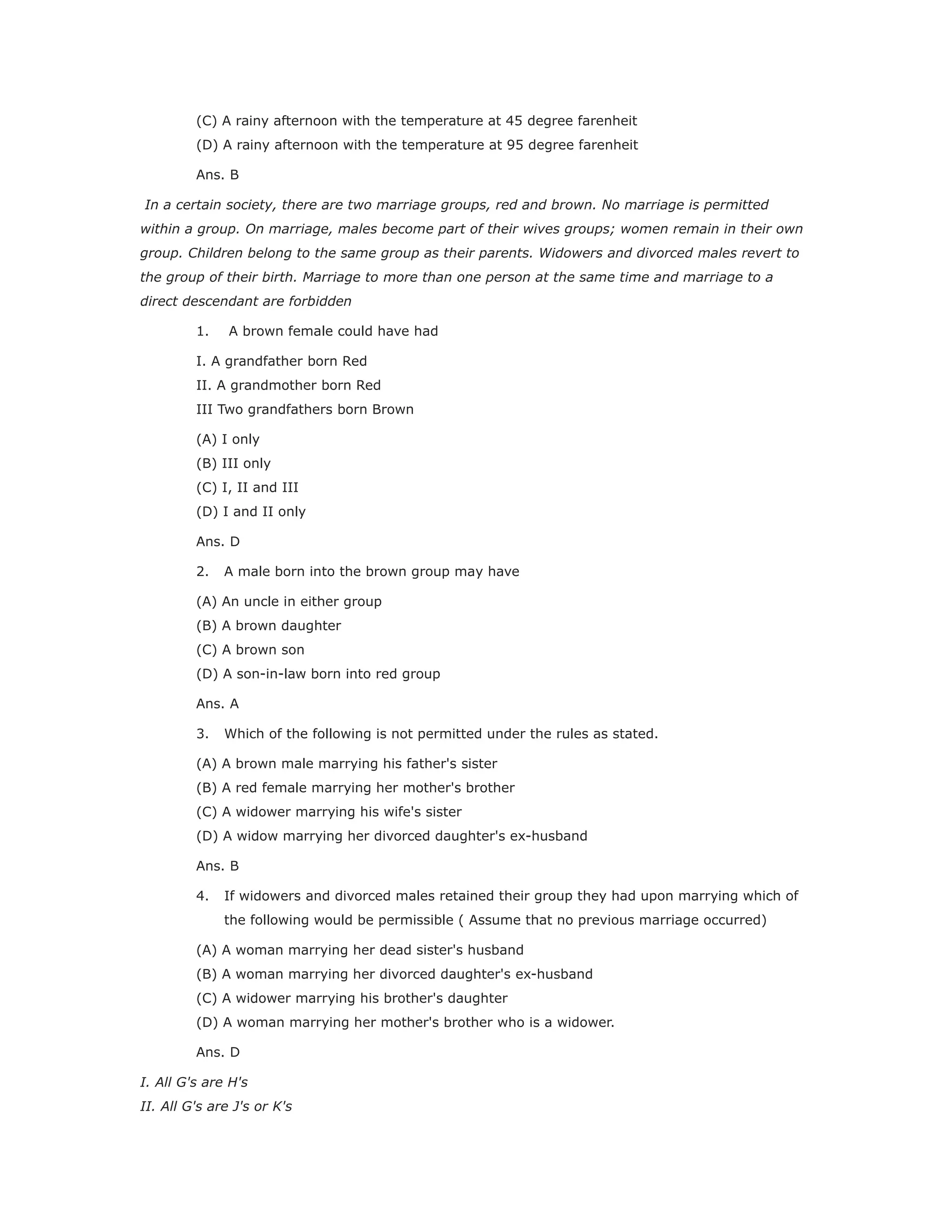 (C) A rainy afternoon with the temperature at 45 degree farenheit
(D) A rainy afternoon with the temperature at 95 degree farenheit
Ans. B
In a certain society, there are two marriage groups, red and brown. No marriage is permitted
within a group. On marriage, males become part of their wives groups; women remain in their own
group. Children belong to the same group as their parents. Widowers and divorced males revert to
the group of their birth. Marriage to more than one person at the same time and marriage to a
direct descendant are forbidden
1. A brown female could have had
I. A grandfather born Red
II. A grandmother born Red
III Two grandfathers born Brown
(A) I only
(B) III only
(C) I, II and III
(D) I and II only
Ans. D
2. A male born into the brown group may have
(A) An uncle in either group
(B) A brown daughter
(C) A brown son
(D) A son-in-law born into red group
Ans. A
3. Which of the following is not permitted under the rules as stated.
(A) A brown male marrying his father's sister
(B) A red female marrying her mother's brother
(C) A widower marrying his wife's sister
(D) A widow marrying her divorced daughter's ex-husband
Ans. B
4. If widowers and divorced males retained their group they had upon marrying which of
the following would be permissible ( Assume that no previous marriage occurred)
(A) A woman marrying her dead sister's husband
(B) A woman marrying her divorced daughter's ex-husband
(C) A widower marrying his brother's daughter
(D) A woman marrying her mother's brother who is a widower.
Ans. D
I. All G's are H's
II. All G's are J's or K's
 