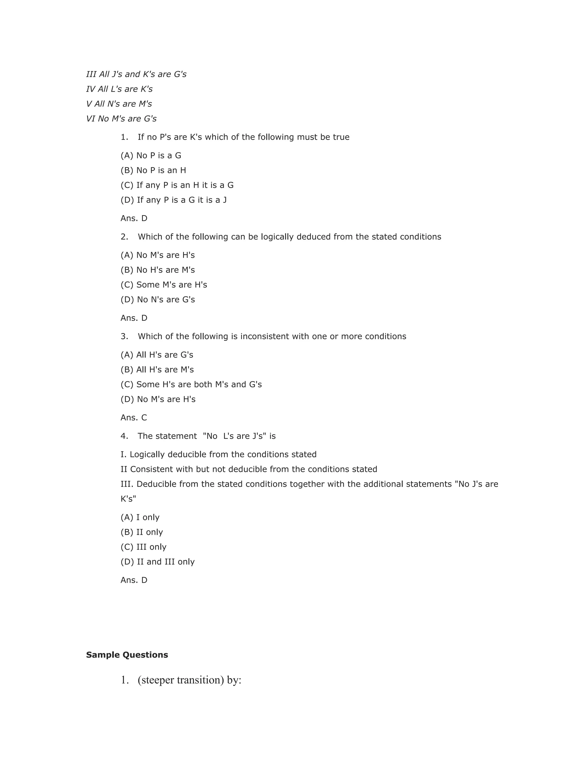 III All J's and K's are G's
IV All L's are K's
V All N's are M's
VI No M's are G's
1. If no P's are K's which of the following must be true
(A) No P is a G
(B) No P is an H
(C) If any P is an H it is a G
(D) If any P is a G it is a J
Ans. D
2. Which of the following can be logically deduced from the stated conditions
(A) No M's are H's
(B) No H's are M's
(C) Some M's are H's
(D) No N's are G's
Ans. D
3. Which of the following is inconsistent with one or more conditions
(A) All H's are G's
(B) All H's are M's
(C) Some H's are both M's and G's
(D) No M's are H's
Ans. C
4. The statement "No L's are J's" is
I. Logically deducible from the conditions stated
II Consistent with but not deducible from the conditions stated
III. Deducible from the stated conditions together with the additional statements "No J's are
K's"
(A) I only
(B) II only
(C) III only
(D) II and III only
Ans. D
Sample Questions
1. (steeper transition) by:
 
