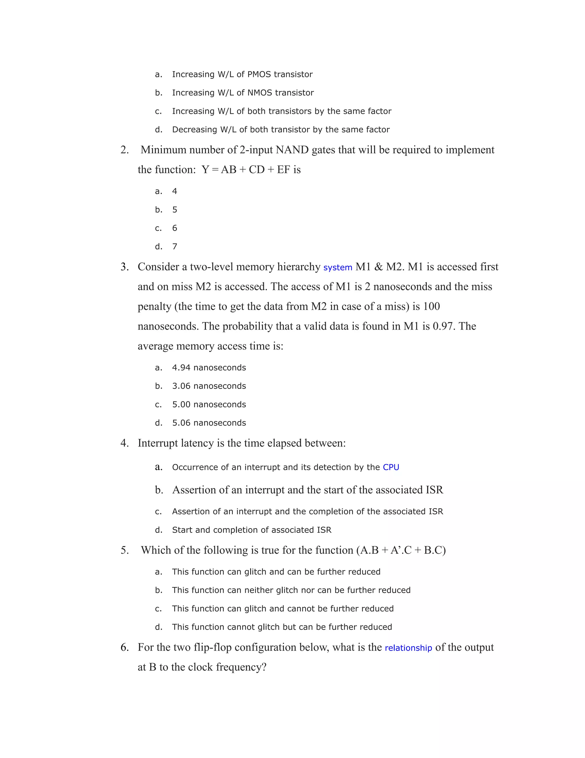 a. Increasing W/L of PMOS transistor
b. Increasing W/L of NMOS transistor
c. Increasing W/L of both transistors by the same factor
d. Decreasing W/L of both transistor by the same factor
2. Minimum number of 2-input NAND gates that will be required to implement
the function: Y = AB + CD + EF is
a. 4
b. 5
c. 6
d. 7
3. Consider a two-level memory hierarchy system M1 & M2. M1 is accessed first
and on miss M2 is accessed. The access of M1 is 2 nanoseconds and the miss
penalty (the time to get the data from M2 in case of a miss) is 100
nanoseconds. The probability that a valid data is found in M1 is 0.97. The
average memory access time is:
a. 4.94 nanoseconds
b. 3.06 nanoseconds
c. 5.00 nanoseconds
d. 5.06 nanoseconds
4. Interrupt latency is the time elapsed between:
a. Occurrence of an interrupt and its detection by the CPU
b. Assertion of an interrupt and the start of the associated ISR
c. Assertion of an interrupt and the completion of the associated ISR
d. Start and completion of associated ISR
5. Which of the following is true for the function (A.B + A’.C + B.C)
a. This function can glitch and can be further reduced
b. This function can neither glitch nor can be further reduced
c. This function can glitch and cannot be further reduced
d. This function cannot glitch but can be further reduced
6. For the two flip-flop configuration below, what is the relationship of the output
at B to the clock frequency?
 