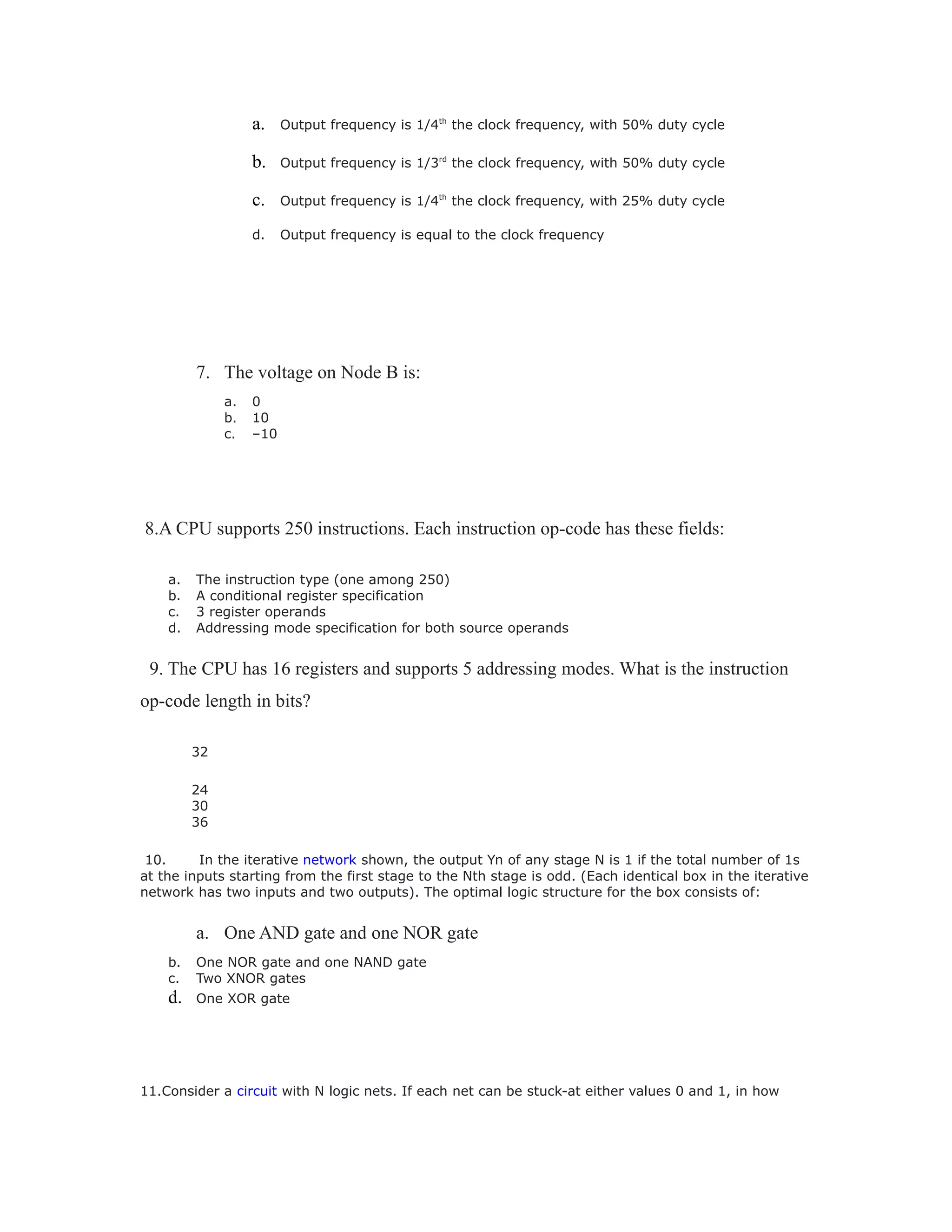 a. Output frequency is 1/4th
the clock frequency, with 50% duty cycle
b. Output frequency is 1/3rd
the clock frequency, with 50% duty cycle
c. Output frequency is 1/4th
the clock frequency, with 25% duty cycle
d. Output frequency is equal to the clock frequency
7. The voltage on Node B is:
a. 0
b. 10
c. –10
8.A CPU supports 250 instructions. Each instruction op-code has these fields:
a. The instruction type (one among 250)
b. A conditional register specification
c. 3 register operands
d. Addressing mode specification for both source operands
9. The CPU has 16 registers and supports 5 addressing modes. What is the instruction
op-code length in bits?
32
24
30
36
10. In the iterative network shown, the output Yn of any stage N is 1 if the total number of 1s
at the inputs starting from the first stage to the Nth stage is odd. (Each identical box in the iterative
network has two inputs and two outputs). The optimal logic structure for the box consists of:
a. One AND gate and one NOR gate
b. One NOR gate and one NAND gate
c. Two XNOR gates
d. One XOR gate
11.Consider a circuit with N logic nets. If each net can be stuck-at either values 0 and 1, in how
 