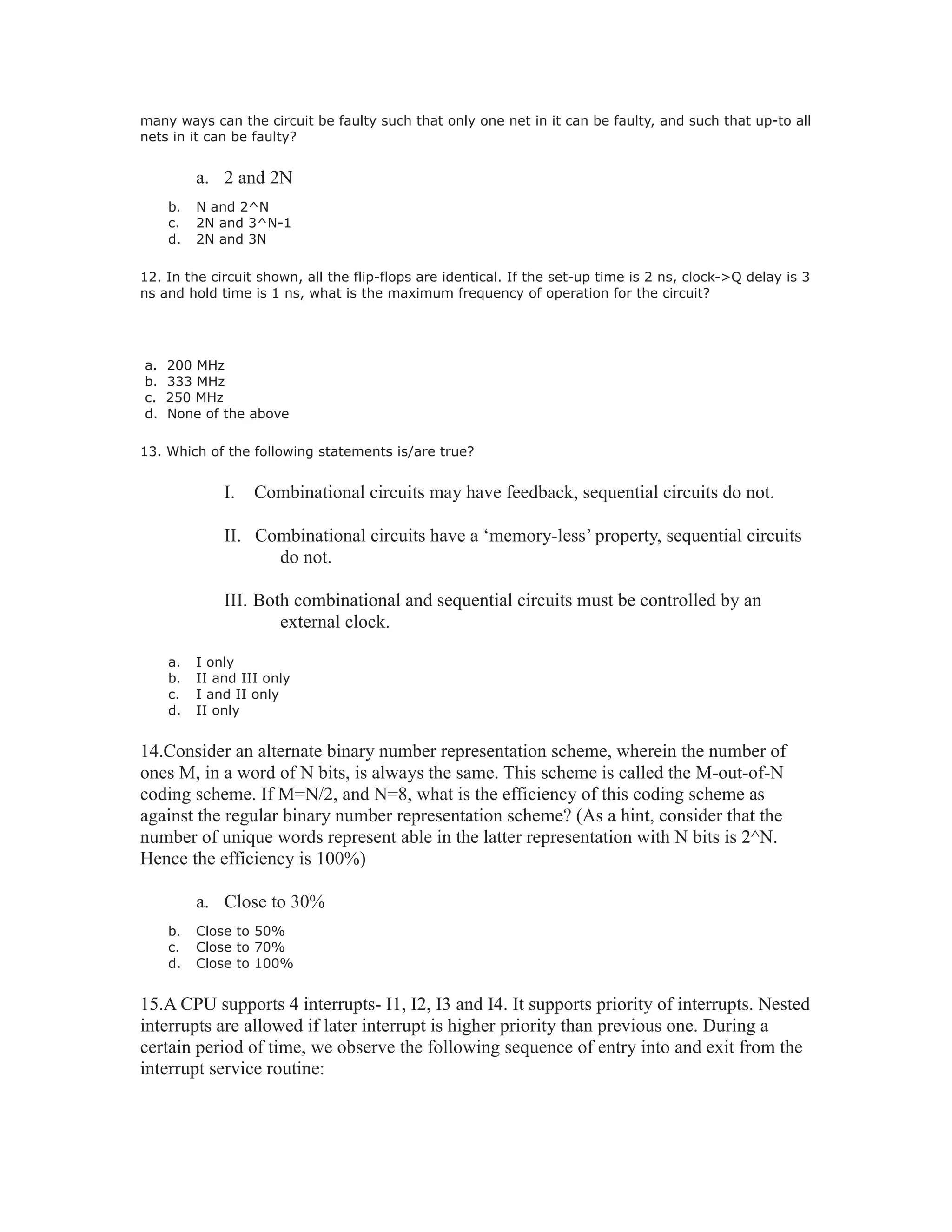 many ways can the circuit be faulty such that only one net in it can be faulty, and such that up-to all
nets in it can be faulty?
a. 2 and 2N
b. N and 2^N
c. 2N and 3^N-1
d. 2N and 3N
12. In the circuit shown, all the flip-flops are identical. If the set-up time is 2 ns, clock->Q delay is 3
ns and hold time is 1 ns, what is the maximum frequency of operation for the circuit?
a. 200 MHz
b. 333 MHz
c. 250 MHz
d. None of the above
13. Which of the following statements is/are true?
I. Combinational circuits may have feedback, sequential circuits do not.
II. Combinational circuits have a ‘memory-less’ property, sequential circuits
do not.
III. Both combinational and sequential circuits must be controlled by an
external clock.
a. I only
b. II and III only
c. I and II only
d. II only
14.Consider an alternate binary number representation scheme, wherein the number of
ones M, in a word of N bits, is always the same. This scheme is called the M-out-of-N
coding scheme. If M=N/2, and N=8, what is the efficiency of this coding scheme as
against the regular binary number representation scheme? (As a hint, consider that the
number of unique words represent able in the latter representation with N bits is 2^N.
Hence the efficiency is 100%)
a. Close to 30%
b. Close to 50%
c. Close to 70%
d. Close to 100%
15.A CPU supports 4 interrupts- I1, I2, I3 and I4. It supports priority of interrupts. Nested
interrupts are allowed if later interrupt is higher priority than previous one. During a
certain period of time, we observe the following sequence of entry into and exit from the
interrupt service routine:
 